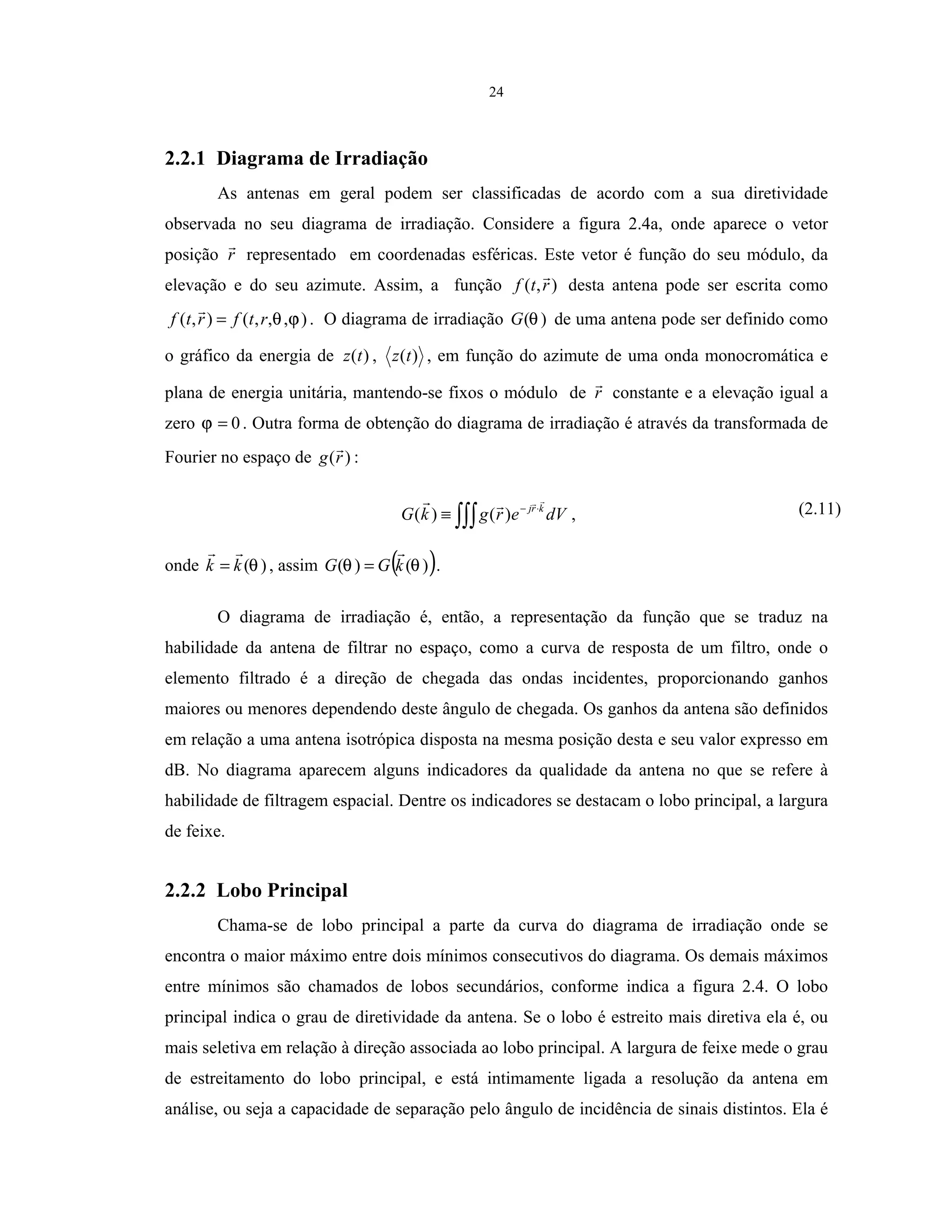 24
2.2.1 Diagrama de Irradiação
As antenas em geral podem ser classificadas de acordo com a sua diretividade
observada no seu diagrama de irradiação. Considere a figura 2.4a, onde aparece o vetor
posição r representado em coordenadas esféricas. Este vetor é função do seu módulo, da
elevação e do seu azimute. Assim, a função ),( rtf desta antena pode ser escrita como
),,,(),( ϕθrtfrtf = . O diagrama de irradiação )(θG de uma antena pode ser definido como
o gráfico da energia de )(tz , )(tz , em função do azimute de uma onda monocromática e
plana de energia unitária, mantendo-se fixos o módulo de r constante e a elevação igual a
zero 0=ϕ . Outra forma de obtenção do diagrama de irradiação é através da transformada de
Fourier no espaço de )(rg :
∫∫∫
⋅−
≡ dVergkG krj
)()( , (2.11)
onde )(θkk = , assim ( ))()( θθ kGG = .
O diagrama de irradiação é, então, a representação da função que se traduz na
habilidade da antena de filtrar no espaço, como a curva de resposta de um filtro, onde o
elemento filtrado é a direção de chegada das ondas incidentes, proporcionando ganhos
maiores ou menores dependendo deste ângulo de chegada. Os ganhos da antena são definidos
em relação a uma antena isotrópica disposta na mesma posição desta e seu valor expresso em
dB. No diagrama aparecem alguns indicadores da qualidade da antena no que se refere à
habilidade de filtragem espacial. Dentre os indicadores se destacam o lobo principal, a largura
de feixe.
2.2.2 Lobo Principal
Chama-se de lobo principal a parte da curva do diagrama de irradiação onde se
encontra o maior máximo entre dois mínimos consecutivos do diagrama. Os demais máximos
entre mínimos são chamados de lobos secundários, conforme indica a figura 2.4. O lobo
principal indica o grau de diretividade da antena. Se o lobo é estreito mais diretiva ela é, ou
mais seletiva em relação à direção associada ao lobo principal. A largura de feixe mede o grau
de estreitamento do lobo principal, e está intimamente ligada a resolução da antena em
análise, ou seja a capacidade de separação pelo ângulo de incidência de sinais distintos. Ela é
 