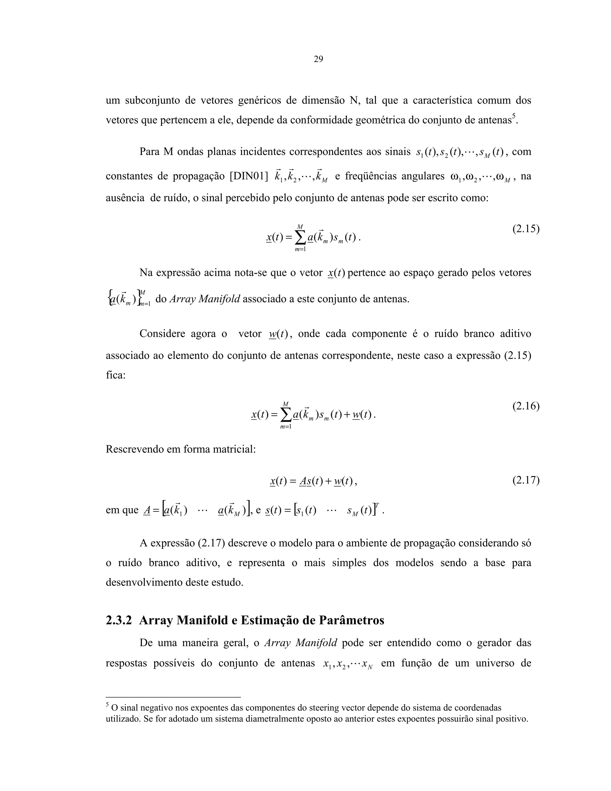 29
um subconjunto de vetores genéricos de dimensão N, tal que a característica comum dos
vetores que pertencem a ele, depende da conformidade geométrica do conjunto de antenas5
.
Para M ondas planas incidentes correspondentes aos sinais )(,),(),( 21 tststs M , com
constantes de propagação [DIN01] Mkkk ,,, 21 e freqüências angulares Mωωω ,,, 21 , na
ausência de ruído, o sinal percebido pelo conjunto de antenas pode ser escrito como:
∑=
=
M
m
mm tskatx
1
)()()( .
(2.15)
Na expressão acima nota-se que o vetor )(tx pertence ao espaço gerado pelos vetores
{ }M
mmka 1
)( =
do Array Manifold associado a este conjunto de antenas.
Considere agora o vetor )(tw , onde cada componente é o ruído branco aditivo
associado ao elemento do conjunto de antenas correspondente, neste caso a expressão (2.15)
fica:
)()()()(
1
twtskatx
M
m
mm += ∑=
.
(2.16)
Rescrevendo em forma matricial:
)()()( twtsAtx += , (2.17)
em que [ ])()( 1 MkakaA = , e [ ]T
M tststs )()()( 1= .
A expressão (2.17) descreve o modelo para o ambiente de propagação considerando só
o ruído branco aditivo, e representa o mais simples dos modelos sendo a base para
desenvolvimento deste estudo.
2.3.2 Array Manifold e Estimação de Parâmetros
De uma maneira geral, o Array Manifold pode ser entendido como o gerador das
respostas possíveis do conjunto de antenas Nxxx ,, 21 em função de um universo de
5
O sinal negativo nos expoentes das componentes do steering vector depende do sistema de coordenadas
utilizado. Se for adotado um sistema diametralmente oposto ao anterior estes expoentes possuirão sinal positivo.
 