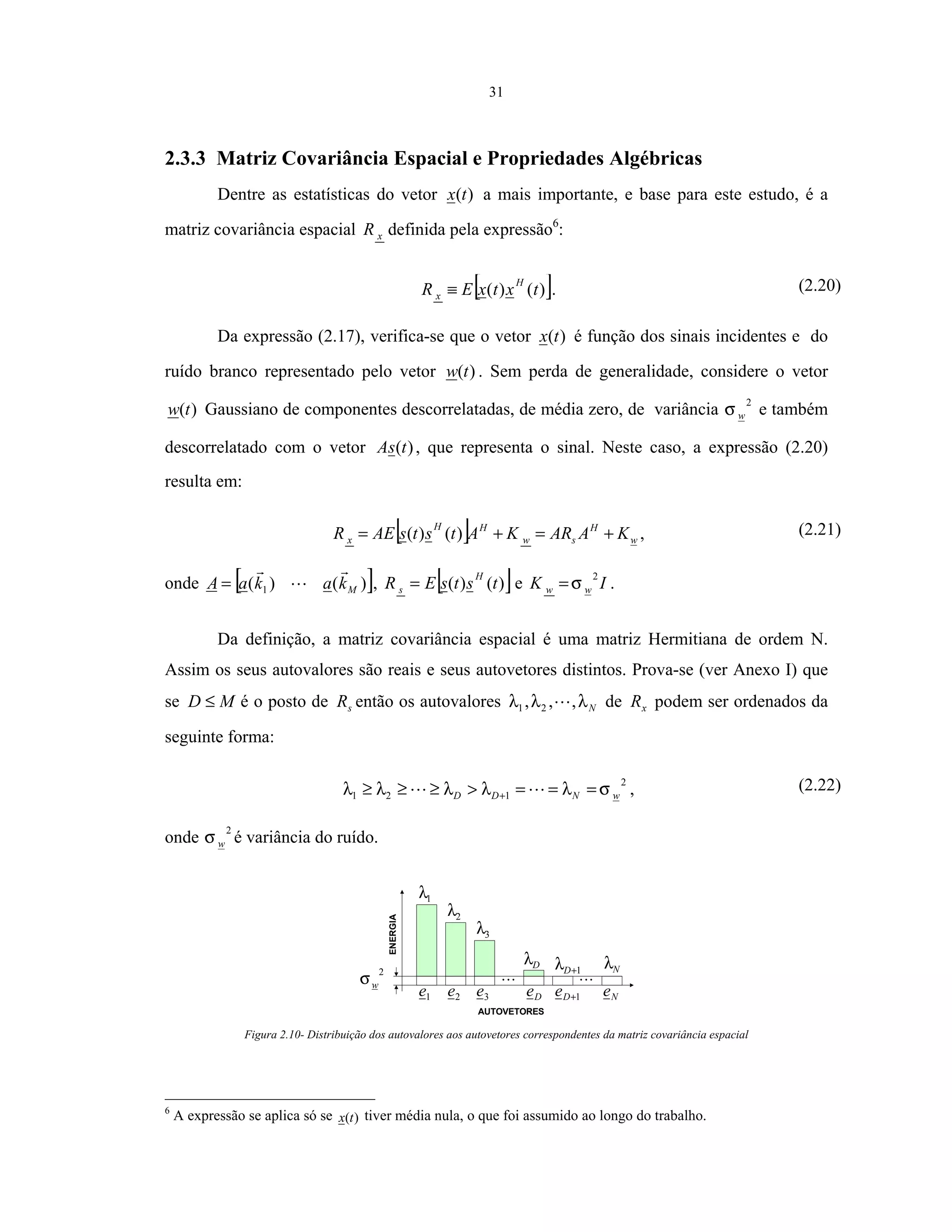 31
2.3.3 Matriz Covariância Espacial e Propriedades Algébricas
Dentre as estatísticas do vetor )(tx a mais importante, e base para este estudo, é a
matriz covariância espacial xR definida pela expressão6
:
[ ])()( txtxER
H
x ≡ . (2.20)
Da expressão (2.17), verifica-se que o vetor )(tx é função dos sinais incidentes e do
ruído branco representado pelo vetor )(tw . Sem perda de generalidade, considere o vetor
)(tw Gaussiano de componentes descorrelatadas, de média zero, de variância
2
wσ e também
descorrelatado com o vetor )(tsA , que representa o sinal. Neste caso, a expressão (2.20)
resulta em:
[ ] w
H
sw
HH
x KAARKAtstsAER +=+= )()( , (2.21)
onde [ ])()( 1 MkakaA = , [ ])()( tstsER
H
s = e IK ww
2
σ= .
Da definição, a matriz covariância espacial é uma matriz Hermitiana de ordem N.
Assim os seus autovalores são reais e seus autovetores distintos. Prova-se (ver Anexo I) que
se MD ≤ é o posto de sR então os autovalores Nλλλ ,,, 21 de xR podem ser ordenados da
seguinte forma:
2
121 wNDD σλλλλλ ===>≥≥≥ + , (2.22)
onde
2
wσ é variância do ruído.
1e 2e 3e De 1+De Ne
1λ
2λ
3λ
Dλ
1+Dλ Nλ2
wσ
ENERGIA
AUTOVETORES
Figura 2.10- Distribuição dos autovalores aos autovetores correspondentes da matriz covariância espacial
6
A expressão se aplica só se )(tx tiver média nula, o que foi assumido ao longo do trabalho.
 