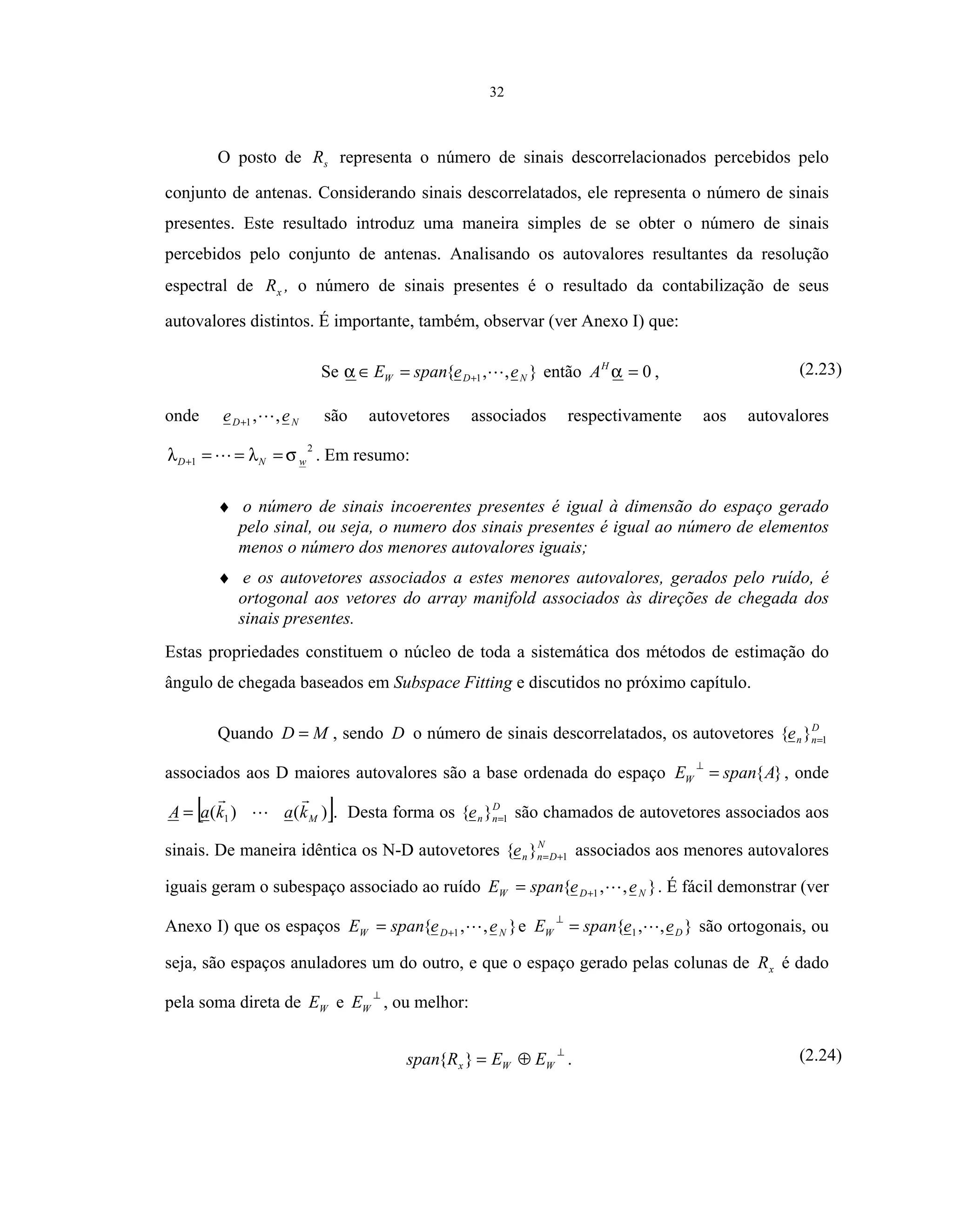 32
O posto de sR representa o número de sinais descorrelacionados percebidos pelo
conjunto de antenas. Considerando sinais descorrelatados, ele representa o número de sinais
presentes. Este resultado introduz uma maneira simples de se obter o número de sinais
percebidos pelo conjunto de antenas. Analisando os autovalores resultantes da resolução
espectral de xR , o número de sinais presentes é o resultado da contabilização de seus
autovalores distintos. É importante, também, observar (ver Anexo I) que:
Se },,{ 1 NDW eespanE +=∈α então 0=αH
A , (2.23)
onde ND ee ,,1+ são autovetores associados respectivamente aos autovalores
2
1 wND σλλ ===+ . Em resumo:
♦ o número de sinais incoerentes presentes é igual à dimensão do espaço gerado
pelo sinal, ou seja, o numero dos sinais presentes é igual ao número de elementos
menos o número dos menores autovalores iguais;
♦ e os autovetores associados a estes menores autovalores, gerados pelo ruído, é
ortogonal aos vetores do array manifold associados às direções de chegada dos
sinais presentes.
Estas propriedades constituem o núcleo de toda a sistemática dos métodos de estimação do
ângulo de chegada baseados em Subspace Fitting e discutidos no próximo capítulo.
Quando MD = , sendo D o número de sinais descorrelatados, os autovetores D
nne 1}{ =
associados aos D maiores autovalores são a base ordenada do espaço }{AspanEW =
⊥
, onde
[ ])()( 1 MkakaA = . Desta forma os D
nne 1}{ = são chamados de autovetores associados aos
sinais. De maneira idêntica os N-D autovetores N
Dnne 1}{ += associados aos menores autovalores
iguais geram o subespaço associado ao ruído },,{ 1 NDW eespanE += . É fácil demonstrar (ver
Anexo I) que os espaços },,{ 1 NDW eespanE += e },,{ 1 DW eespanE =
⊥
são ortogonais, ou
seja, são espaços anuladores um do outro, e que o espaço gerado pelas colunas de xR é dado
pela soma direta de WE e
⊥
WE , ou melhor:
⊥
⊕= WWx EERspan }{ . (2.24)
 