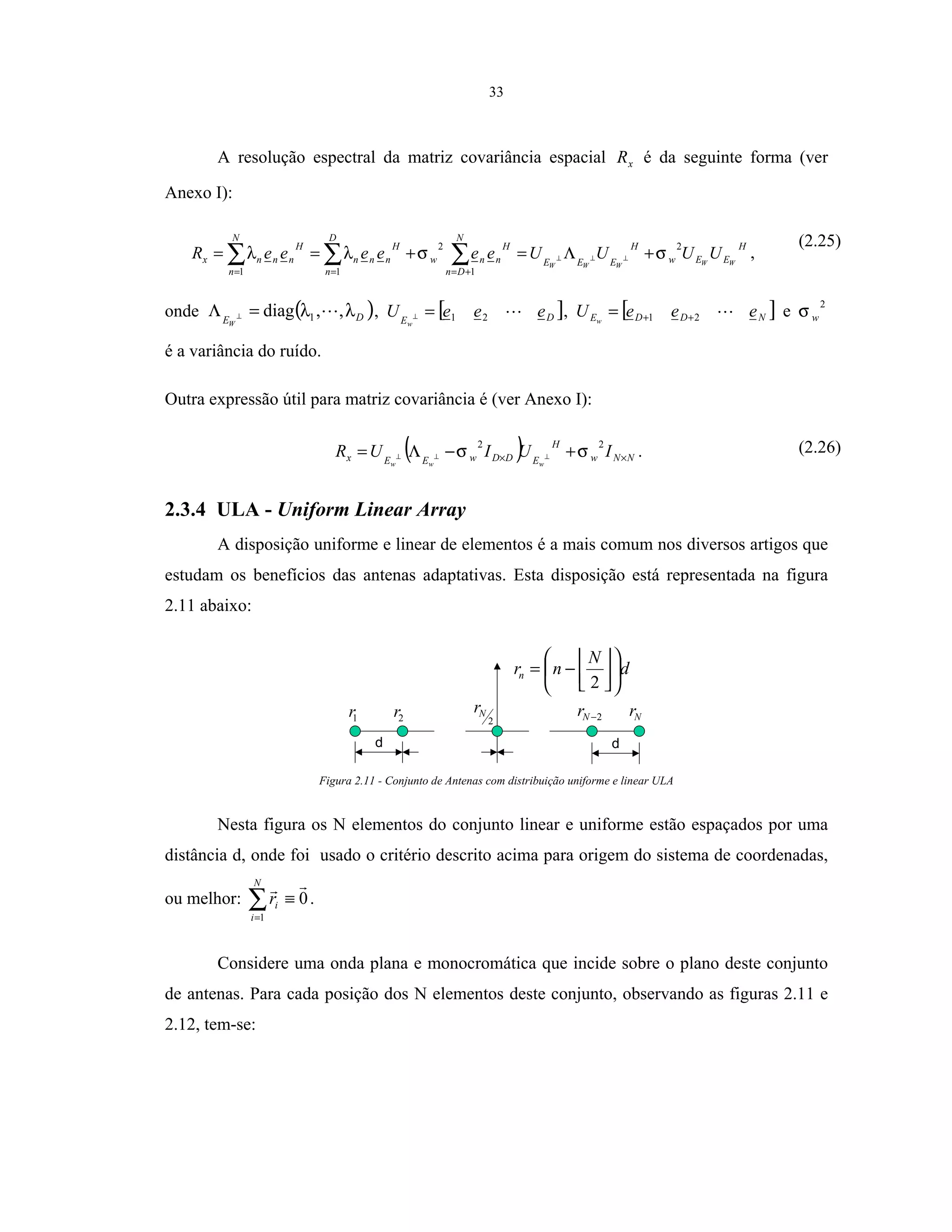 33
A resolução espectral da matriz covariância espacial xR é da seguinte forma (ver
Anexo I):
H
EEw
H
EEE
N
Dn
H
nnw
D
n
H
nnn
N
n
H
nnnx WWWWW
UUUUeeeeeeR
2
1
2
11
σσλλ +Λ=+== ⊥⊥⊥∑∑∑ +===
,
(2.25)
onde ( )DEW
λλ ,,diag 1=Λ ⊥ , [ ]DE
eeeU
w
21=⊥ , [ ]NDDE eeeU w 21 ++= e
2
wσ
é a variância do ruído.
Outra expressão útil para matriz covariância é (ver Anexo I):
( ) NNw
H
EDDwEEx IUIUR
www
×× +−Λ= ⊥⊥⊥
22
σσ . (2.26)
2.3.4 ULA - Uniform Linear Array
A disposição uniforme e linear de elementos é a mais comum nos diversos artigos que
estudam os benefícios das antenas adaptativas. Esta disposição está representada na figura
2.11 abaixo:
d d
1r 2
Nr 2−Nr Nr2r
d
N
nrn 









−=
2
Figura 2.11 - Conjunto de Antenas com distribuição uniforme e linear ULA
Nesta figura os N elementos do conjunto linear e uniforme estão espaçados por uma
distância d, onde foi usado o critério descrito acima para origem do sistema de coordenadas,
ou melhor: ∑=
≡
N
i
ir
1
0.
Considere uma onda plana e monocromática que incide sobre o plano deste conjunto
de antenas. Para cada posição dos N elementos deste conjunto, observando as figuras 2.11 e
2.12, tem-se:
 