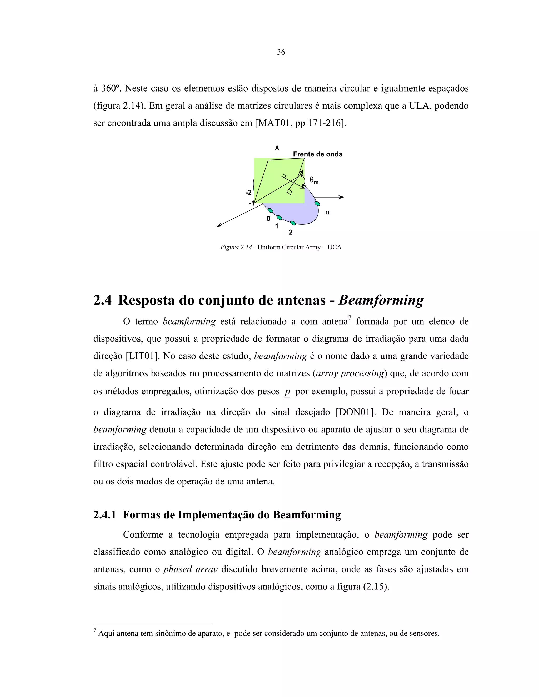 36
à 360º. Neste caso os elementos estão dispostos de maneira circular e igualmente espaçados
(figura 2.14). Em geral a análise de matrizes circulares é mais complexa que a ULA, podendo
ser encontrada uma ampla discussão em [MAT01, pp 171-216].
Frente de onda
0
1
2
n
-1
-2
m
Figura 2.14 - Uniform Circular Array - UCA
2.4 Resposta do conjunto de antenas - Beamforming
O termo beamforming está relacionado a com antena7
formada por um elenco de
dispositivos, que possui a propriedade de formatar o diagrama de irradiação para uma dada
direção [LIT01]. No caso deste estudo, beamforming é o nome dado a uma grande variedade
de algoritmos baseados no processamento de matrizes (array processing) que, de acordo com
os métodos empregados, otimização dos pesos p por exemplo, possui a propriedade de focar
o diagrama de irradiação na direção do sinal desejado [DON01]. De maneira geral, o
beamforming denota a capacidade de um dispositivo ou aparato de ajustar o seu diagrama de
irradiação, selecionando determinada direção em detrimento das demais, funcionando como
filtro espacial controlável. Este ajuste pode ser feito para privilegiar a recepção, a transmissão
ou os dois modos de operação de uma antena.
2.4.1 Formas de Implementação do Beamforming
Conforme a tecnologia empregada para implementação, o beamforming pode ser
classificado como analógico ou digital. O beamforming analógico emprega um conjunto de
antenas, como o phased array discutido brevemente acima, onde as fases são ajustadas em
sinais analógicos, utilizando dispositivos analógicos, como a figura (2.15).
7
Aqui antena tem sinônimo de aparato, e pode ser considerado um conjunto de antenas, ou de sensores.
 