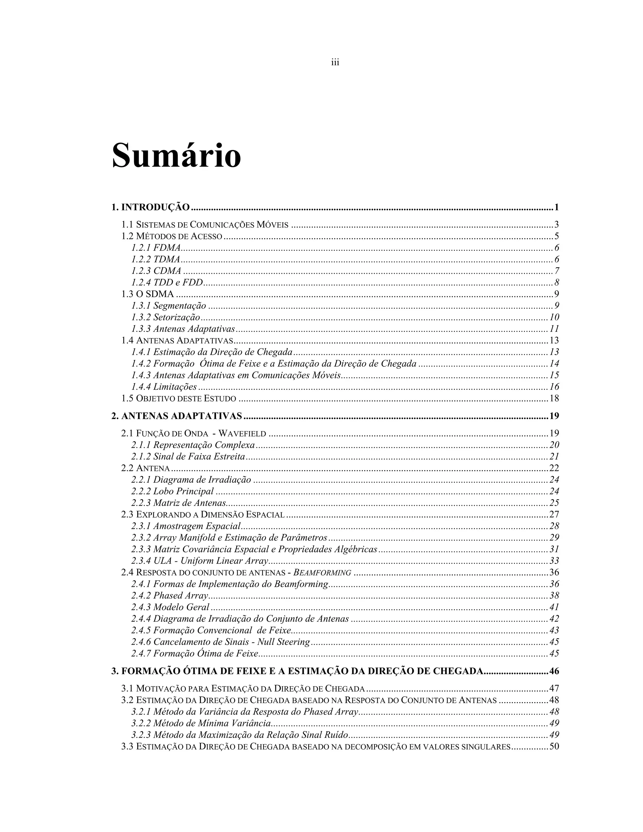 iii
Sumário
1. INTRODUÇÃO.................................................................................................................................................1
1.1 SISTEMAS DE COMUNICAÇÕES MÓVEIS .........................................................................................................3
1.2 MÉTODOS DE ACESSO....................................................................................................................................5
1.2.1 FDMA.....................................................................................................................................................6
1.2.2 TDMA.....................................................................................................................................................6
1.2.3 CDMA ....................................................................................................................................................7
1.2.4 TDD e FDD............................................................................................................................................8
1.3 O SDMA .......................................................................................................................................................9
1.3.1 Segmentação ..........................................................................................................................................9
1.3.2 Setorização...........................................................................................................................................10
1.3.3 Antenas Adaptativas.............................................................................................................................11
1.4 ANTENAS ADAPTATIVAS..............................................................................................................................13
1.4.1 Estimação da Direção de Chegada......................................................................................................13
1.4.2 Formação Ótima de Feixe e a Estimação da Direção de Chegada ....................................................14
1.4.3 Antenas Adaptativas em Comunicações Móveis...................................................................................15
1.4.4 Limitações ............................................................................................................................................16
1.5 OBJETIVO DESTE ESTUDO ............................................................................................................................18
2. ANTENAS ADAPTATIVAS..........................................................................................................................19
2.1 FUNÇÃO DE ONDA - WAVEFIELD ................................................................................................................19
2.1.1 Representação Complexa.....................................................................................................................20
2.1.2 Sinal de Faixa Estreita.........................................................................................................................21
2.2 ANTENA.......................................................................................................................................................22
2.2.1 Diagrama de Irradiação ......................................................................................................................24
2.2.2 Lobo Principal .....................................................................................................................................24
2.2.3 Matriz de Antenas.................................................................................................................................25
2.3 EXPLORANDO A DIMENSÃO ESPACIAL.........................................................................................................27
2.3.1 Amostragem Espacial...........................................................................................................................28
2.3.2 Array Manifold e Estimação de Parâmetros........................................................................................29
2.3.3 Matriz Covariância Espacial e Propriedades Algébricas....................................................................31
2.3.4 ULA - Uniform Linear Array................................................................................................................33
2.4 RESPOSTA DO CONJUNTO DE ANTENAS - BEAMFORMING ..............................................................................36
2.4.1 Formas de Implementação do Beamforming........................................................................................36
2.4.2 Phased Array........................................................................................................................................38
2.4.3 Modelo Geral .......................................................................................................................................41
2.4.4 Diagrama de Irradiação do Conjunto de Antenas ...............................................................................42
2.4.5 Formação Convencional de Feixe.......................................................................................................43
2.4.6 Cancelamento de Sinais - Null Steering...............................................................................................45
2.4.7 Formação Ótima de Feixe....................................................................................................................45
3. FORMAÇÃO ÓTIMA DE FEIXE E A ESTIMAÇÃO DA DIREÇÃO DE CHEGADA..........................46
3.1 MOTIVAÇÃO PARA ESTIMAÇÃO DA DIREÇÃO DE CHEGADA.........................................................................47
3.2 ESTIMAÇÃO DA DIREÇÃO DE CHEGADA BASEADO NA RESPOSTA DO CONJUNTO DE ANTENAS ....................48
3.2.1 Método da Variância da Resposta do Phased Array............................................................................48
3.2.2 Método de Mínima Variância...............................................................................................................49
3.2.3 Método da Maximização da Relação Sinal Ruído................................................................................49
3.3 ESTIMAÇÃO DA DIREÇÃO DE CHEGADA BASEADO NA DECOMPOSIÇÃO EM VALORES SINGULARES...............50
 
