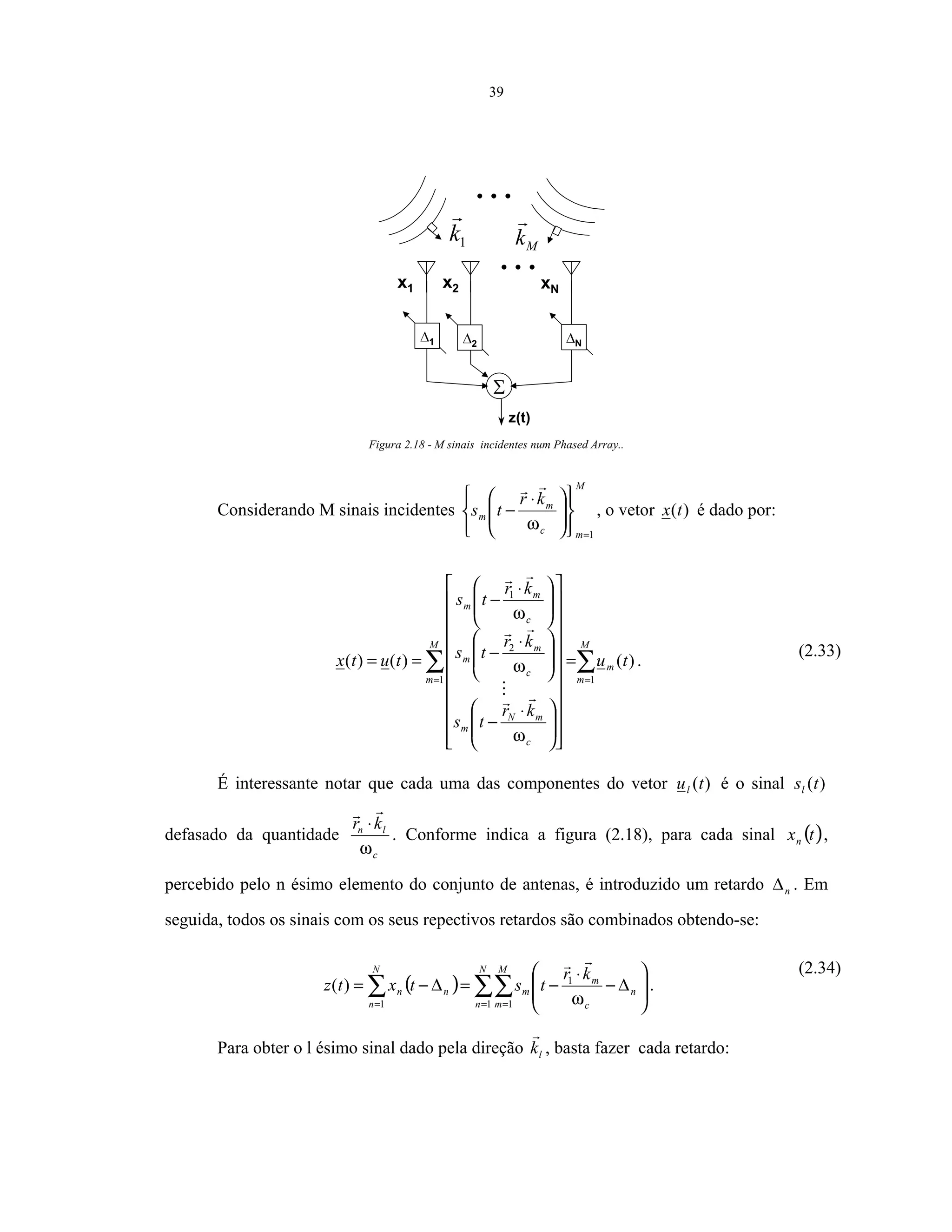 39
z(t)
x1 x2 xN
1
1k Mk
2 N
Figura 2.18 - M sinais incidentes num Phased Array..
Considerando M sinais incidentes
M
mc
m
m
kr
ts
1=















 ⋅
−
ω
, o vetor )(tx é dado por:
∑∑ ==
=





























 ⋅
−







 ⋅
−







 ⋅
−
==
M
m
m
M
m
c
mN
m
c
m
m
c
m
m
tu
kr
ts
kr
ts
kr
ts
tutx
11
2
1
)()()(
ω
ω
ω
.
(2.33)
É interessante notar que cada uma das componentes do vetor )(tul é o sinal )(tsl
defasado da quantidade
c
ln kr
ω
⋅
. Conforme indica a figura (2.18), para cada sinal ( )txn ,
percebido pelo n ésimo elemento do conjunto de antenas, é introduzido um retardo n∆ . Em
seguida, todos os sinais com os seus repectivos retardos são combinados obtendo-se:
( ) ∑∑∑ = ==








∆−
⋅
−=∆−=
N
n
M
m
n
c
m
m
N
n
nn
kr
tstxtz
1 1
1
1
)(
ω
.
(2.34)
Para obter o l ésimo sinal dado pela direção lk , basta fazer cada retardo:
 