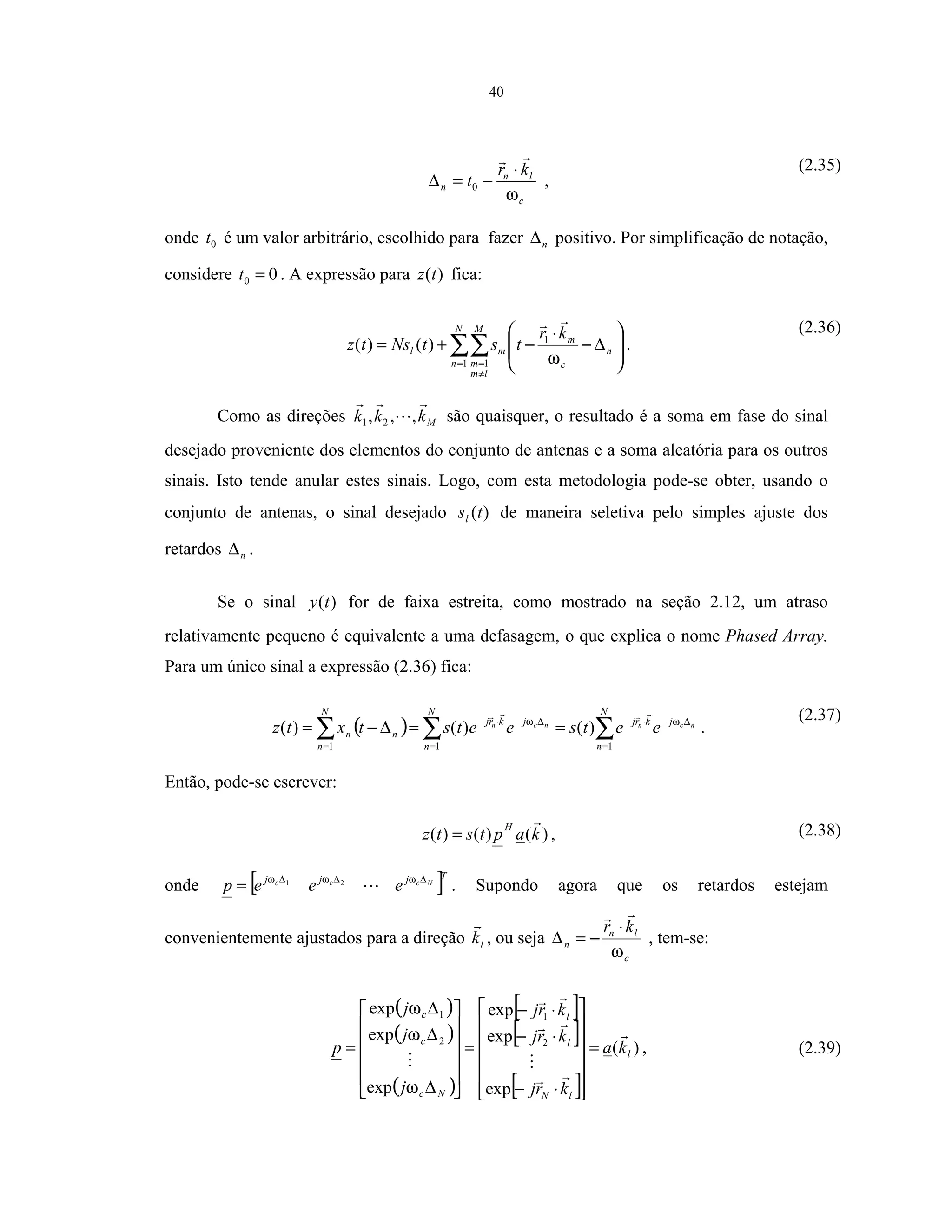 40
c
ln
n
kr
t
ω
⋅
−=∆ 0 ,
(2.35)
onde 0t é um valor arbitrário, escolhido para fazer n∆ positivo. Por simplificação de notação,
considere 00 =t . A expressão para )(tz fica:
∑∑=
≠
=








∆−
⋅
−+=
N
n
M
lm
m
n
c
m
ml
kr
tstNstz
1 1
1
)()(
ω
.
(2.36)
Como as direções Mkkk ,,, 21 são quaisquer, o resultado é a soma em fase do sinal
desejado proveniente dos elementos do conjunto de antenas e a soma aleatória para os outros
sinais. Isto tende anular estes sinais. Logo, com esta metodologia pode-se obter, usando o
conjunto de antenas, o sinal desejado )(tsl de maneira seletiva pelo simples ajuste dos
retardos n∆ .
Se o sinal )(ty for de faixa estreita, como mostrado na seção 2.12, um atraso
relativamente pequeno é equivalente a uma defasagem, o que explica o nome Phased Array.
Para um único sinal a expressão (2.36) fica:
( ) ∑∑∑ =
∆−⋅−
=
∆−⋅−
=
==∆−=
N
n
jkrj
N
n
jkrj
N
n
nn
ncnncn
eetseetstxtz
111
)()()( ωω
.
(2.37)
Então, pode-se escrever:
)()()( kaptstz
H
= , (2.38)
onde [ ]Tjjj Nccc
eeep ∆∆∆
= ωωω 21
. Supondo agora que os retardos estejam
convenientemente ajustados para a direção lk , ou seja
c
ln
n
kr
ω
⋅
−=∆ , tem-se:
( )
( )
( )
[ ]
[ ]
[ ]
)(
exp
exp
exp
exp
exp
exp
2
1
2
1
l
lN
l
l
Nc
c
c
ka
krj
krj
krj
j
j
j
p =














⋅−
⋅−
⋅−
=












∆
∆
∆
=
ω
ω
ω
, (2.39)
 