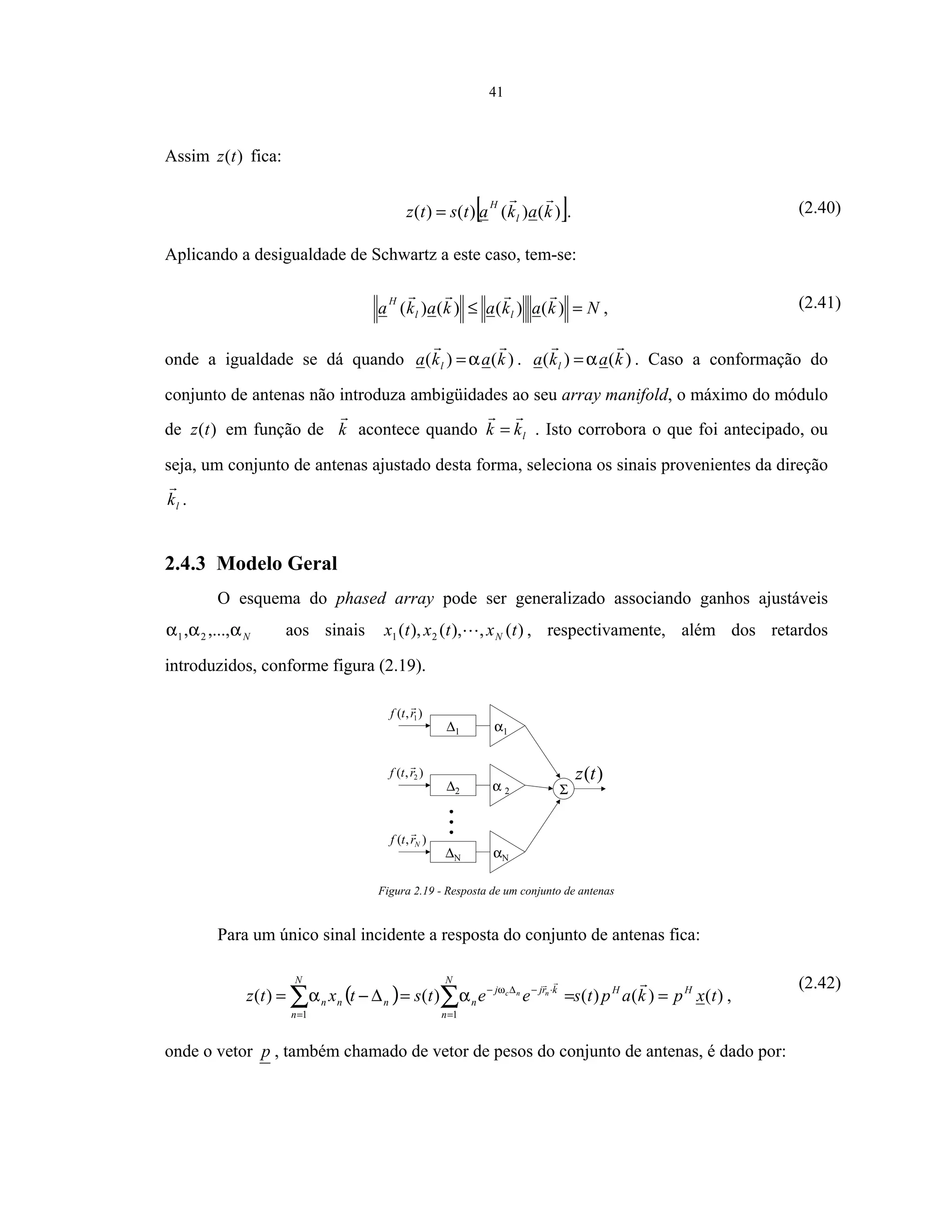 41
Assim )(tz fica:
[ ])()()()( kakatstz l
H
= . (2.40)
Aplicando a desigualdade de Schwartz a este caso, tem-se:
Nkakakaka ll
H
=≤ )()()()( , (2.41)
onde a igualdade se dá quando )()( kaka l α= . )()( kaka l α= . Caso a conformação do
conjunto de antenas não introduza ambigüidades ao seu array manifold, o máximo do módulo
de )(tz em função de k acontece quando lkk = . Isto corrobora o que foi antecipado, ou
seja, um conjunto de antenas ajustado desta forma, seleciona os sinais provenientes da direção
lk .
2.4.3 Modelo Geral
O esquema do phased array pode ser generalizado associando ganhos ajustáveis
Nααα ,...,, 21 aos sinais )(,),(),( 21 txtxtx N , respectivamente, além dos retardos
introduzidos, conforme figura (2.19).
)(tz
∆1 α1
∆2 α 2
∆N αN
Σ
),( 1rtf
),( 2rtf
),( Nrtf
Figura 2.19 - Resposta de um conjunto de antenas
Para um único sinal incidente a resposta do conjunto de antenas fica:
( ) )()()()()(
11
txpkaptseetstxtz HH
N
n
krjj
n
N
n
nnn
nnc
===∆−= ∑∑ =
⋅−∆−
=
ω
αα ,
(2.42)
onde o vetor p , também chamado de vetor de pesos do conjunto de antenas, é dado por:
 
