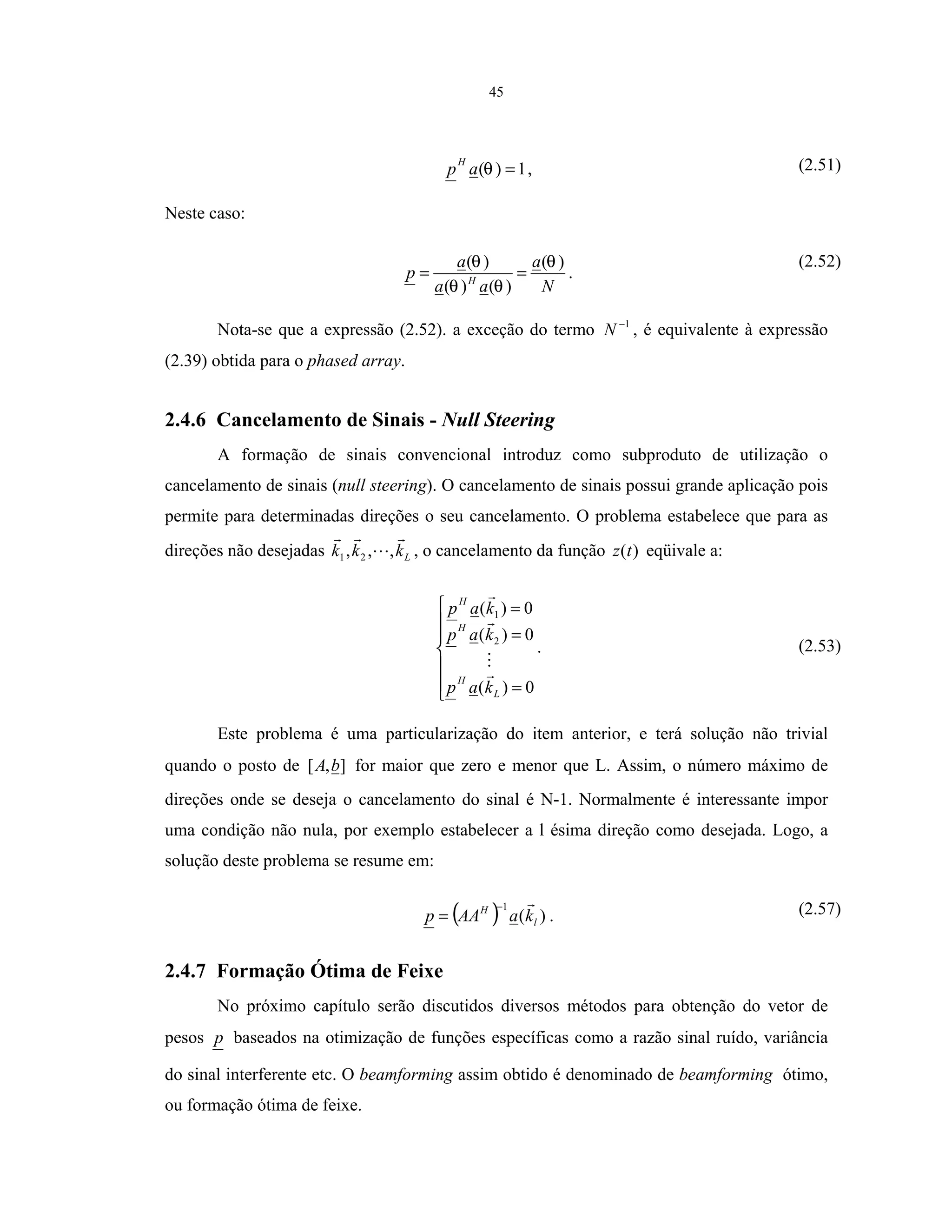 45
1)( =θap
H
, (2.51)
Neste caso:
N
a
aa
a
p H
)(
)()(
)( θ
θθ
θ
== .
(2.52)
Nota-se que a expressão (2.52). a exceção do termo 1−
N , é equivalente à expressão
(2.39) obtida para o phased array.
2.4.6 Cancelamento de Sinais - Null Steering
A formação de sinais convencional introduz como subproduto de utilização o
cancelamento de sinais (null steering). O cancelamento de sinais possui grande aplicação pois
permite para determinadas direções o seu cancelamento. O problema estabelece que para as
direções não desejadas Lkkk ,,, 21 , o cancelamento da função )(tz eqüivale a:







=
=
=
0)(
0)(
0)(
2
1
L
H
H
H
kap
kap
kap
. (2.53)
Este problema é uma particularização do item anterior, e terá solução não trivial
quando o posto de ],[ bA for maior que zero e menor que L. Assim, o número máximo de
direções onde se deseja o cancelamento do sinal é N-1. Normalmente é interessante impor
uma condição não nula, por exemplo estabelecer a l ésima direção como desejada. Logo, a
solução deste problema se resume em:
( ) )(
1
l
H
kaAAp
−
= . (2.57)
2.4.7 Formação Ótima de Feixe
No próximo capítulo serão discutidos diversos métodos para obtenção do vetor de
pesos p baseados na otimização de funções específicas como a razão sinal ruído, variância
do sinal interferente etc. O beamforming assim obtido é denominado de beamforming ótimo,
ou formação ótima de feixe.
 