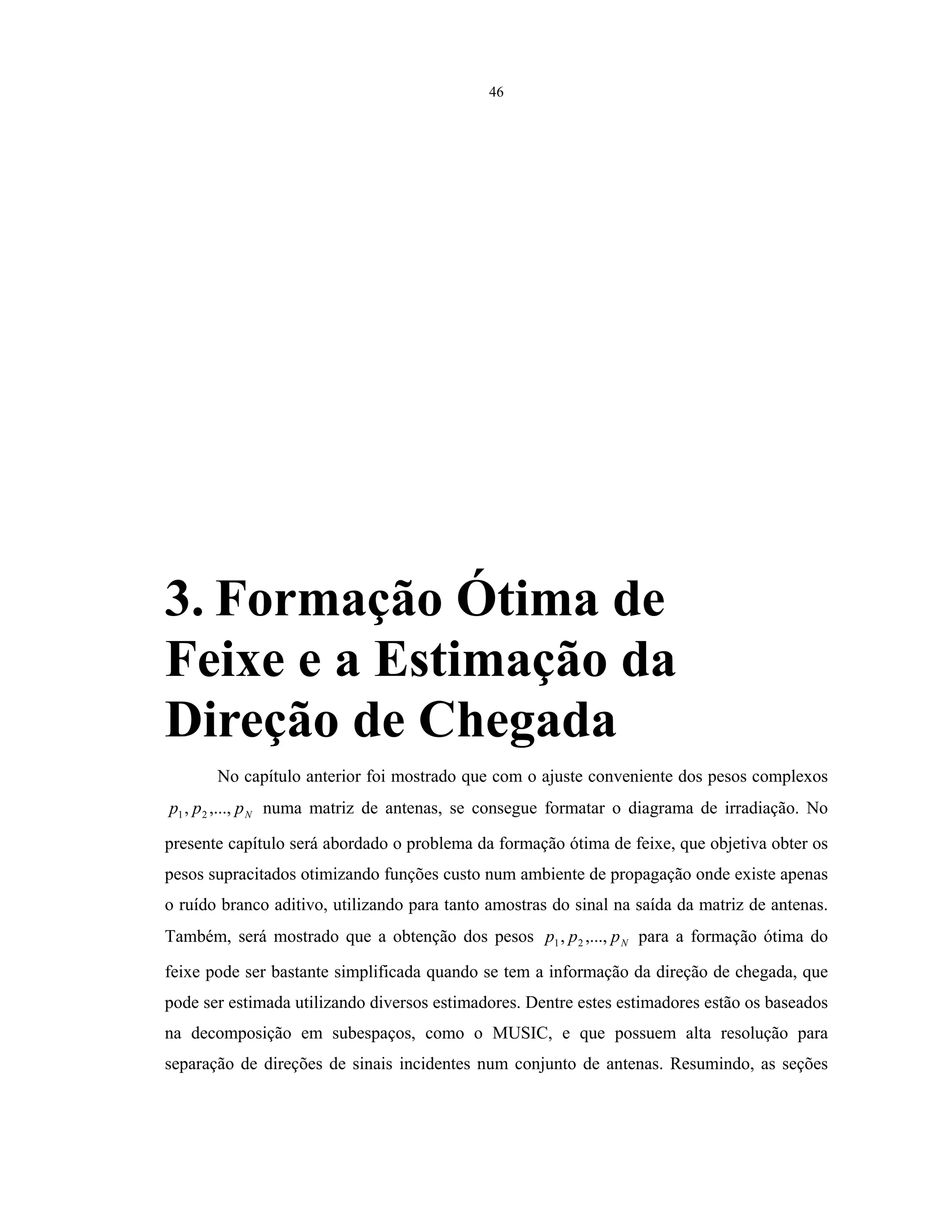 46
3. Formação Ótima de
Feixe e a Estimação da
Direção de Chegada
No capítulo anterior foi mostrado que com o ajuste conveniente dos pesos complexos
Nppp ,...,, 21 numa matriz de antenas, se consegue formatar o diagrama de irradiação. No
presente capítulo será abordado o problema da formação ótima de feixe, que objetiva obter os
pesos supracitados otimizando funções custo num ambiente de propagação onde existe apenas
o ruído branco aditivo, utilizando para tanto amostras do sinal na saída da matriz de antenas.
Também, será mostrado que a obtenção dos pesos Nppp ,...,, 21 para a formação ótima do
feixe pode ser bastante simplificada quando se tem a informação da direção de chegada, que
pode ser estimada utilizando diversos estimadores. Dentre estes estimadores estão os baseados
na decomposição em subespaços, como o MUSIC, e que possuem alta resolução para
separação de direções de sinais incidentes num conjunto de antenas. Resumindo, as seções
 