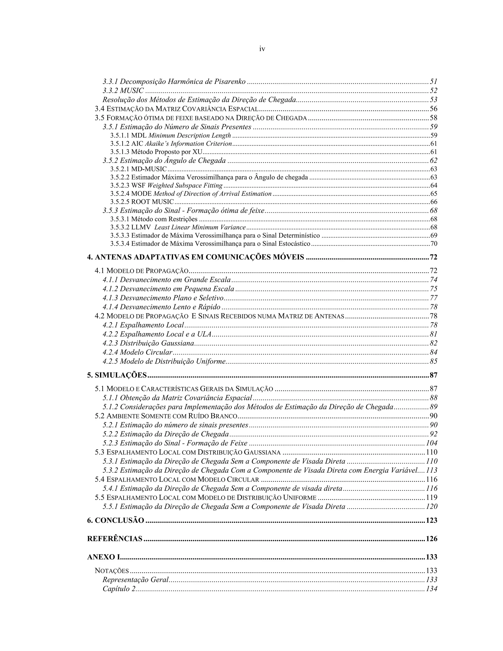 iv
3.3.1 Decomposição Harmônica de Pisarenko .............................................................................................51
3.3.2 MUSIC .................................................................................................................................................52
Resolução dos Métodos de Estimação da Direção de Chegada....................................................................53
3.4 ESTIMAÇÃO DA MATRIZ COVARIÂNCIA ESPACIAL.......................................................................................56
3.5 FORMAÇÃO ÓTIMA DE FEIXE BASEADO NA DIREÇÃO DE CHEGADA..............................................................58
3.5.1 Estimação do Número de Sinais Presentes ..........................................................................................59
3.5.1.1 MDL Minimum Description Length .................................................................................................................59
3.5.1.2 AIC Akaike’s Information Criterion.................................................................................................................61
3.5.1.3 Método Proposto por XU..................................................................................................................................61
3.5.2 Estimação do Ângulo de Chegada .......................................................................................................62
3.5.2.1 MD-MUSIC......................................................................................................................................................63
3.5.2.2 Estimador Máxima Verossimilhança para o Ângulo de chegada .....................................................................63
3.5.2.3 WSF Weighted Subspace Fitting......................................................................................................................64
3.5.2.4 MODE Method of Direction of Arrival Estimation..........................................................................................65
3.5.2.5 ROOT MUSIC..................................................................................................................................................66
3.5.3 Estimação do Sinal - Formação ótima de feixe....................................................................................68
3.5.3.1 Método com Restrições ....................................................................................................................................68
3.5.3.2 LLMV Least Linear Minimum Variance.........................................................................................................68
3.5.3.3 Estimador de Máxima Verossimilhança para o Sinal Determinístico ..............................................................69
3.5.3.4 Estimador de Máxima Verossimilhança para o Sinal Estocástico....................................................................70
4. ANTENAS ADAPTATIVAS EM COMUNICAÇÕES MÓVEIS ...............................................................72
4.1 MODELO DE PROPAGAÇÃO...........................................................................................................................72
4.1.1 Desvanecimento em Grande Escala.....................................................................................................74
4.1.2 Desvanecimento em Pequena Escala ...................................................................................................75
4.1.3 Desvanecimento Plano e Seletivo.........................................................................................................77
4.1.4 Desvanecimento Lento e Rápido ..........................................................................................................78
4.2 MODELO DE PROPAGAÇÃO E SINAIS RECEBIDOS NUMA MATRIZ DE ANTENAS...........................................78
4.2.1 Espalhamento Local.............................................................................................................................78
4.2.2 Espalhamento Local e a ULA...............................................................................................................81
4.2.3 Distribuição Gaussiana........................................................................................................................82
4.2.4 Modelo Circular...................................................................................................................................84
4.2.5 Modelo de Distribuição Uniforme........................................................................................................85
5. SIMULAÇÕES................................................................................................................................................87
5.1 MODELO E CARACTERÍSTICAS GERAIS DA SIMULAÇÃO ...............................................................................87
5.1.1 Obtenção da Matriz Covariância Espacial..........................................................................................88
5.1.2 Considerações para Implementação dos Métodos de Estimação da Direção de Chegada..................89
5.2 AMBIENTE SOMENTE COM RUÍDO BRANCO..................................................................................................90
5.2.1 Estimação do número de sinais presentes............................................................................................90
5.2.2 Estimação da Direção de Chegada......................................................................................................92
5.2.3 Estimação do Sinal - Formação de Feixe ..........................................................................................104
5.3 ESPALHAMENTO LOCAL COM DISTRIBUIÇÃO GAUSSIANA .........................................................................110
5.3.1 Estimação da Direção de Chegada Sem a Componente de Visada Direta ........................................110
5.3.2 Estimação da Direção de Chegada Com a Componente de Visada Direta com Energia Variável....113
5.4 ESPALHAMENTO LOCAL COM MODELO CIRCULAR ....................................................................................116
5.4.1 Estimação da Direção de Chegada Sem a Componente de visada direta..........................................116
5.5 ESPALHAMENTO LOCAL COM MODELO DE DISTRIBUIÇÃO UNIFORME .......................................................119
5.5.1 Estimação da Direção de Chegada Sem a Componente de Visada Direta ........................................120
6. CONCLUSÃO ...............................................................................................................................................123
REFERÊNCIAS................................................................................................................................................126
ANEXO I............................................................................................................................................................133
NOTAÇÕES.......................................................................................................................................................133
Representação Geral...................................................................................................................................133
Capítulo 2....................................................................................................................................................134
 