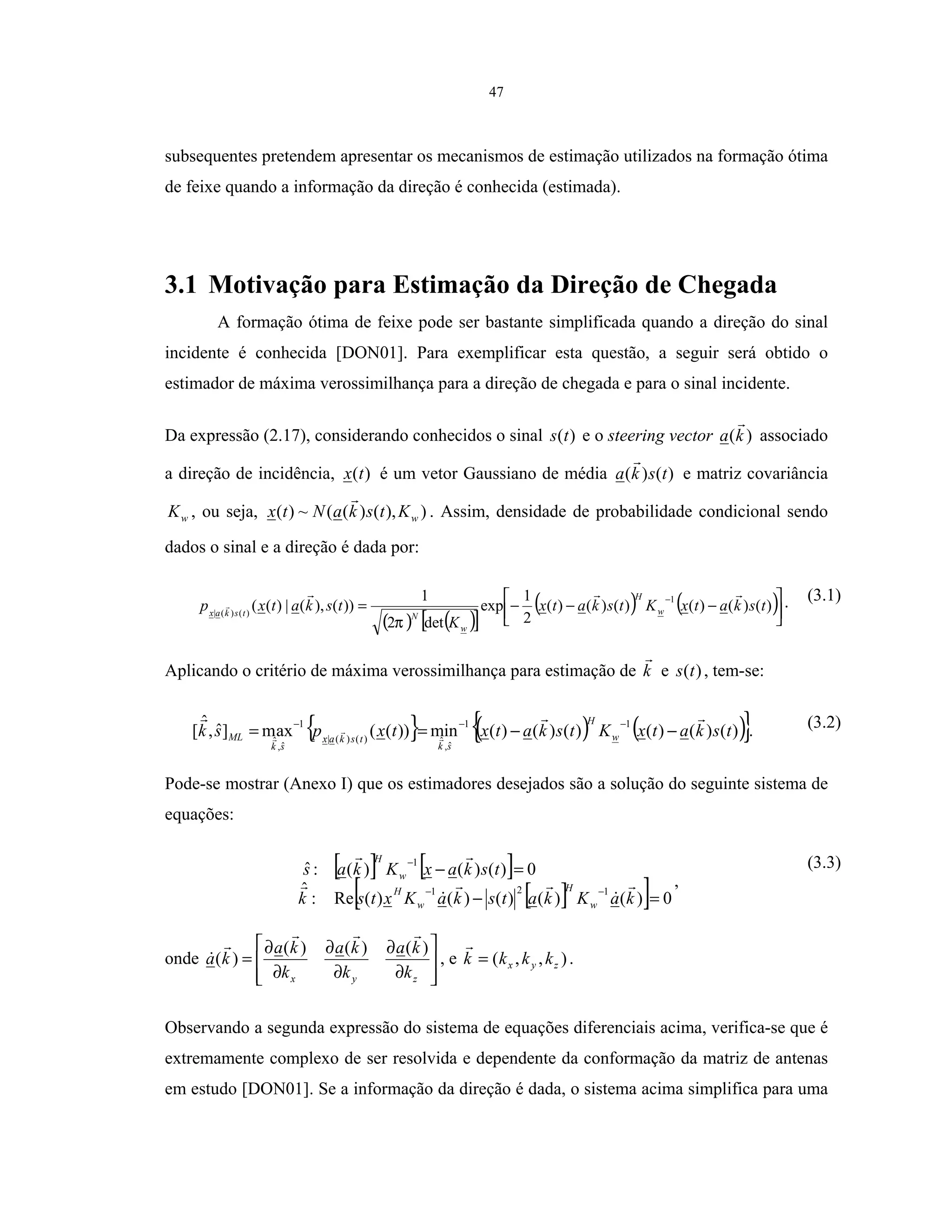 47
subsequentes pretendem apresentar os mecanismos de estimação utilizados na formação ótima
de feixe quando a informação da direção é conhecida (estimada).
3.1 Motivação para Estimação da Direção de Chegada
A formação ótima de feixe pode ser bastante simplificada quando a direção do sinal
incidente é conhecida [DON01]. Para exemplificar esta questão, a seguir será obtido o
estimador de máxima verossimilhança para a direção de chegada e para o sinal incidente.
Da expressão (2.17), considerando conhecidos o sinal )(ts e o steering vector )(ka associado
a direção de incidência, )(tx é um vetor Gaussiano de média )()( tska e matriz covariância
wK , ou seja, )),()((~)( wKtskaNtx . Assim, densidade de probabilidade condicional sendo
dados o sinal e a direção é dada por:
( ) ( )[ ]
( ) ( )



−−−=
−
)()()()()()(
2
1
exp
det2
1
))(),(|)((
1
)()(|
tskatxKtskatx
K
tskatxp w
H
w
Ntskax
π
. (3.1)
Aplicando o critério de máxima verossimilhança para estimação de k e )(ts , tem-se:
{ } ( ) ( ){ })()()()()()(min))((axm]ˆ,
ˆ
[
11
ˆ,
ˆ)()(|
1
ˆ,
ˆ
tskatxKtskatxtxpsk w
H
sk
tskax
sk
ML −−==
−−−
. (3.2)
Pode-se mostrar (Anexo I) que os estimadores desejados são a solução do seguinte sistema de
equações:
[ ] [ ]
[ ][ ] 0)()()()()(Re:
ˆ
0)()()(:ˆ
121
1
=−
=−
−−
−
kaKkatskaKxtsk
tskaxKkas
w
H
w
H
w
H
,
(3.3)
onde








∂
∂
∂
∂
∂
∂
=
zyx k
ka
k
ka
k
ka
ka
)()()(
)( , e ),,( zyx kkkk = .
Observando a segunda expressão do sistema de equações diferenciais acima, verifica-se que é
extremamente complexo de ser resolvida e dependente da conformação da matriz de antenas
em estudo [DON01]. Se a informação da direção é dada, o sistema acima simplifica para uma
 