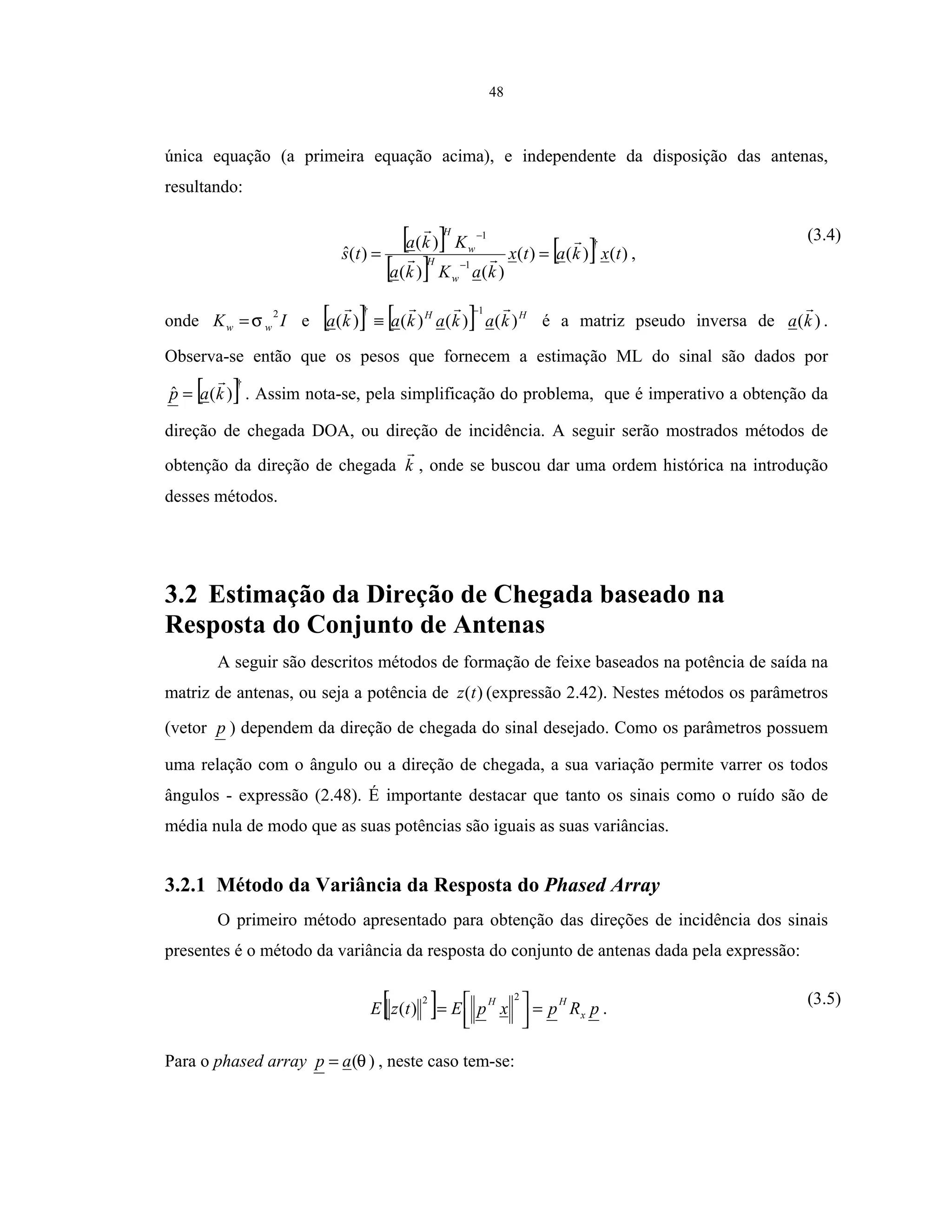 48
única equação (a primeira equação acima), e independente da disposição das antenas,
resultando:
[ ]
[ ]
[ ] )()()(
)()(
)(
)(ˆ
†
1
1
txkatx
kaKka
Kka
ts
w
H
w
H
==
−
−
,
(3.4)
onde IK ww
2
σ= e [ ] [ ] HH
kakakaka )()()()(
1† −
≡ é a matriz pseudo inversa de )(ka .
Observa-se então que os pesos que fornecem a estimação ML do sinal são dados por
[ ]†
)(ˆ kap = . Assim nota-se, pela simplificação do problema, que é imperativo a obtenção da
direção de chegada DOA, ou direção de incidência. A seguir serão mostrados métodos de
obtenção da direção de chegada k , onde se buscou dar uma ordem histórica na introdução
desses métodos.
3.2 Estimação da Direção de Chegada baseado na
Resposta do Conjunto de Antenas
A seguir são descritos métodos de formação de feixe baseados na potência de saída na
matriz de antenas, ou seja a potência de )(tz (expressão 2.42). Nestes métodos os parâmetros
(vetor p ) dependem da direção de chegada do sinal desejado. Como os parâmetros possuem
uma relação com o ângulo ou a direção de chegada, a sua variação permite varrer os todos
ângulos - expressão (2.48). É importante destacar que tanto os sinais como o ruído são de
média nula de modo que as suas potências são iguais as suas variâncias.
3.2.1 Método da Variância da Resposta do Phased Array
O primeiro método apresentado para obtenção das direções de incidência dos sinais
presentes é o método da variância da resposta do conjunto de antenas dada pela expressão:
[ ] pRpxpEtzE x
HH
=



=
22
)( .
(3.5)
Para o phased array )(θap = , neste caso tem-se:
 