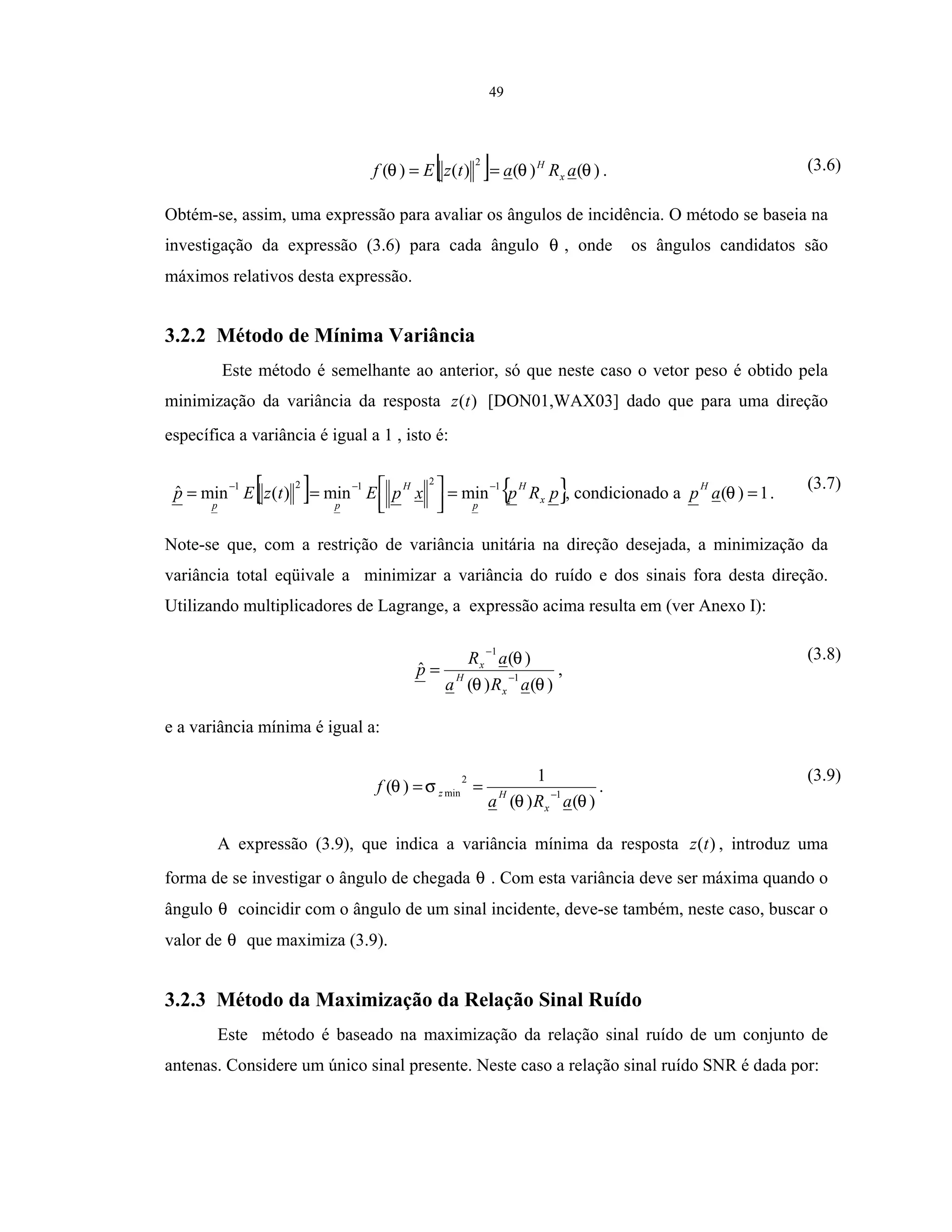 49
[ ] )()()()(
2
θθθ aRatzEf x
H
== . (3.6)
Obtém-se, assim, uma expressão para avaliar os ângulos de incidência. O método se baseia na
investigação da expressão (3.6) para cada ângulo θ , onde os ângulos candidatos são
máximos relativos desta expressão.
3.2.2 Método de Mínima Variância
Este método é semelhante ao anterior, só que neste caso o vetor peso é obtido pela
minimização da variância da resposta )(tz [DON01,WAX03] dado que para uma direção
específica a variância é igual a 1 , isto é:
[ ] { }pRpxpEtzEp x
H
p
H
pp
12121
minmin)(minˆ −−−
=



== , condicionado a 1)( =θap
H
.
(3.7)
Note-se que, com a restrição de variância unitária na direção desejada, a minimização da
variância total eqüivale a minimizar a variância do ruído e dos sinais fora desta direção.
Utilizando multiplicadores de Lagrange, a expressão acima resulta em (ver Anexo I):
)()(
)(
ˆ 1
1
θθ
θ
aRa
aR
p
x
H
x
−
−
= ,
(3.8)
e a variância mínima é igual a:
)()(
1
)( 1
2
min
θθ
σθ
aRa
f
x
Hz −
== .
(3.9)
A expressão (3.9), que indica a variância mínima da resposta )(tz , introduz uma
forma de se investigar o ângulo de chegada θ . Com esta variância deve ser máxima quando o
ângulo θ coincidir com o ângulo de um sinal incidente, deve-se também, neste caso, buscar o
valor de θ que maximiza (3.9).
3.2.3 Método da Maximização da Relação Sinal Ruído
Este método é baseado na maximização da relação sinal ruído de um conjunto de
antenas. Considere um único sinal presente. Neste caso a relação sinal ruído SNR é dada por:
 