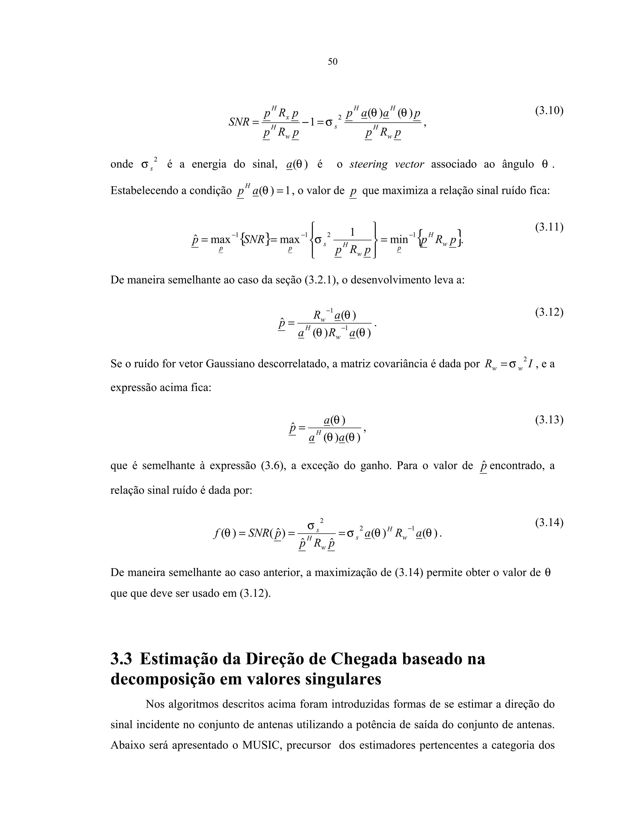 50
pRp
paap
pRp
pRp
SNR
w
H
HH
s
w
H
x
H
)()(
1
2 θθ
σ=−= ,
(3.10)
onde
2
sσ é a energia do sinal, )(θa é o steering vector associado ao ângulo θ .
Estabelecendo a condição 1)( =θap
H
, o valor de p que maximiza a relação sinal ruído fica:
{ } { }pRp
pRp
SNRp w
H
p
w
Hs
pp
1211
min
1
maxmaxˆ −−−
=








== σ .
(3.11)
De maneira semelhante ao caso da seção (3.2.1), o desenvolvimento leva a:
)()(
)(
ˆ 1
1
θθ
θ
aRa
aR
p
w
H
w
−
−
= .
(3.12)
Se o ruído for vetor Gaussiano descorrelatado, a matriz covariância é dada por IR ww
2
σ= , e a
expressão acima fica:
)()(
)(
ˆ
θθ
θ
aa
a
p H
= ,
(3.13)
que é semelhante à expressão (3.6), a exceção do ganho. Para o valor de pˆ encontrado, a
relação sinal ruído é dada por:
)()(
ˆˆ
)ˆ()(
12
2
θθσ
σ
θ aRa
pRp
pSNRf w
H
s
w
H
s −
=== .
(3.14)
De maneira semelhante ao caso anterior, a maximização de (3.14) permite obter o valor de θ
que que deve ser usado em (3.12).
3.3 Estimação da Direção de Chegada baseado na
decomposição em valores singulares
Nos algoritmos descritos acima foram introduzidas formas de se estimar a direção do
sinal incidente no conjunto de antenas utilizando a potência de saída do conjunto de antenas.
Abaixo será apresentado o MUSIC, precursor dos estimadores pertencentes a categoria dos
 