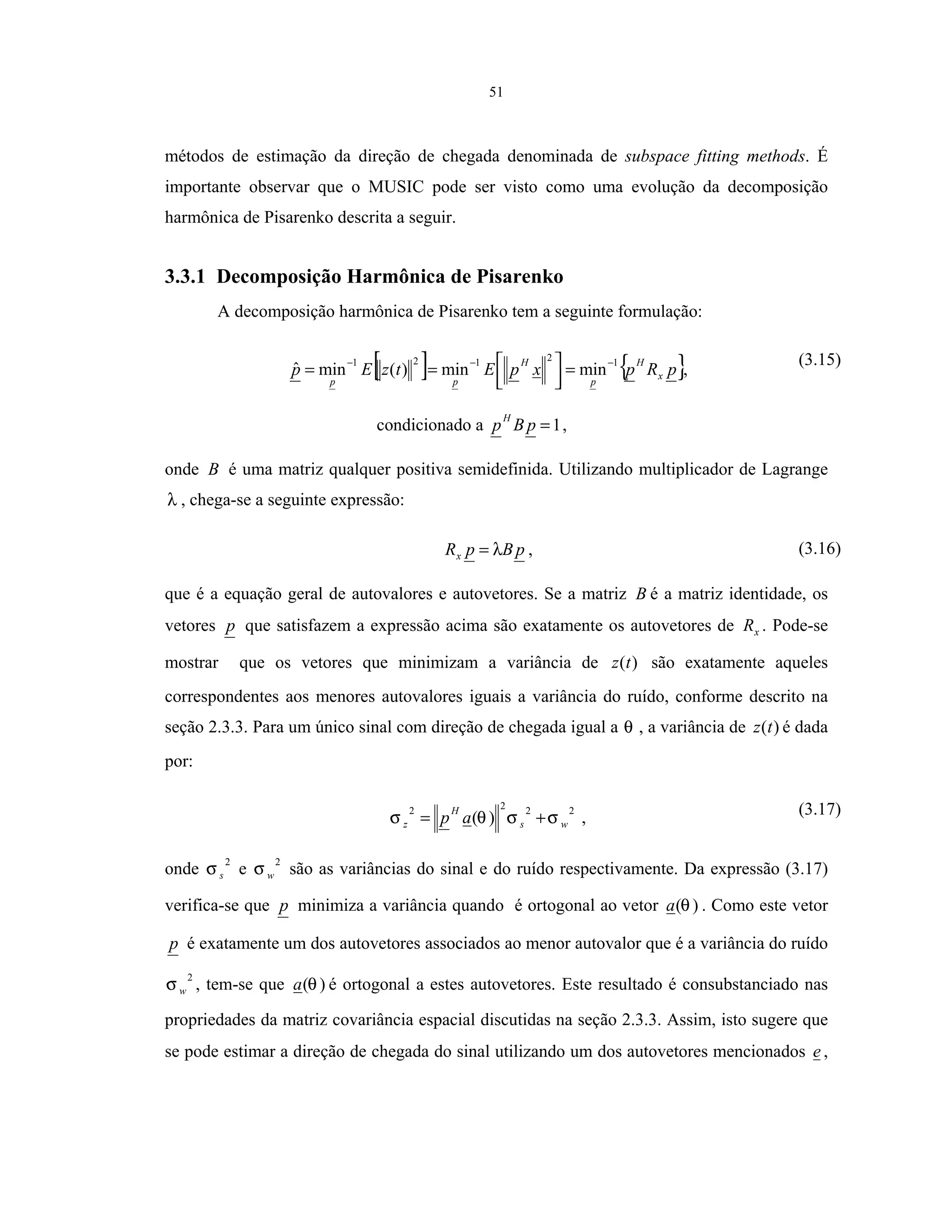 51
métodos de estimação da direção de chegada denominada de subspace fitting methods. É
importante observar que o MUSIC pode ser visto como uma evolução da decomposição
harmônica de Pisarenko descrita a seguir.
3.3.1 Decomposição Harmônica de Pisarenko
A decomposição harmônica de Pisarenko tem a seguinte formulação:
[ ] { }pRpxpEtzEp x
H
p
H
pp
12121
minmin)(minˆ −−−
=



== ,
condicionado a 1=pBp
H
,
(3.15)
onde B é uma matriz qualquer positiva semidefinida. Utilizando multiplicador de Lagrange
λ , chega-se a seguinte expressão:
pBpRx λ= , (3.16)
que é a equação geral de autovalores e autovetores. Se a matriz B é a matriz identidade, os
vetores p que satisfazem a expressão acima são exatamente os autovetores de xR . Pode-se
mostrar que os vetores que minimizam a variância de )(tz são exatamente aqueles
correspondentes aos menores autovalores iguais a variância do ruído, conforme descrito na
seção 2.3.3. Para um único sinal com direção de chegada igual a θ , a variância de )(tz é dada
por:
2222
)( ws
H
z ap σσθσ += , (3.17)
onde
2
sσ e
2
wσ são as variâncias do sinal e do ruído respectivamente. Da expressão (3.17)
verifica-se que p minimiza a variância quando é ortogonal ao vetor )(θa . Como este vetor
p é exatamente um dos autovetores associados ao menor autovalor que é a variância do ruído
2
wσ , tem-se que )(θa é ortogonal a estes autovetores. Este resultado é consubstanciado nas
propriedades da matriz covariância espacial discutidas na seção 2.3.3. Assim, isto sugere que
se pode estimar a direção de chegada do sinal utilizando um dos autovetores mencionados e ,
 