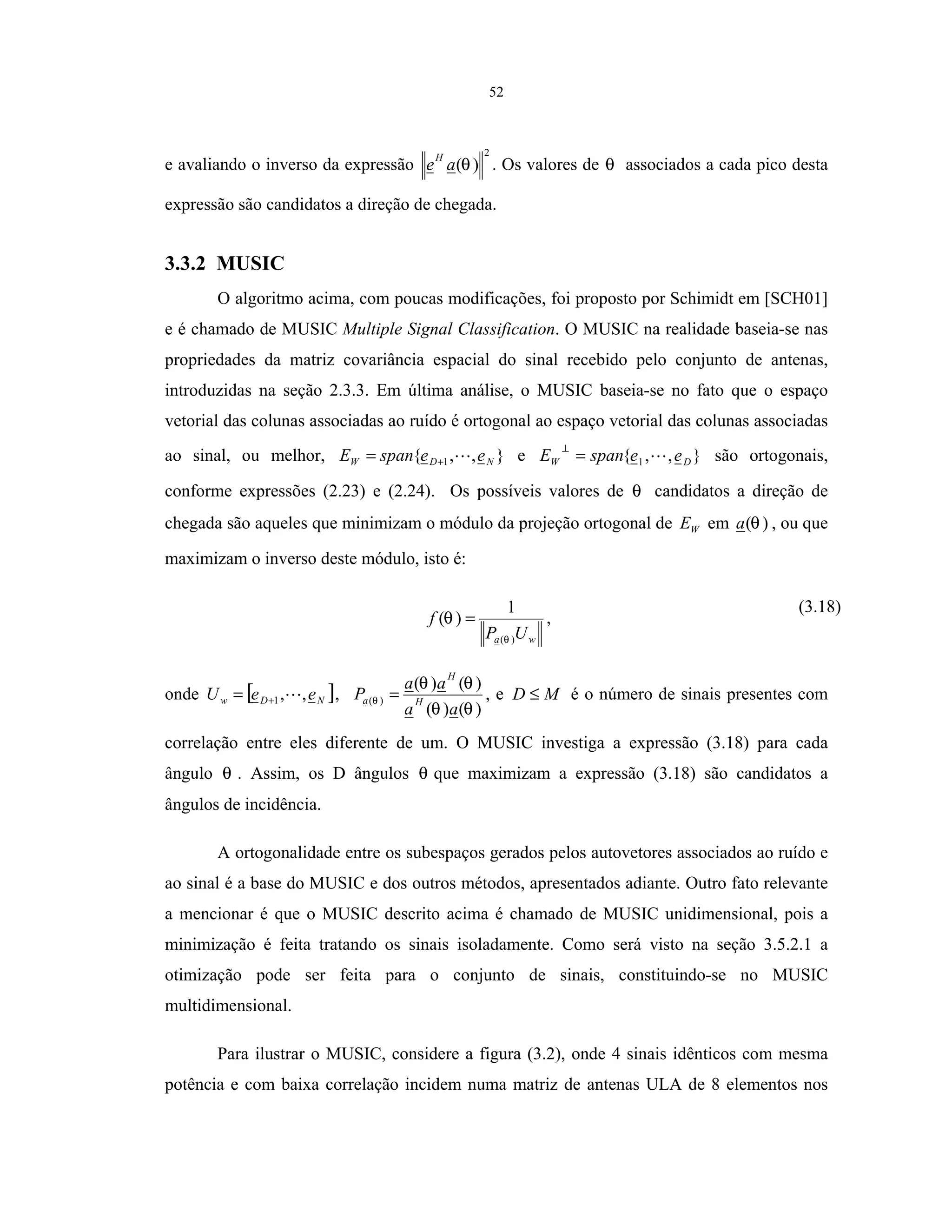 52
e avaliando o inverso da expressão
2
)(θae
H
. Os valores de θ associados a cada pico desta
expressão são candidatos a direção de chegada.
3.3.2 MUSIC
O algoritmo acima, com poucas modificações, foi proposto por Schimidt em [SCH01]
e é chamado de MUSIC Multiple Signal Classification. O MUSIC na realidade baseia-se nas
propriedades da matriz covariância espacial do sinal recebido pelo conjunto de antenas,
introduzidas na seção 2.3.3. Em última análise, o MUSIC baseia-se no fato que o espaço
vetorial das colunas associadas ao ruído é ortogonal ao espaço vetorial das colunas associadas
ao sinal, ou melhor, },,{ 1 NDW eespanE += e },,{ 1 DW eespanE =
⊥
são ortogonais,
conforme expressões (2.23) e (2.24). Os possíveis valores de θ candidatos a direção de
chegada são aqueles que minimizam o módulo da projeção ortogonal de WE em )(θa , ou que
maximizam o inverso deste módulo, isto é:
wa UP
f
)(
1
)(
θ
θ = ,
(3.18)
onde [ ]NDw eeU ,,1+= ,
)()(
)()(
)(
θθ
θθ
θ
aa
aa
P H
H
a = , e MD ≤ é o número de sinais presentes com
correlação entre eles diferente de um. O MUSIC investiga a expressão (3.18) para cada
ângulo θ . Assim, os D ângulos θ que maximizam a expressão (3.18) são candidatos a
ângulos de incidência.
A ortogonalidade entre os subespaços gerados pelos autovetores associados ao ruído e
ao sinal é a base do MUSIC e dos outros métodos, apresentados adiante. Outro fato relevante
a mencionar é que o MUSIC descrito acima é chamado de MUSIC unidimensional, pois a
minimização é feita tratando os sinais isoladamente. Como será visto na seção 3.5.2.1 a
otimização pode ser feita para o conjunto de sinais, constituindo-se no MUSIC
multidimensional.
Para ilustrar o MUSIC, considere a figura (3.2), onde 4 sinais idênticos com mesma
potência e com baixa correlação incidem numa matriz de antenas ULA de 8 elementos nos
 