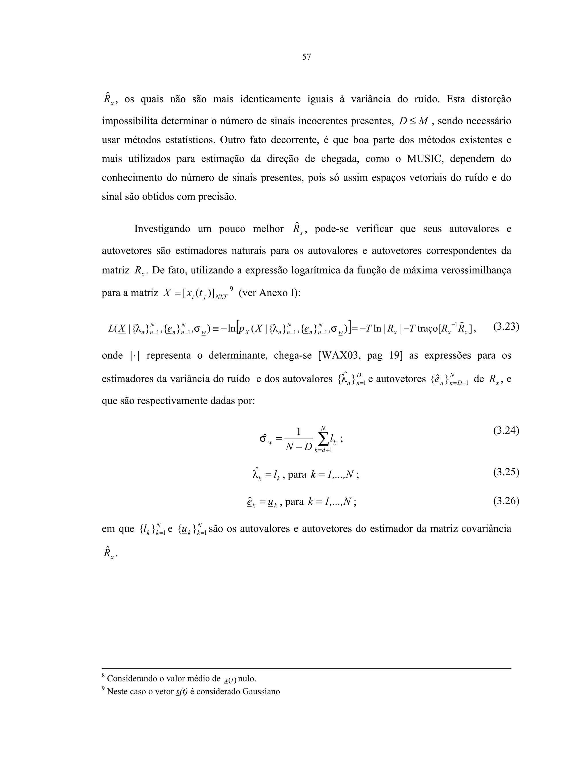 57
xRˆ , os quais não são mais identicamente iguais à variância do ruído. Esta distorção
impossibilita determinar o número de sinais incoerentes presentes, MD ≤ , sendo necessário
usar métodos estatísticos. Outro fato decorrente, é que boa parte dos métodos existentes e
mais utilizados para estimação da direção de chegada, como o MUSIC, dependem do
conhecimento do número de sinais presentes, pois só assim espaços vetoriais do ruído e do
sinal são obtidos com precisão.
Investigando um pouco melhor xRˆ , pode-se verificar que seus autovalores e
autovetores são estimadores naturais para os autovalores e autovetores correspondentes da
matriz xR . De fato, utilizando a expressão logarítmica da função de máxima verossimilhança
para a matriz NXTji txX )]([= 9
(ver Anexo I):
[ ] ]traço[||ln),}{,}{|(ln),}{,}{|(
1
1111 xxxw
N
nn
N
nnXw
N
nn
N
nn RRTRTeXpeXL
−
==== −−=−≡ σλσλ , (3.23)
onde ||⋅ representa o determinante, chega-se [WAX03, pag 19] as expressões para os
estimadores da variância do ruído e dos autovalores D
nn 1}ˆ{ =λ e autovetores N
Dnne 1}ˆ{ += de xR , e
que são respectivamente dadas por:
∑+=−
=
N
dk
kw l
DN 1
1
ˆσ ;
(3.24)
kk l=λˆ , para 1,...,Nk = ; (3.25)
kk ue =ˆ , para 1,...,Nk = ; (3.26)
em que N
kkl 1}{ = e N
kku 1}{ = são os autovalores e autovetores do estimador da matriz covariância
xRˆ .
8
Considerando o valor médio de )(tx nulo.
9
Neste caso o vetor s(t) é considerado Gaussiano
 