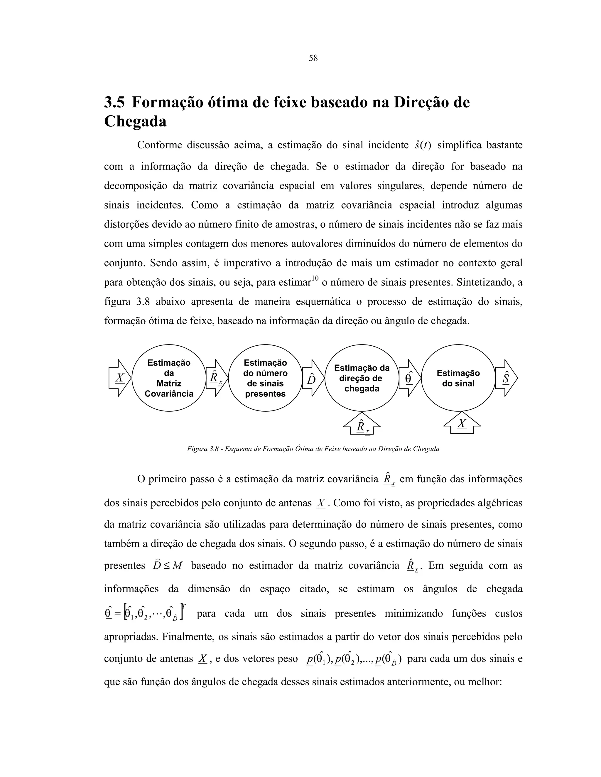 58
3.5 Formação ótima de feixe baseado na Direção de
Chegada
Conforme discussão acima, a estimação do sinal incidente )(ˆ ts simplifica bastante
com a informação da direção de chegada. Se o estimador da direção for baseado na
decomposição da matriz covariância espacial em valores singulares, depende número de
sinais incidentes. Como a estimação da matriz covariância espacial introduz algumas
distorções devido ao número finito de amostras, o número de sinais incidentes não se faz mais
com uma simples contagem dos menores autovalores diminuídos do número de elementos do
conjunto. Sendo assim, é imperativo a introdução de mais um estimador no contexto geral
para obtenção dos sinais, ou seja, para estimar10
o número de sinais presentes. Sintetizando, a
figura 3.8 abaixo apresenta de maneira esquemática o processo de estimação do sinais,
formação ótima de feixe, baseado na informação da direção ou ângulo de chegada.
xRˆ
Estimação
da
Matriz
Covariância
Estimação
do número
de sinais
presentes
Estimação da
direção de
chegada
Estimação
do sinalDˆ θˆ SˆX
X
xRˆ
Figura 3.8 - Esquema de Formação Ótima de Feixe baseado na Direção de Chegada
O primeiro passo é a estimação da matriz covariância xRˆ em função das informações
dos sinais percebidos pelo conjunto de antenas X . Como foi visto, as propriedades algébricas
da matriz covariância são utilizadas para determinação do número de sinais presentes, como
também a direção de chegada dos sinais. O segundo passo, é a estimação do número de sinais
presentes MD ≤ baseado no estimador da matriz covariância xRˆ . Em seguida com as
informações da dimensão do espaço citado, se estimam os ângulos de chegada
[ ]T
Dˆ21
ˆ,,ˆ,ˆˆ θθθθ = para cada um dos sinais presentes minimizando funções custos
apropriadas. Finalmente, os sinais são estimados a partir do vetor dos sinais percebidos pelo
conjunto de antenas X , e dos vetores peso )ˆ(),...,ˆ(),ˆ( 21 D
ppp θθθ para cada um dos sinais e
que são função dos ângulos de chegada desses sinais estimados anteriormente, ou melhor:
 