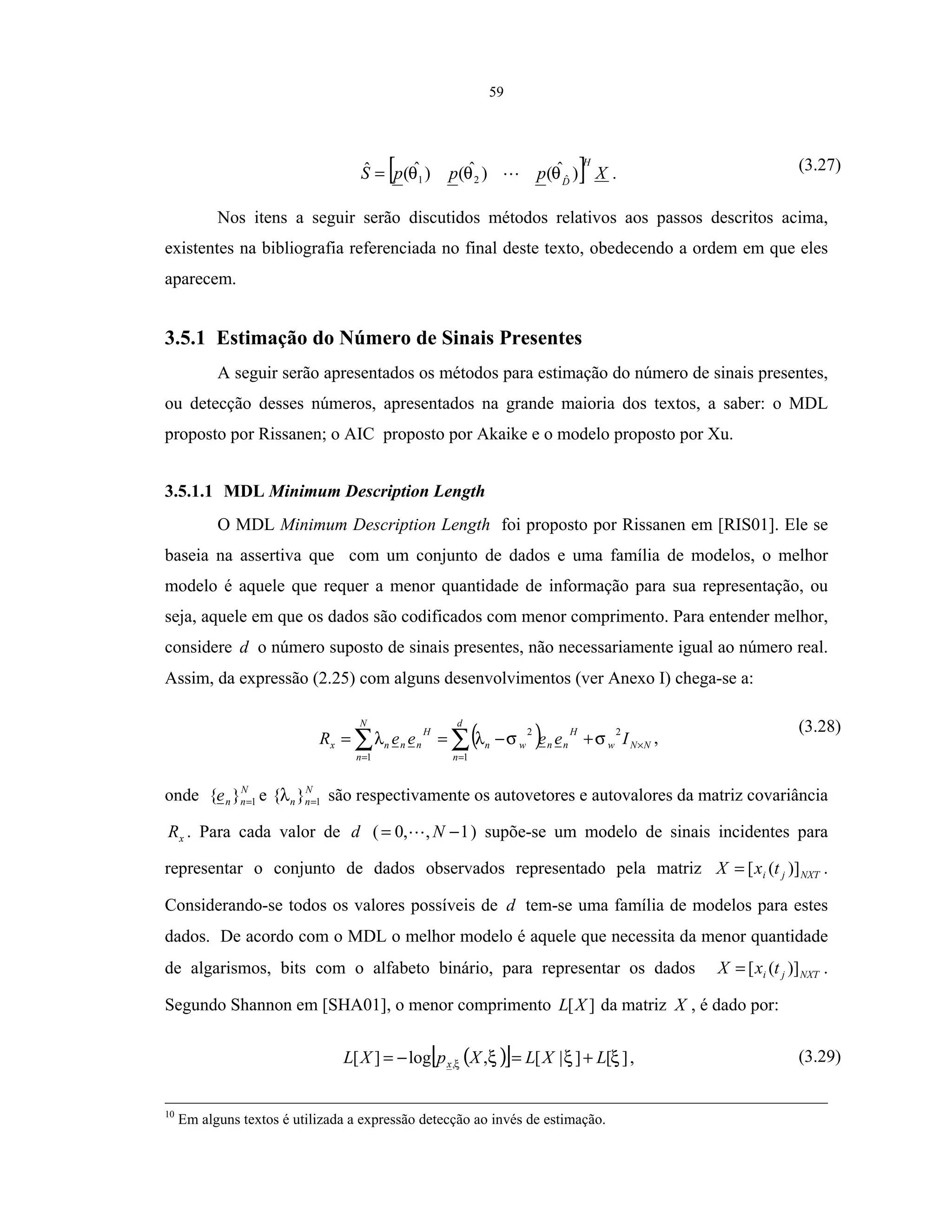 59
[ ] XpppS
H
D
)ˆ()ˆ()ˆ(ˆ ˆ21 θθθ= . (3.27)
Nos itens a seguir serão discutidos métodos relativos aos passos descritos acima,
existentes na bibliografia referenciada no final deste texto, obedecendo a ordem em que eles
aparecem.
3.5.1 Estimação do Número de Sinais Presentes
A seguir serão apresentados os métodos para estimação do número de sinais presentes,
ou detecção desses números, apresentados na grande maioria dos textos, a saber: o MDL
proposto por Rissanen; o AIC proposto por Akaike e o modelo proposto por Xu.
3.5.1.1 MDL Minimum Description Length
O MDL Minimum Description Length foi proposto por Rissanen em [RIS01]. Ele se
baseia na assertiva que com um conjunto de dados e uma família de modelos, o melhor
modelo é aquele que requer a menor quantidade de informação para sua representação, ou
seja, aquele em que os dados são codificados com menor comprimento. Para entender melhor,
considere d o número suposto de sinais presentes, não necessariamente igual ao número real.
Assim, da expressão (2.25) com alguns desenvolvimentos (ver Anexo I) chega-se a:
( ) NNw
d
n
H
nnwn
N
n
H
nnnx IeeeeR ×
==
+−== ∑∑
2
1
2
1
σσλλ ,
(3.28)
onde N
nne 1}{ = e N
nn 1}{ =λ são respectivamente os autovetores e autovalores da matriz covariância
xR . Para cada valor de d ( 1,,0 −= N ) supõe-se um modelo de sinais incidentes para
representar o conjunto de dados observados representado pela matriz NXTji txX )]([= .
Considerando-se todos os valores possíveis de d tem-se uma família de modelos para estes
dados. De acordo com o MDL o melhor modelo é aquele que necessita da menor quantidade
de algarismos, bits com o alfabeto binário, para representar os dados NXTji txX )]([= .
Segundo Shannon em [SHA01], o menor comprimento ][XL da matriz X , é dado por:
( )[ ] ][]|[,log][ , ξξξξ LXLXpXL x +=−= , (3.29)
10
Em alguns textos é utilizada a expressão detecção ao invés de estimação.
 