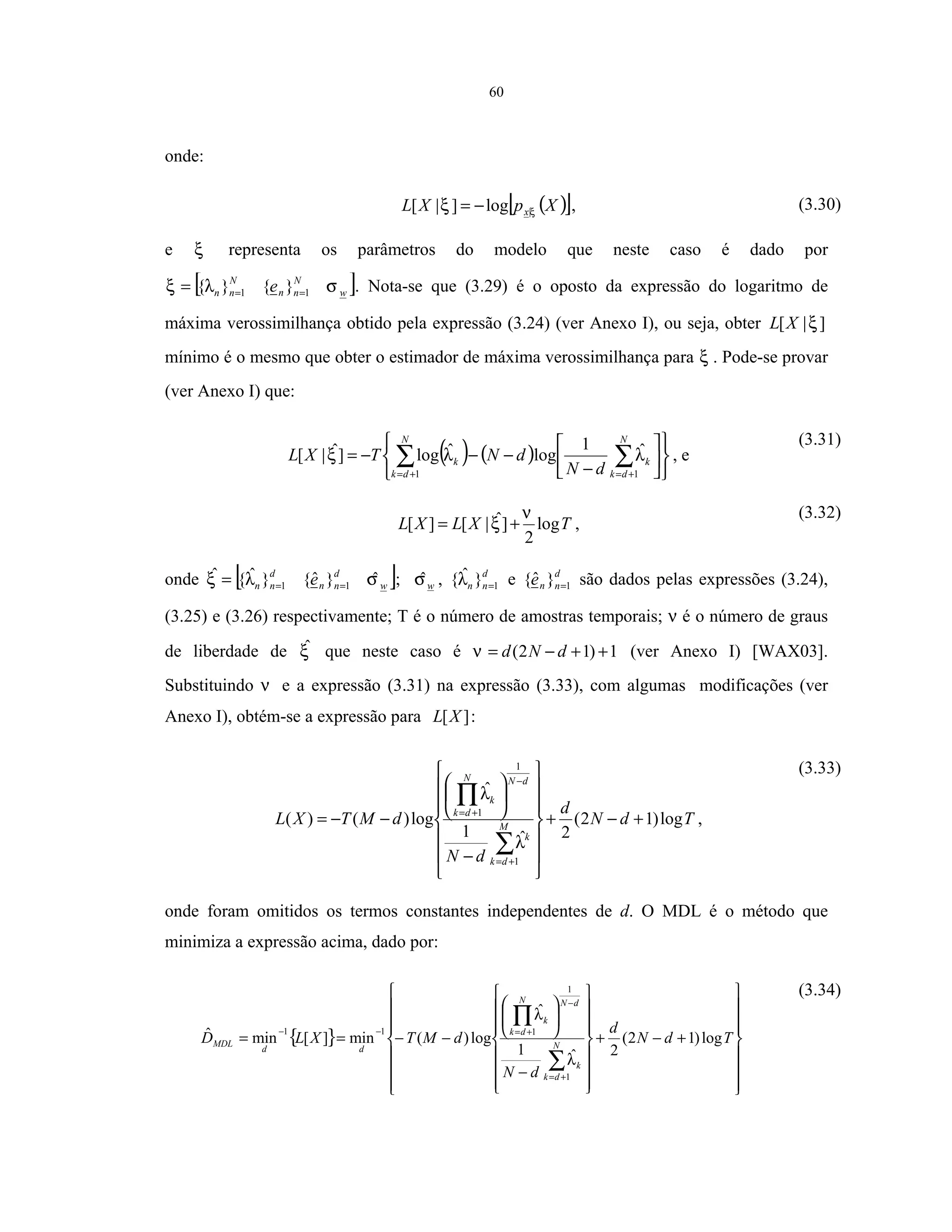 60
onde:
( )[ ]XpXL xξξ |log]|[ −= , (3.30)
e ξ representa os parâmetros do modelo que neste caso é dado por
[ ]w
N
nn
N
nn e σλξ 11 }{}{ === . Nota-se que (3.29) é o oposto da expressão do logaritmo de
máxima verossimilhança obtido pela expressão (3.24) (ver Anexo I), ou seja, obter ]|[ ξXL
mínimo é o mesmo que obter o estimador de máxima verossimilhança para ξ . Pode-se provar
(ver Anexo I) que:
( ) ( )












−
−−−= ∑∑ +=+=
N
dk
k
N
dk
k
dN
dNTXL
11
ˆ1
logˆlog]ˆ|[ λλξ , e
(3.31)
TXLXL log
2
]ˆ|[][
ν
ξ += ,
(3.32)
onde [ ]w
d
nn
d
nn e σλξ ˆ}ˆ{}ˆ{ˆ
11 === ; wσˆ , d
nn 1}ˆ{ =λ e d
nne 1}ˆ{ = são dados pelas expressões (3.24),
(3.25) e (3.26) respectivamente; T é o número de amostras temporais; ν é o número de graus
de liberdade de ξˆ que neste caso é 1)12( ++−= dNdν (ver Anexo I) [WAX03].
Substituindo ν e a expressão (3.31) na expressão (3.33), com algumas modificações (ver
Anexo I), obtém-se a expressão para ][XL :
TdN
d
dN
dMTXL M
dk
k
dNN
dk
k
log)12(
2ˆ1
ˆ
log)()(
1
1
1
+−+














−






−−=
∑
∏
+=
−
+=
λ
λ
,
(3.33)
onde foram omitidos os termos constantes independentes de d. O MDL é o método que
minimiza a expressão acima, dado por:
{ }
















+−+
















−






−−==
∑
∏
+=
−
+=−−
TdN
d
dN
dMTXLD N
dk
k
dNN
dk
k
dd
MDL log)12(
2ˆ1
ˆ
log)(min][minˆ
1
1
111
λ
λ
(3.34)
 