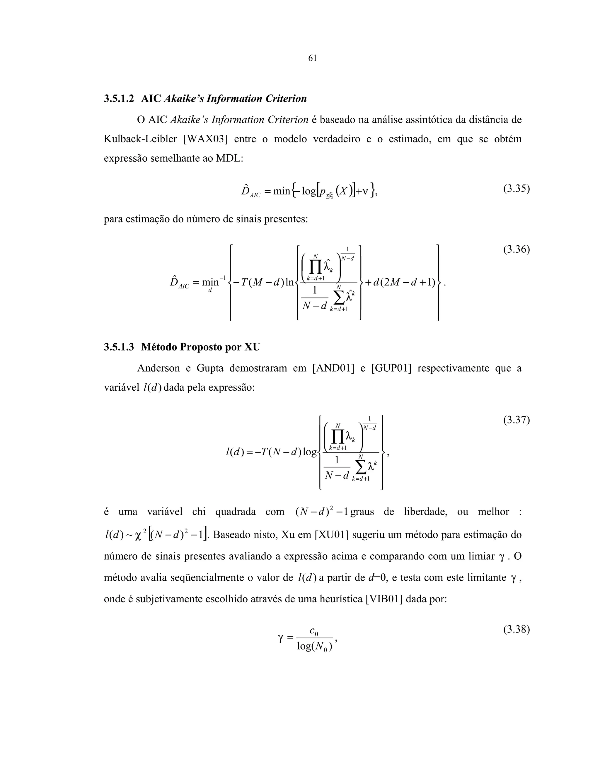 61
3.5.1.2 AIC Akaike’s Information Criterion
O AIC Akaike’s Information Criterion é baseado na análise assintótica da distância de
Kulback-Leibler [WAX03] entre o modelo verdadeiro e o estimado, em que se obtém
expressão semelhante ao MDL:
( )[ ]{ }νξ +−= XpD xAIC |logminˆ , (3.35)
para estimação do número de sinais presentes:
















+−+














−






−−=
∑
∏
+=
−
+=−
)12(
ˆ1
ˆ
ln)(minˆ
1
1
11
dMd
dN
dMTD N
dk
k
dNN
dk
k
d
AIC
λ
λ
.
(3.36)
3.5.1.3 Método Proposto por XU
Anderson e Gupta demostraram em [AND01] e [GUP01] respectivamente que a
variável )(dl dada pela expressão:
















−






−−=
∑
∏
+=
−
+=
N
dk
k
dNN
dk
k
dN
dNTdl
1
1
1
1
log)()(
λ
λ
,
(3.37)
é uma variável chi quadrada com 1)( 2
−− dN graus de liberdade, ou melhor :
[ ]1)(~)( 22
−− dNdl χ . Baseado nisto, Xu em [XU01] sugeriu um método para estimação do
número de sinais presentes avaliando a expressão acima e comparando com um limiar γ . O
método avalia seqüencialmente o valor de )(dl a partir de d=0, e testa com este limitante γ ,
onde é subjetivamente escolhido através de uma heurística [VIB01] dada por:
)log( 0
0
N
c
=γ ,
(3.38)
 