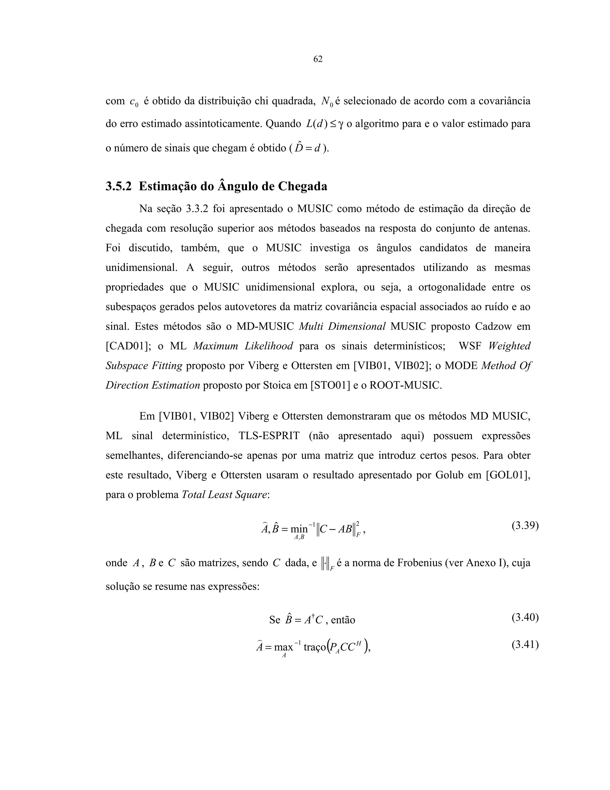 62
com 0c é obtido da distribuição chi quadrada, 0N é selecionado de acordo com a covariância
do erro estimado assintoticamente. Quando γ≤)(dL o algoritmo para e o valor estimado para
o número de sinais que chegam é obtido ( dD =ˆ ).
3.5.2 Estimação do Ângulo de Chegada
Na seção 3.3.2 foi apresentado o MUSIC como método de estimação da direção de
chegada com resolução superior aos métodos baseados na resposta do conjunto de antenas.
Foi discutido, também, que o MUSIC investiga os ângulos candidatos de maneira
unidimensional. A seguir, outros métodos serão apresentados utilizando as mesmas
propriedades que o MUSIC unidimensional explora, ou seja, a ortogonalidade entre os
subespaços gerados pelos autovetores da matriz covariância espacial associados ao ruído e ao
sinal. Estes métodos são o MD-MUSIC Multi Dimensional MUSIC proposto Cadzow em
[CAD01]; o ML Maximum Likelihood para os sinais determinísticos; WSF Weighted
Subspace Fitting proposto por Viberg e Ottersten em [VIB01, VIB02]; o MODE Method Of
Direction Estimation proposto por Stoica em [STO01] e o ROOT-MUSIC.
Em [VIB01, VIB02] Viberg e Ottersten demonstraram que os métodos MD MUSIC,
ML sinal determinístico, TLS-ESPRIT (não apresentado aqui) possuem expressões
semelhantes, diferenciando-se apenas por uma matriz que introduz certos pesos. Para obter
este resultado, Viberg e Ottersten usaram o resultado apresentado por Golub em [GOL01],
para o problema Total Least Square:
21
,
minˆ, FBA
ABCBA −=
−
, (3.39)
onde A , B e C são matrizes, sendo C dada, e F
⋅ é a norma de Frobenius (ver Anexo I), cuja
solução se resume nas expressões:
Se CAB †ˆ = , então (3.40)
( )H
A
A
CCPA traçomax
1−
= , (3.41)
 