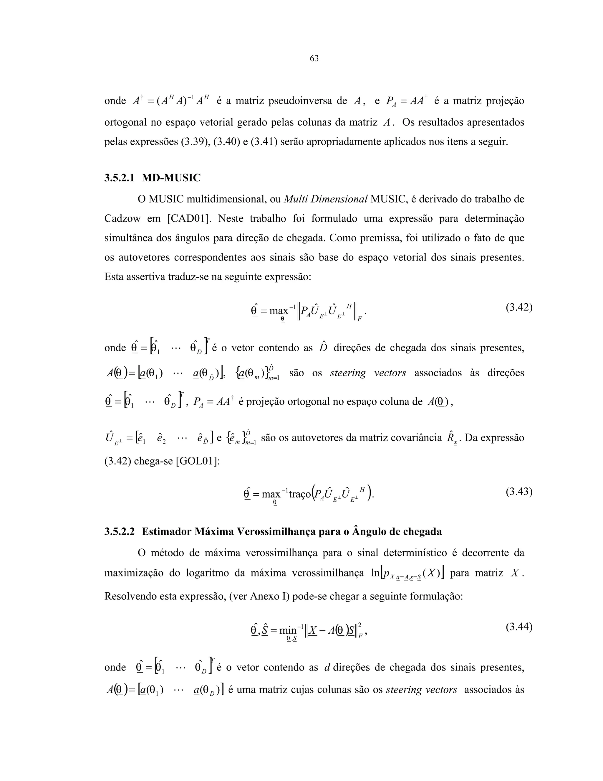 63
onde HH
AAAA 1†
)( −
= é a matriz pseudoinversa de A , e †
AAPA = é a matriz projeção
ortogonal no espaço vetorial gerado pelas colunas da matriz A . Os resultados apresentados
pelas expressões (3.39), (3.40) e (3.41) serão apropriadamente aplicados nos itens a seguir.
3.5.2.1 MD-MUSIC
O MUSIC multidimensional, ou Multi Dimensional MUSIC, é derivado do trabalho de
Cadzow em [CAD01]. Neste trabalho foi formulado uma expressão para determinação
simultânea dos ângulos para direção de chegada. Como premissa, foi utilizado o fato de que
os autovetores correspondentes aos sinais são base do espaço vetorial dos sinais presentes.
Esta assertiva traduz-se na seguinte expressão:
F
H
EEA UUP ⊥⊥
−
= ˆˆmaxˆ 1
θ
θ . (3.42)
onde [ ]T
Dθθθ ˆˆˆ
1= é o vetor contendo as Dˆ direções de chegada dos sinais presentes,
( ) [ ])()( ˆ1 D
aaA θθθ = , { }D
mma
ˆ
1
)( =
θ são os steering vectors associados às direções
[ ]T
Dθθθ ˆˆˆ
1= , †
AAPA = é projeção ortogonal no espaço coluna de )(θA ,
[ ]DE
eeeU ˆ21 ˆˆˆˆ =⊥ e { }D
mme
ˆ
1
ˆ =
são os autovetores da matriz covariância xRˆ . Da expressão
(3.42) chega-se [GOL01]:
( )H
EEA UUP ⊥⊥
−
= ˆˆtraçomaxˆ 1
θ
θ . (3.43)
3.5.2.2 Estimador Máxima Verossimilhança para o Ângulo de chegada
O método de máxima verossimilhança para o sinal determinístico é decorrente da
maximização do logaritmo da máxima verossimilhança [ ])(ln ,| Xp SsAaX == para matriz X .
Resolvendo esta expressão, (ver Anexo I) pode-se chegar a seguinte formulação:
( ) 2
,
1
minˆ,ˆ
FS
SAXS θθ
θ
−= −
, (3.44)
onde [ ]T
Dθθθ ˆˆˆ
1= é o vetor contendo as d direções de chegada dos sinais presentes,
( ) [ ])()( 1 DaaA θθθ = é uma matriz cujas colunas são os steering vectors associados às
 