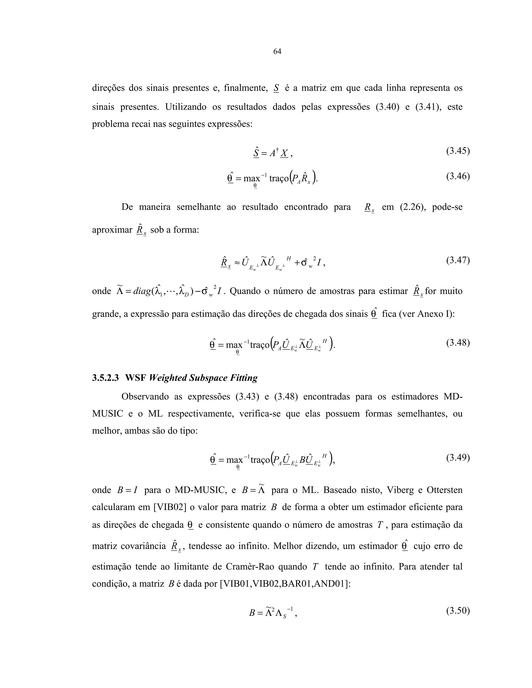64
direções dos sinais presentes e, finalmente, S é a matriz em que cada linha representa os
sinais presentes. Utilizando os resultados dados pelas expressões (3.40) e (3.41), este
problema recai nas seguintes expressões:
XAS †ˆ = , (3.45)
( )xARP ˆtraçomaxˆ 1
θ
θ −
= . (3.46)
De maneira semelhante ao resultado encontrado para xR em (2.26), pode-se
aproximar xRˆ sob a forma:
IUUR w
H
EEx
ww
2
ˆˆ~ˆˆ σ+Λ≈ ⊥⊥ , (3.47)
onde Idiag wD
2
1 ˆ)ˆ,,ˆ(
~
σλλ −=Λ . Quando o número de amostras para estimar xRˆ for muito
grande, a expressão para estimação das direções de chegada dos sinais θˆ fica (ver Anexo I):
( )H
EEA ww
UUP ⊥⊥ Λ= − ˆ~ˆtraçomaxˆ 1
θ
θ . (3.48)
3.5.2.3 WSF Weighted Subspace Fitting
Observando as expressões (3.43) e (3.48) encontradas para os estimadores MD-
MUSIC e o ML respectivamente, verifica-se que elas possuem formas semelhantes, ou
melhor, ambas são do tipo:
( )H
EEA ww
UBUP ⊥⊥
−
= ˆˆtraçomaxˆ 1
θ
θ , (3.49)
onde IB = para o MD-MUSIC, e Λ=
~
B para o ML. Baseado nisto, Viberg e Ottersten
calcularam em [VIB02] o valor para matriz B de forma a obter um estimador eficiente para
as direções de chegada θ e consistente quando o número de amostras T , para estimação da
matriz covariância xRˆ , tendesse ao infinito. Melhor dizendo, um estimador θˆ cujo erro de
estimação tende ao limitante de Cramèr-Rao quando T tende ao infinito. Para atender tal
condição, a matriz B é dada por [VIB01,VIB02,BAR01,AND01]:
12~ −
ΛΛ= SB , (3.50)
 