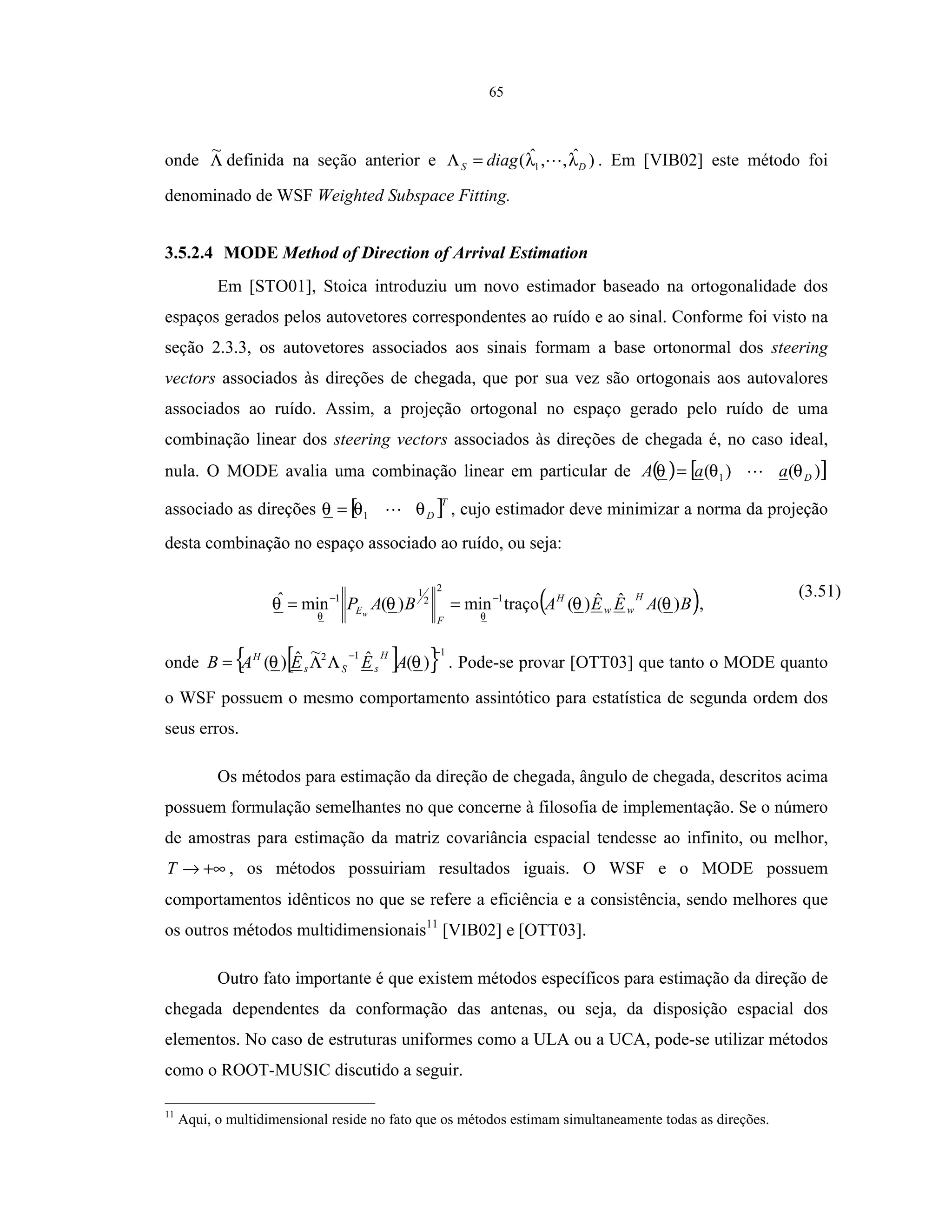 65
onde Λ
~
definida na seção anterior e )ˆ,,ˆ( 1 DS diag λλ=Λ . Em [VIB02] este método foi
denominado de WSF Weighted Subspace Fitting.
3.5.2.4 MODE Method of Direction of Arrival Estimation
Em [STO01], Stoica introduziu um novo estimador baseado na ortogonalidade dos
espaços gerados pelos autovetores correspondentes ao ruído e ao sinal. Conforme foi visto na
seção 2.3.3, os autovetores associados aos sinais formam a base ortonormal dos steering
vectors associados às direções de chegada, que por sua vez são ortogonais aos autovalores
associados ao ruído. Assim, a projeção ortogonal no espaço gerado pelo ruído de uma
combinação linear dos steering vectors associados às direções de chegada é, no caso ideal,
nula. O MODE avalia uma combinação linear em particular de ( ) [ ])()( 1 DaaA θθθ =
associado as direções [ ]T
Dθθθ 1= , cujo estimador deve minimizar a norma da projeção
desta combinação no espaço associado ao ruído, ou seja:
( )BAEEABAP
H
ww
H
F
Ew
)(ˆˆ)(traçomin)(minˆ 1
2
2
1
1
θθθθ
θθ
−−
== ,
(3.51)
onde [ ]{ }112
)(ˆ~ˆ)(
−−
ΛΛ= θθ AEEAB
H
sSs
H
. Pode-se provar [OTT03] que tanto o MODE quanto
o WSF possuem o mesmo comportamento assintótico para estatística de segunda ordem dos
seus erros.
Os métodos para estimação da direção de chegada, ângulo de chegada, descritos acima
possuem formulação semelhantes no que concerne à filosofia de implementação. Se o número
de amostras para estimação da matriz covariância espacial tendesse ao infinito, ou melhor,
+∞→T , os métodos possuiriam resultados iguais. O WSF e o MODE possuem
comportamentos idênticos no que se refere a eficiência e a consistência, sendo melhores que
os outros métodos multidimensionais11
[VIB02] e [OTT03].
Outro fato importante é que existem métodos específicos para estimação da direção de
chegada dependentes da conformação das antenas, ou seja, da disposição espacial dos
elementos. No caso de estruturas uniformes como a ULA ou a UCA, pode-se utilizar métodos
como o ROOT-MUSIC discutido a seguir.
11
Aqui, o multidimensional reside no fato que os métodos estimam simultaneamente todas as direções.
 