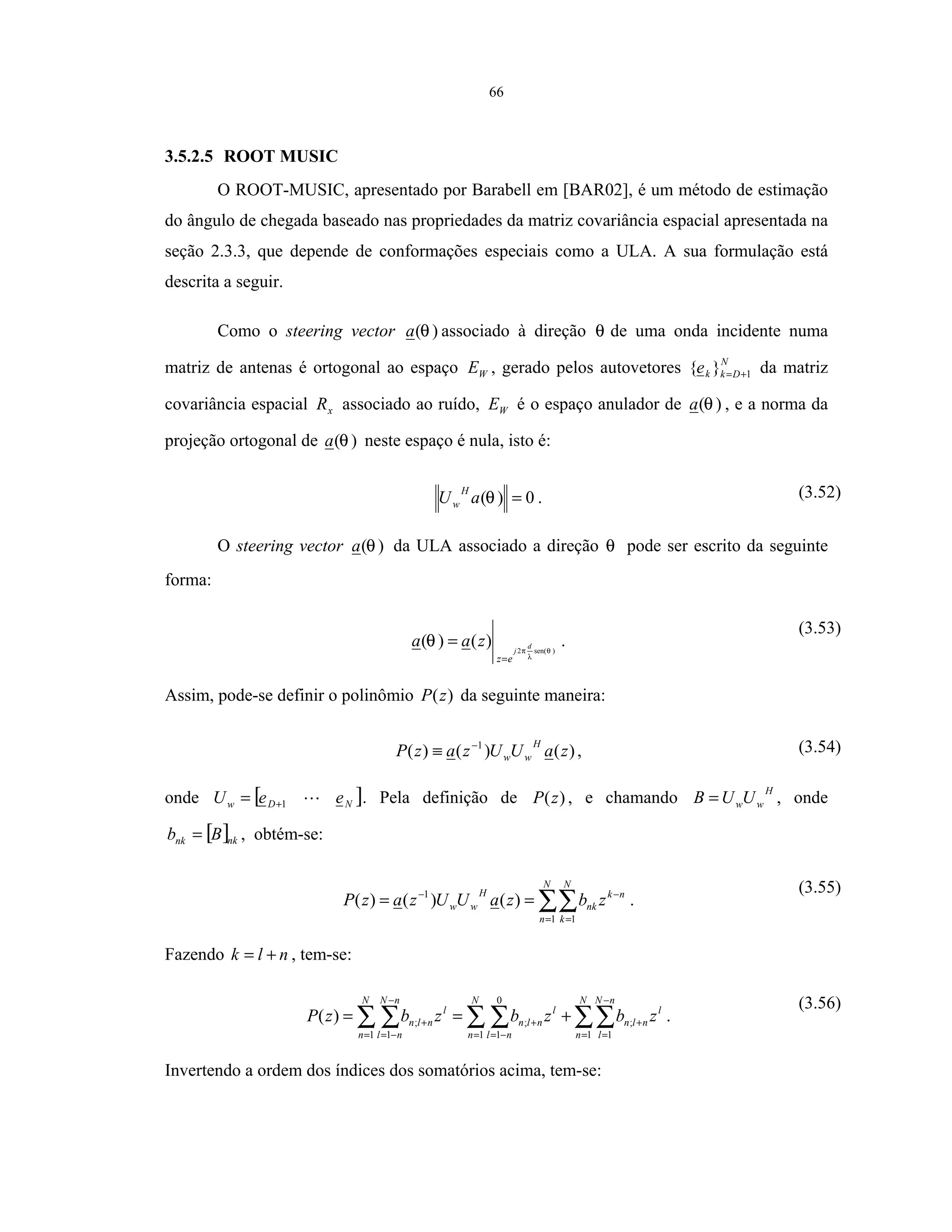 66
3.5.2.5 ROOT MUSIC
O ROOT-MUSIC, apresentado por Barabell em [BAR02], é um método de estimação
do ângulo de chegada baseado nas propriedades da matriz covariância espacial apresentada na
seção 2.3.3, que depende de conformações especiais como a ULA. A sua formulação está
descrita a seguir.
Como o steering vector )(θa associado à direção θ de uma onda incidente numa
matriz de antenas é ortogonal ao espaço WE , gerado pelos autovetores N
Dkke 1}{ += da matriz
covariância espacial xR associado ao ruído, WE é o espaço anulador de )(θa , e a norma da
projeção ortogonal de )(θa neste espaço é nula, isto é:
0)( =θaU
H
w . (3.52)
O steering vector )(θa da ULA associado a direção θ pode ser escrito da seguinte
forma:
)sen(2
)()( θ
λ
π
θ d
j
ez
zaa
=
= .
(3.53)
Assim, pode-se definir o polinômio )(zP da seguinte maneira:
)()()( 1
zaUUzazP
H
ww
−
≡ , (3.54)
onde [ ]NDw eeU 1+= . Pela definição de )(zP , e chamando
H
wwUUB = , onde
[ ]nknk Bb = , obtém-se:
∑∑= =
−−
==
N
n
N
k
nk
nk
H
ww zbzaUUzazP
1 1
1
)()()( .
(3.55)
Fazendo nlk += , tem-se:
∑∑∑ ∑∑ ∑ =
−
=
+
= −=
+
=
−
−=
+ +==
N
n
nN
l
l
nln
N
n nl
l
nln
N
n
nN
nl
l
nln zbzbzbzP
1 1
;
1
0
1
;
1 1
;)( .
(3.56)
Invertendo a ordem dos índices dos somatórios acima, tem-se:
 