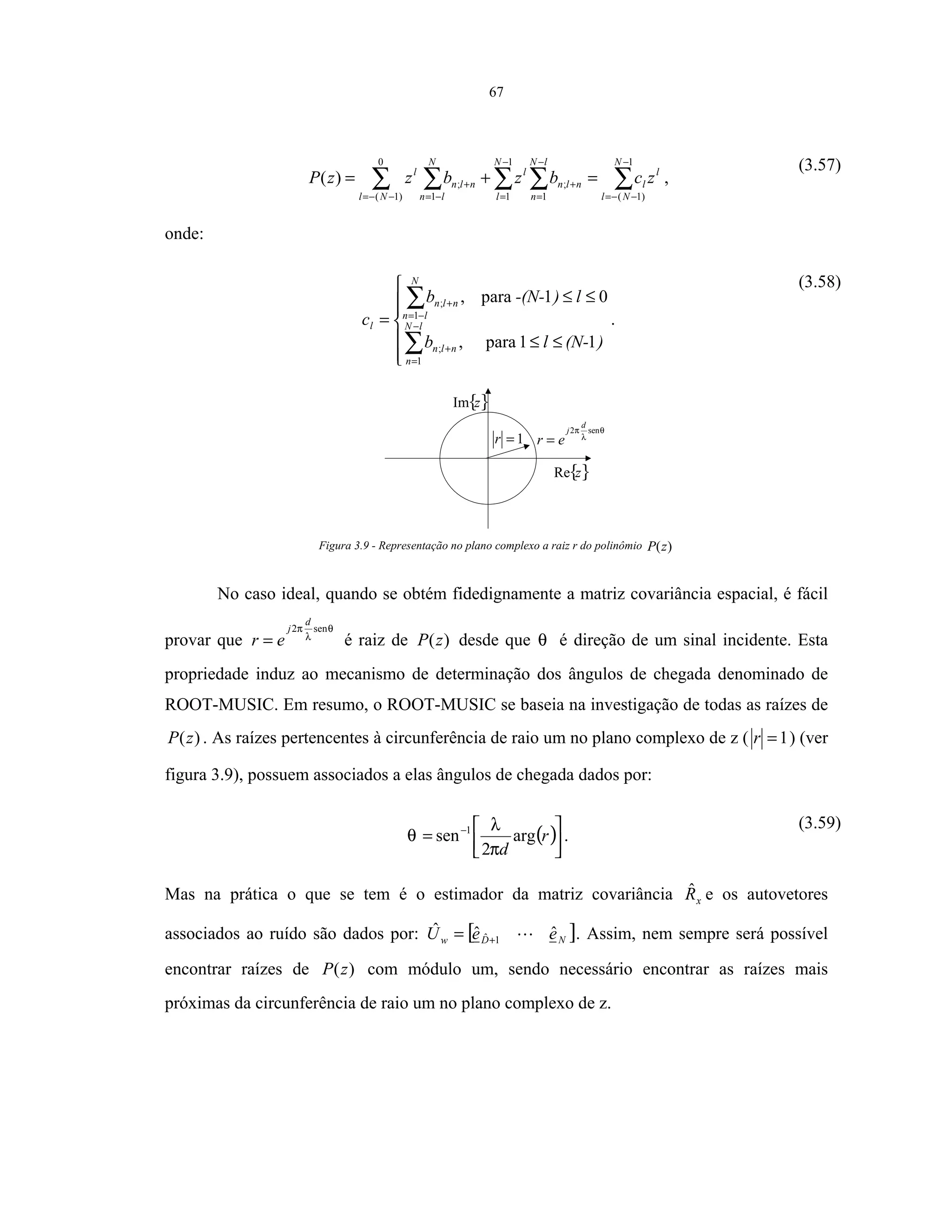 67
∑∑ ∑∑ ∑
−
−−=
−
=
−
=
+
−−= −=
+ =+=
1
)1(
1
1 1
;
0
)1( 1
;)(
N
Nl
l
l
N
l
lN
n
nln
l
Nl
N
ln
nln
l
zcbzbzzP ,
(3.57)
onde:






≤≤
≤≤
=
∑
∑
−
=
+
−=
+
)(N-lb
l)-(N-b
c lN
n
nln
N
ln
nln
l
11para,
01para,
1
;
1
;
.
(3.58)
θ
λ
π sen2
d
j
er =1=r
{}zRe
{}zIm
Figura 3.9 - Representação no plano complexo a raiz r do polinômio )(zP
No caso ideal, quando se obtém fidedignamente a matriz covariância espacial, é fácil
provar que
θ
λ
π sen2
d
j
er = é raiz de )(zP desde que θ é direção de um sinal incidente. Esta
propriedade induz ao mecanismo de determinação dos ângulos de chegada denominado de
ROOT-MUSIC. Em resumo, o ROOT-MUSIC se baseia na investigação de todas as raízes de
)(zP . As raízes pertencentes à circunferência de raio um no plano complexo de z ( 1=r ) (ver
figura 3.9), possuem associados a elas ângulos de chegada dados por:
( )



= −
r
d
arg
2
sen 1
π
λ
θ .
(3.59)
Mas na prática o que se tem é o estimador da matriz covariância xRˆ e os autovetores
associados ao ruído são dados por: [ ]NDw eeU ˆˆˆ 1ˆ += . Assim, nem sempre será possível
encontrar raízes de )(zP com módulo um, sendo necessário encontrar as raízes mais
próximas da circunferência de raio um no plano complexo de z.
 