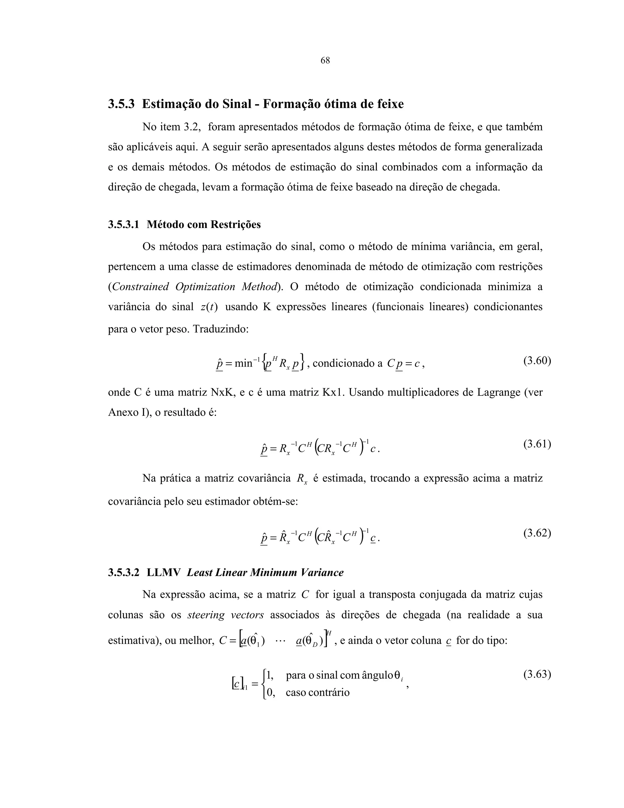 68
3.5.3 Estimação do Sinal - Formação ótima de feixe
No item 3.2, foram apresentados métodos de formação ótima de feixe, e que também
são aplicáveis aqui. A seguir serão apresentados alguns destes métodos de forma generalizada
e os demais métodos. Os métodos de estimação do sinal combinados com a informação da
direção de chegada, levam a formação ótima de feixe baseado na direção de chegada.
3.5.3.1 Método com Restrições
Os métodos para estimação do sinal, como o método de mínima variância, em geral,
pertencem a uma classe de estimadores denominada de método de otimização com restrições
(Constrained Optimization Method). O método de otimização condicionada minimiza a
variância do sinal )(tz usando K expressões lineares (funcionais lineares) condicionantes
para o vetor peso. Traduzindo:
{ }pRpp x
H1
minˆ −
= , condicionado a cpC = , (3.60)
onde C é uma matriz NxK, e c é uma matriz Kx1. Usando multiplicadores de Lagrange (ver
Anexo I), o resultado é:
( ) cCCRCRp H
x
H
x
111
ˆ
−−−
= . (3.61)
Na prática a matriz covariância xR é estimada, trocando a expressão acima a matriz
covariância pelo seu estimador obtém-se:
( ) cCRCCRp H
x
H
x
111 ˆˆˆ
−−−
= . (3.62)
3.5.3.2 LLMV Least Linear Minimum Variance
Na expressão acima, se a matriz C for igual a transposta conjugada da matriz cujas
colunas são os steering vectors associados às direções de chegada (na realidade a sua
estimativa), ou melhor, [ ]H
DaaC )ˆ()ˆ( 1 θθ= , e ainda o vetor coluna c for do tipo:
[ ]



=
contráriocaso0,
ângulocomsinalopara,1
1
i
ic
θ
,
(3.63)
 