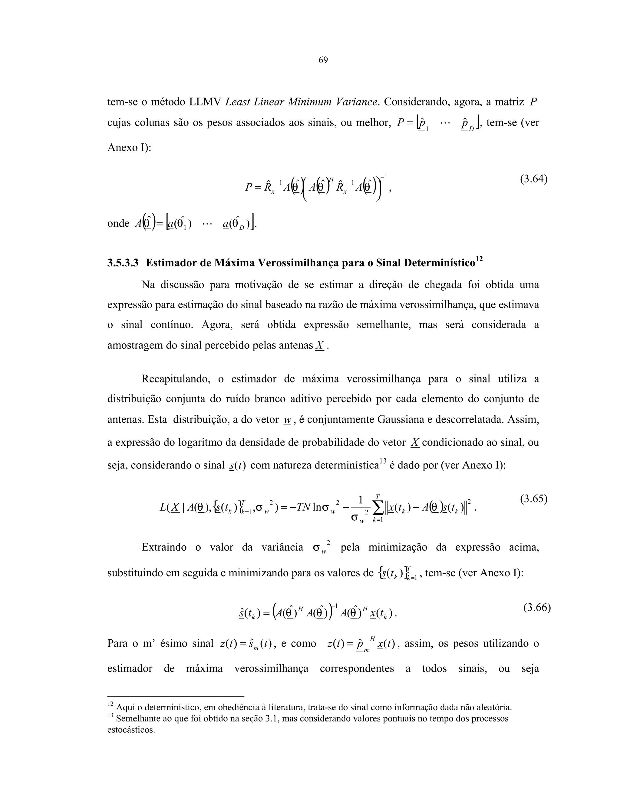 69
tem-se o método LLMV Least Linear Minimum Variance. Considerando, agora, a matriz P
cujas colunas são os pesos associados aos sinais, ou melhor, [ ]D
ppP ˆˆ1
= , tem-se (ver
Anexo I):
( ) ( ) ( )
1
11 ˆˆˆˆˆ
−
−−




= θθθ ARAARP x
H
x ,
(3.64)
onde ( ) [ ])ˆ()ˆ(ˆ
1 DaaA θθθ = .
3.5.3.3 Estimador de Máxima Verossimilhança para o Sinal Determinístico12
Na discussão para motivação de se estimar a direção de chegada foi obtida uma
expressão para estimação do sinal baseado na razão de máxima verossimilhança, que estimava
o sinal contínuo. Agora, será obtida expressão semelhante, mas será considerada a
amostragem do sinal percebido pelas antenas X .
Recapitulando, o estimador de máxima verossimilhança para o sinal utiliza a
distribuição conjunta do ruído branco aditivo percebido por cada elemento do conjunto de
antenas. Esta distribuição, a do vetor w , é conjuntamente Gaussiana e descorrelatada. Assim,
a expressão do logaritmo da densidade de probabilidade do vetor X condicionado ao sinal, ou
seja, considerando o sinal )(ts com natureza determinística13
é dado por (ver Anexo I):
{ } ( )∑=
=
−−−=
T
k
kk
w
ww
T
kk tsAtxTNtsAXL
1
2
2
22
1
)()(
1
ln),)(),(|( θ
σ
σσθ .
(3.65)
Extraindo o valor da variância
2
wσ pela minimização da expressão acima,
substituindo em seguida e minimizando para os valores de { }T
kkts 1
)( =
, tem-se (ver Anexo I):
( ) )()ˆ()ˆ()ˆ()(ˆ
1
k
HH
k txAAAts θθθ
−
= . (3.66)
Para o m’ ésimo sinal )(ˆ)( tstz m= , e como )(ˆ)( txptz
H
m
= , assim, os pesos utilizando o
estimador de máxima verossimilhança correspondentes a todos sinais, ou seja
12
Aqui o determinístico, em obediência à literatura, trata-se do sinal como informação dada não aleatória.
13
Semelhante ao que foi obtido na seção 3.1, mas considerando valores pontuais no tempo dos processos
estocásticos.
 