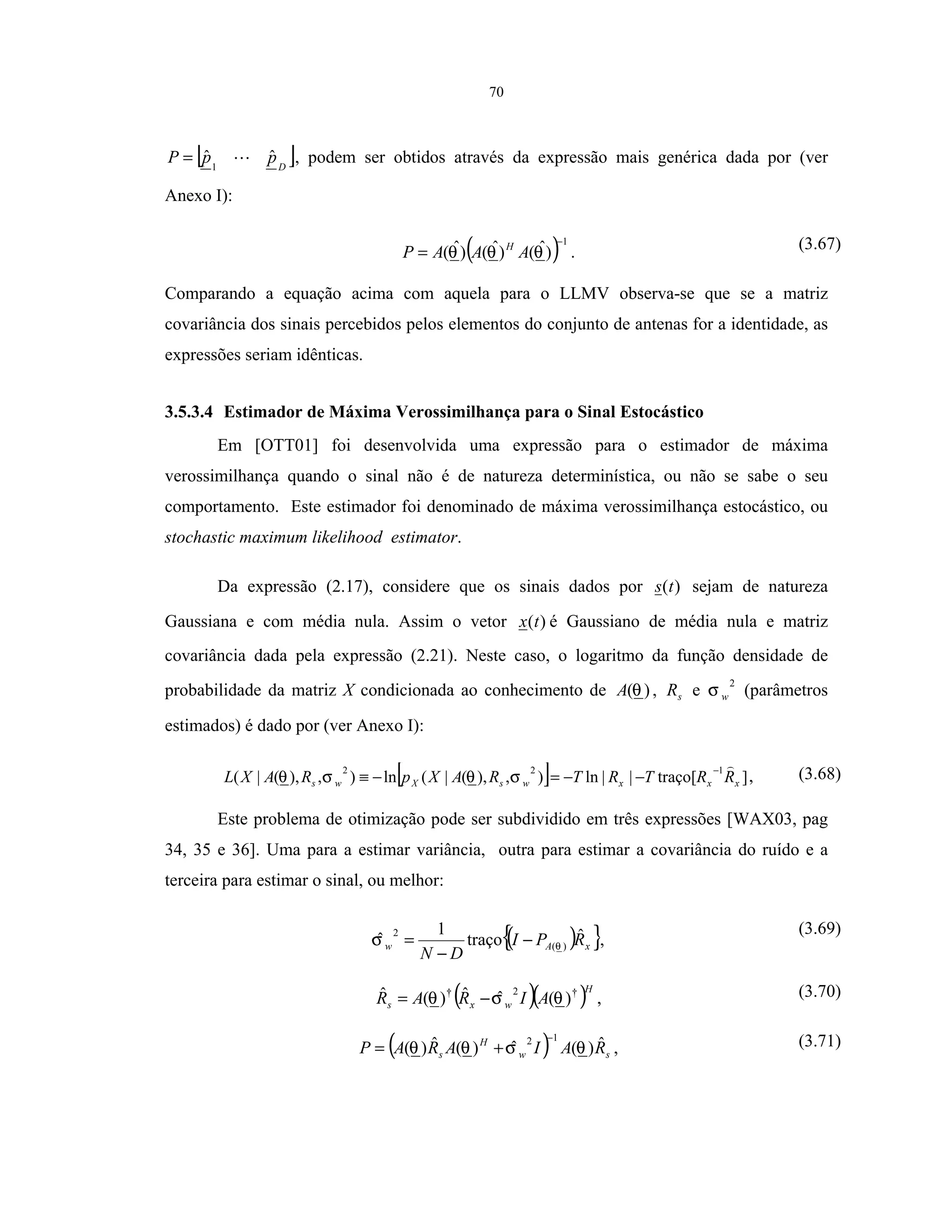 70
[ ]D
ppP ˆˆ1
= , podem ser obtidos através da expressão mais genérica dada por (ver
Anexo I):
( )1
)ˆ()ˆ()ˆ(
−
= θθθ AAAP H
. (3.67)
Comparando a equação acima com aquela para o LLMV observa-se que se a matriz
covariância dos sinais percebidos pelos elementos do conjunto de antenas for a identidade, as
expressões seriam idênticas.
3.5.3.4 Estimador de Máxima Verossimilhança para o Sinal Estocástico
Em [OTT01] foi desenvolvida uma expressão para o estimador de máxima
verossimilhança quando o sinal não é de natureza determinística, ou não se sabe o seu
comportamento. Este estimador foi denominado de máxima verossimilhança estocástico, ou
stochastic maximum likelihood estimator.
Da expressão (2.17), considere que os sinais dados por )(ts sejam de natureza
Gaussiana e com média nula. Assim o vetor )(tx é Gaussiano de média nula e matriz
covariância dada pela expressão (2.21). Neste caso, o logaritmo da função densidade de
probabilidade da matriz X condicionada ao conhecimento de )(θA , sR e
2
wσ (parâmetros
estimados) é dado por (ver Anexo I):
[ ] ]traço[||ln),),(|(ln),),(|(
122
xxxwsXws RRTRTRAXpRAXL
−
−−=−≡ σθσθ , (3.68)
Este problema de otimização pode ser subdividido em três expressões [WAX03, pag
34, 35 e 36]. Uma para a estimar variância, outra para estimar a covariância do ruído e a
terceira para estimar o sinal, ou melhor:
( ){ }xAw RPI
DN
ˆtraço
1
ˆ )(
2
θσ −
−
= ,
(3.69)
( )( )H
wxs AIRAR †2†
)(ˆˆ)(ˆ θσθ −= , (3.70)
( ) sw
H
s RAIARAP ˆ)(ˆ)(ˆ)(
12
θσθθ
−
+= , (3.71)
 