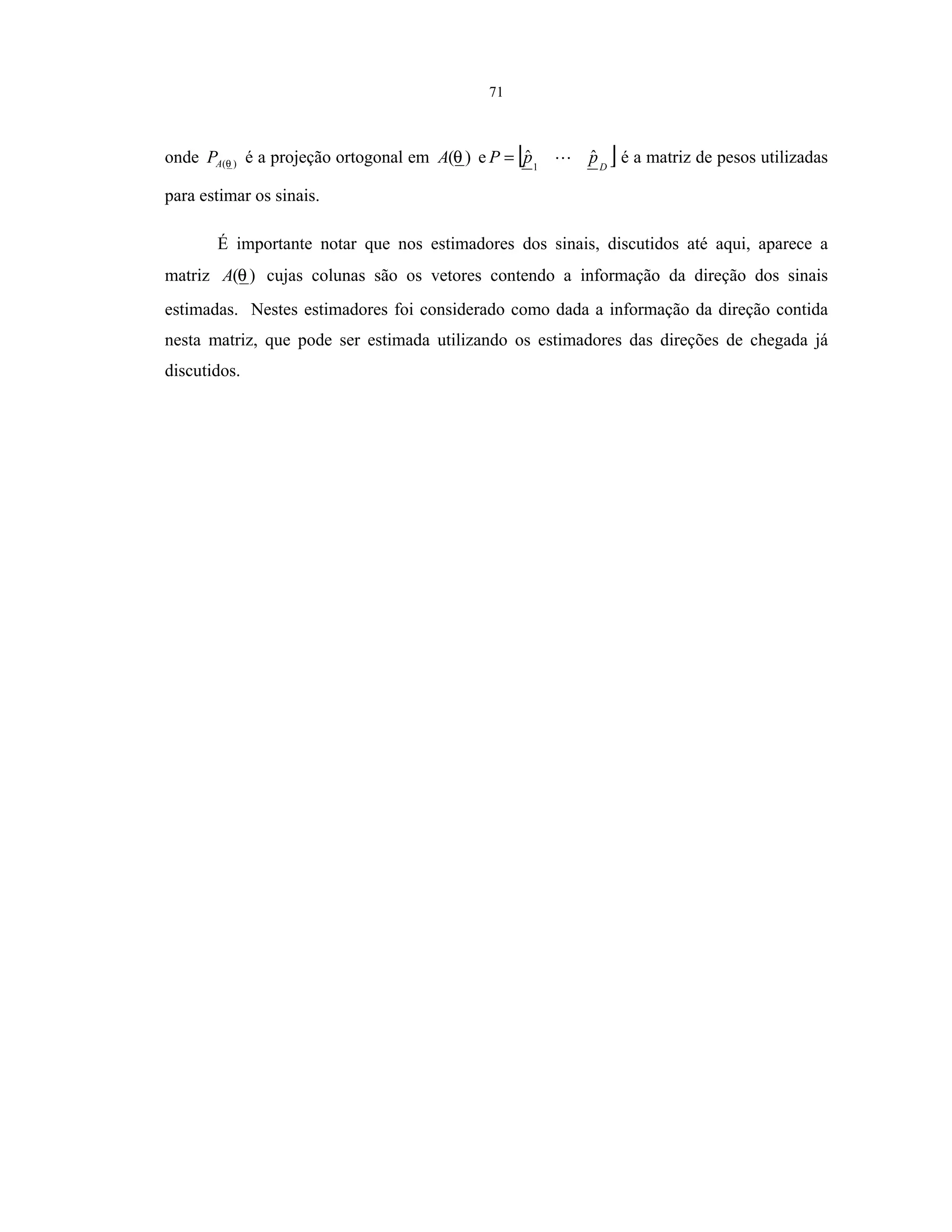 71
onde )(θAP é a projeção ortogonal em )(θA e [ ]D
ppP ˆˆ1
= é a matriz de pesos utilizadas
para estimar os sinais.
É importante notar que nos estimadores dos sinais, discutidos até aqui, aparece a
matriz )(θA cujas colunas são os vetores contendo a informação da direção dos sinais
estimadas. Nestes estimadores foi considerado como dada a informação da direção contida
nesta matriz, que pode ser estimada utilizando os estimadores das direções de chegada já
discutidos.
 