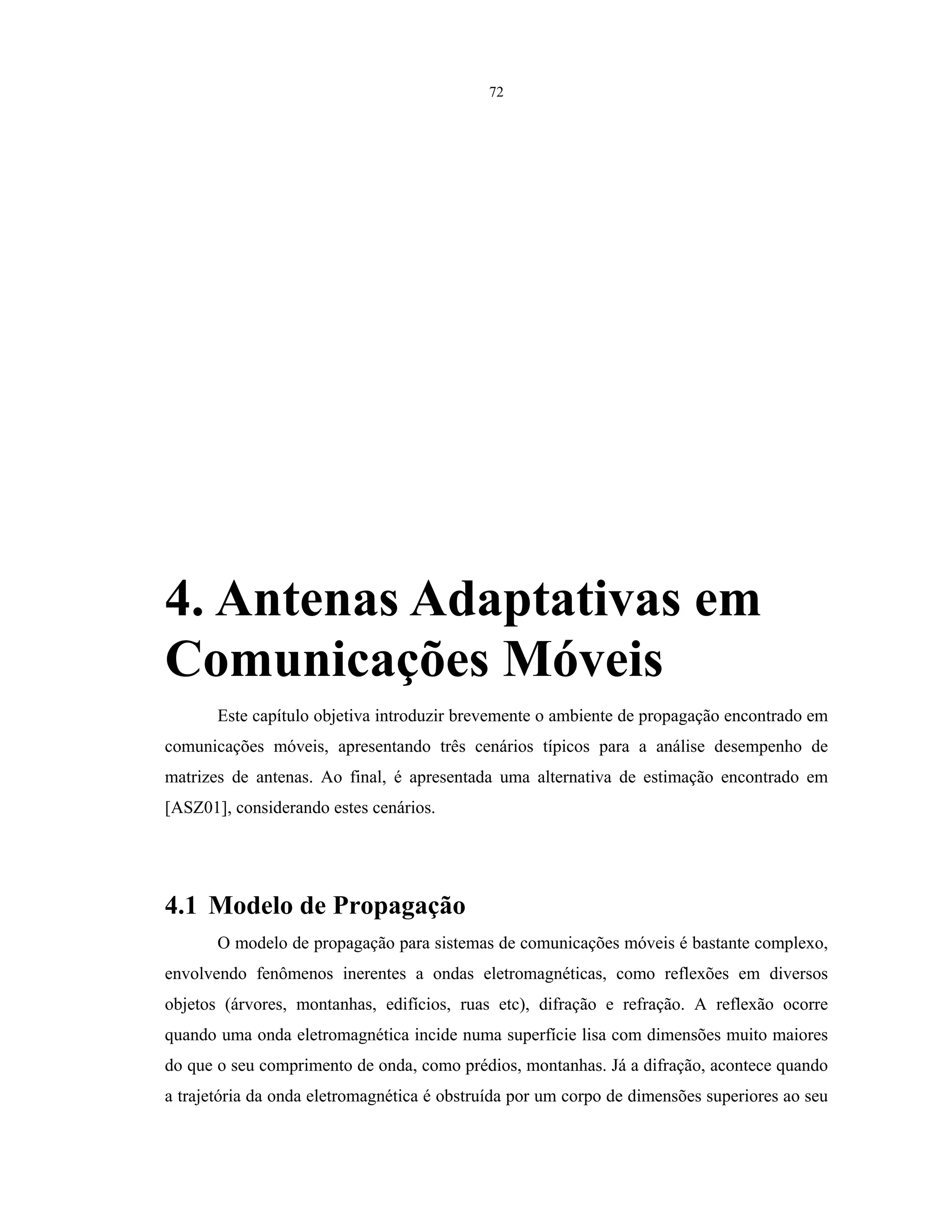 72
4. Antenas Adaptativas em
Comunicações Móveis
Este capítulo objetiva introduzir brevemente o ambiente de propagação encontrado em
comunicações móveis, apresentando três cenários típicos para a análise desempenho de
matrizes de antenas. Ao final, é apresentada uma alternativa de estimação encontrado em
[ASZ01], considerando estes cenários.
4.1 Modelo de Propagação
O modelo de propagação para sistemas de comunicações móveis é bastante complexo,
envolvendo fenômenos inerentes a ondas eletromagnéticas, como reflexões em diversos
objetos (árvores, montanhas, edifícios, ruas etc), difração e refração. A reflexão ocorre
quando uma onda eletromagnética incide numa superfície lisa com dimensões muito maiores
do que o seu comprimento de onda, como prédios, montanhas. Já a difração, acontece quando
a trajetória da onda eletromagnética é obstruída por um corpo de dimensões superiores ao seu
 