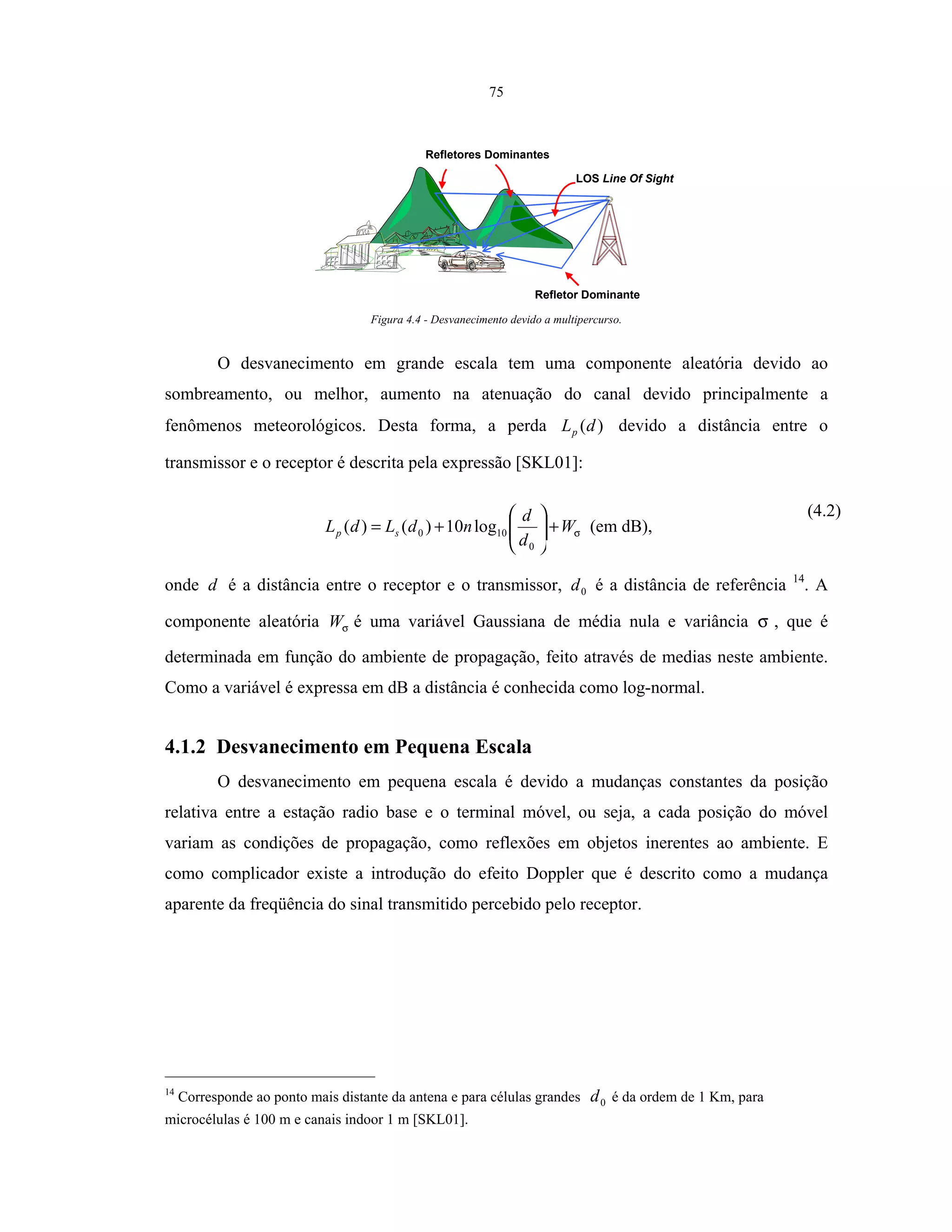 75
LOS Line Of Sight
Refletores Dominantes
Refletor Dominante
Figura 4.4 - Desvanecimento devido a multipercurso.
O desvanecimento em grande escala tem uma componente aleatória devido ao
sombreamento, ou melhor, aumento na atenuação do canal devido principalmente a
fenômenos meteorológicos. Desta forma, a perda )(dLp devido a distância entre o
transmissor e o receptor é descrita pela expressão [SKL01]:
σW
d
d
ndLdL sp +





+=
0
100 log10)()( (em dB),
(4.2)
onde d é a distância entre o receptor e o transmissor, 0d é a distância de referência 14
. A
componente aleatória σW é uma variável Gaussiana de média nula e variância σ , que é
determinada em função do ambiente de propagação, feito através de medias neste ambiente.
Como a variável é expressa em dB a distância é conhecida como log-normal.
4.1.2 Desvanecimento em Pequena Escala
O desvanecimento em pequena escala é devido a mudanças constantes da posição
relativa entre a estação radio base e o terminal móvel, ou seja, a cada posição do móvel
variam as condições de propagação, como reflexões em objetos inerentes ao ambiente. E
como complicador existe a introdução do efeito Doppler que é descrito como a mudança
aparente da freqüência do sinal transmitido percebido pelo receptor.
14
Corresponde ao ponto mais distante da antena e para células grandes 0d é da ordem de 1 Km, para
microcélulas é 100 m e canais indoor 1 m [SKL01].
 