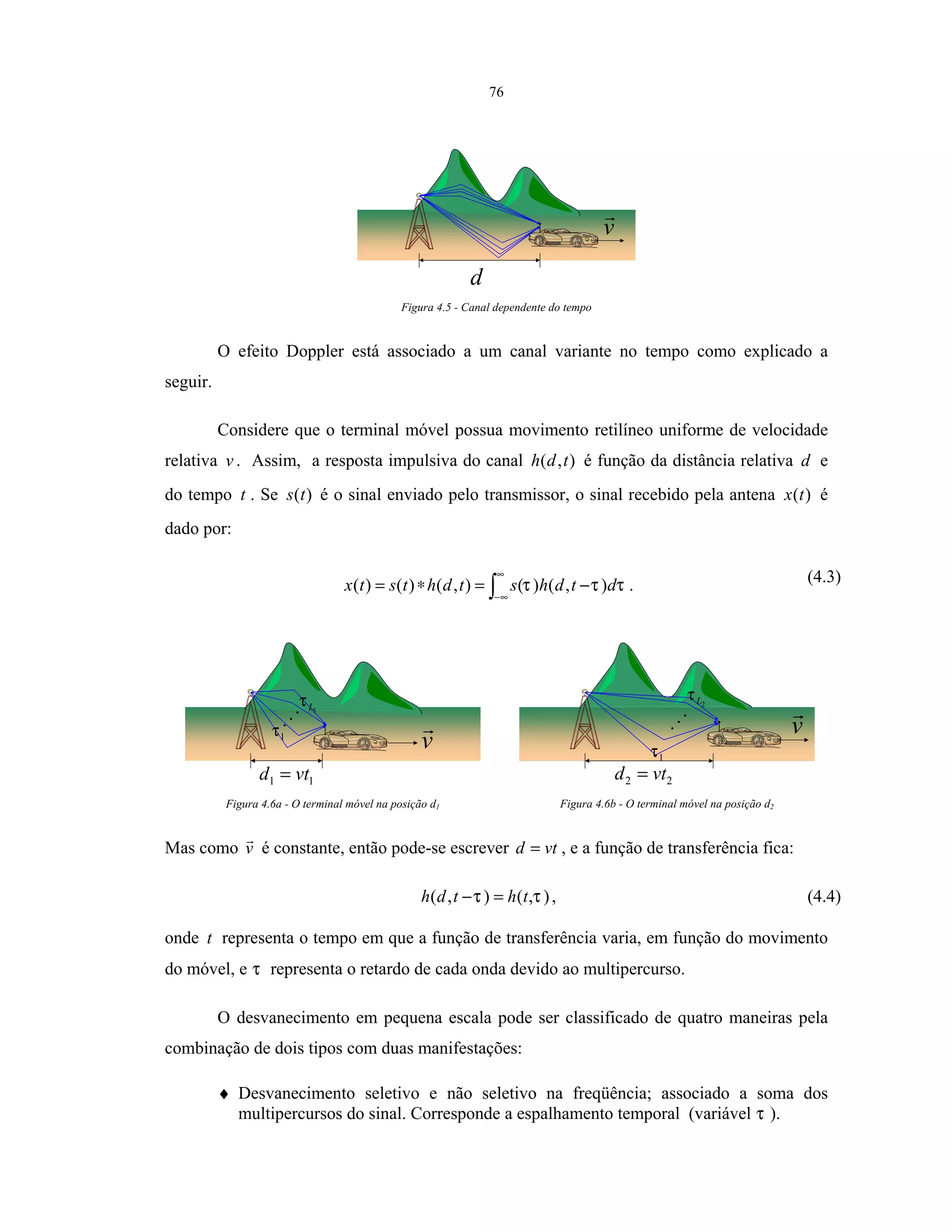 76
d
v
Figura 4.5 - Canal dependente do tempo
O efeito Doppler está associado a um canal variante no tempo como explicado a
seguir.
Considere que o terminal móvel possua movimento retilíneo uniforme de velocidade
relativa v . Assim, a resposta impulsiva do canal ),( tdh é função da distância relativa d e
do tempo t . Se )(ts é o sinal enviado pelo transmissor, o sinal recebido pela antena )(tx é
dado por:
∫
∞
∞−
−=∗= τττ dtdhstdhtstx ),()(),()()( . (4.3)
11 vtd =
v1τ
1Lτ
Figura 4.6a - O terminal móvel na posição d1
22 vtd =
v
1τ
2Lτ
Figura 4.6b - O terminal móvel na posição d2
Mas como v é constante, então pode-se escrever vtd = , e a função de transferência fica:
),(),( ττ thtdh =− , (4.4)
onde t representa o tempo em que a função de transferência varia, em função do movimento
do móvel, e τ representa o retardo de cada onda devido ao multipercurso.
O desvanecimento em pequena escala pode ser classificado de quatro maneiras pela
combinação de dois tipos com duas manifestações:
♦ Desvanecimento seletivo e não seletivo na freqüência; associado a soma dos
multipercursos do sinal. Corresponde a espalhamento temporal (variável τ ).
 