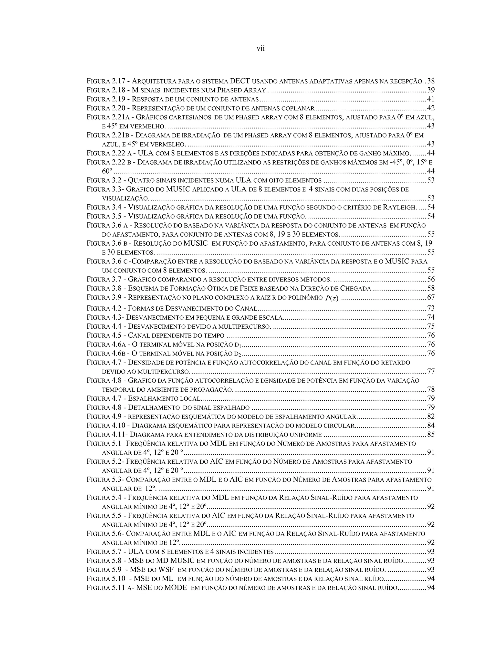 vii
FIGURA 2.17 - ARQUITETURA PARA O SISTEMA DECT USANDO ANTENAS ADAPTATIVAS APENAS NA RECEPÇÃO..38
FIGURA 2.18 - M SINAIS INCIDENTES NUM PHASED ARRAY..................................................................................39
FIGURA 2.19 - RESPOSTA DE UM CONJUNTO DE ANTENAS......................................................................................41
FIGURA 2.20 - REPRESENTAÇÃO DE UM CONJUNTO DE ANTENAS COPLANAR .........................................................42
FIGURA 2.21A - GRÁFICOS CARTESIANOS DE UM PHASED ARRAY COM 8 ELEMENTOS, AJUSTADO PARA 0º EM AZUL,
E 45º EM VERMELHO. .....................................................................................................................................43
FIGURA 2.21B - DIAGRAMA DE IRRADIAÇÃO DE UM PHASED ARRAY COM 8 ELEMENTOS, AJUSTADO PARA 0º EM
AZUL, E 45º EM VERMELHO............................................................................................................................43
FIGURA 2.22 A - ULA COM 8 ELEMENTOS E AS DIREÇÕES INDICADAS PARA OBTENÇÃO DE GANHO MÁXIMO. .......44
FIGURA 2.22 B - DIAGRAMA DE IRRADIAÇÃO UTILIZANDO AS RESTRIÇÕES DE GANHOS MÁXIMOS EM -45º, 0º, 15º E
60º .................................................................................................................................................................44
FIGURA 3.2 - QUATRO SINAIS INCIDENTES NUMA ULA COM OITO ELEMENTOS .....................................................53
FIGURA 3.3- GRÁFICO DO MUSIC APLICADO A ULA DE 8 ELEMENTOS E 4 SINAIS COM DUAS POSIÇÕES DE
VISUALIZAÇÃO...............................................................................................................................................53
FIGURA 3.4 - VISUALIZAÇÃO GRÁFICA DA RESOLUÇÃO DE UMA FUNÇÃO SEGUNDO O CRITÉRIO DE RAYLEIGH. ....54
FIGURA 3.5 - VISUALIZAÇÃO GRÁFICA DA RESOLUÇÃO DE UMA FUNÇÃO. .............................................................54
FIGURA 3.6 A - RESOLUÇÃO DO BASEADO NA VARIÂNCIA DA RESPOSTA DO CONJUNTO DE ANTENAS EM FUNÇÃO
DO AFASTAMENTO, PARA CONJUNTO DE ANTENAS COM 8, 19 E 30 ELEMENTOS.............................................55
FIGURA 3.6 B - RESOLUÇÃO DO MUSIC EM FUNÇÃO DO AFASTAMENTO, PARA CONJUNTO DE ANTENAS COM 8, 19
E 30 ELEMENTOS............................................................................................................................................55
FIGURA 3.6 C -COMPARAÇÃO ENTRE A RESOLUÇÃO DO BASEADO NA VARIÂNCIA DA RESPOSTA E O MUSIC PARA
UM CONJUNTO COM 8 ELEMENTOS. ................................................................................................................55
FIGURA 3.7 - GRÁFICO COMPARANDO A RESOLUÇÃO ENTRE DIVERSOS MÉTODOS. ................................................56
FIGURA 3.8 - ESQUEMA DE FORMAÇÃO ÓTIMA DE FEIXE BASEADO NA DIREÇÃO DE CHEGADA............................58
FIGURA 3.9 - REPRESENTAÇÃO NO PLANO COMPLEXO A RAIZ R DO POLINÔMIO )(zP ............................................67
FIGURA 4.2 - FORMAS DE DESVANECIMENTO DO CANAL.......................................................................................73
FIGURA 4.3- DESVANECIMENTO EM PEQUENA E GRANDE ESCALA..........................................................................74
FIGURA 4.4 - DESVANECIMENTO DEVIDO A MULTIPERCURSO. ...............................................................................75
FIGURA 4.5 - CANAL DEPENDENTE DO TEMPO .......................................................................................................76
FIGURA 4.6A - O TERMINAL MÓVEL NA POSIÇÃO D1...............................................................................................76
FIGURA 4.6B - O TERMINAL MÓVEL NA POSIÇÃO D2 ...............................................................................................76
FIGURA 4.7 - DENSIDADE DE POTÊNCIA E FUNÇÃO AUTOCORRELAÇÃO DO CANAL EM FUNÇÃO DO RETARDO
DEVIDO AO MULTIPERCURSO..........................................................................................................................77
FIGURA 4.8 - GRÁFICO DA FUNÇÃO AUTOCORRELAÇÃO E DENSIDADE DE POTÊNCIA EM FUNÇÃO DA VARIAÇÃO
TEMPORAL DO AMBIENTE DE PROPAGAÇÃO....................................................................................................78
FIGURA 4.7 - ESPALHAMENTO LOCAL....................................................................................................................79
FIGURA 4.8 - DETALHAMENTO DO SINAL ESPALHADO ..........................................................................................79
FIGURA 4.9 - REPRESENTAÇÃO ESQUEMÁTICA DO MODELO DE ESPALHAMENTO ANGULAR....................................82
FIGURA 4.10 - DIAGRAMA ESQUEMÁTICO PARA REPRESENTAÇÃO DO MODELO CIRCULAR.....................................84
FIGURA 4.11- DIAGRAMA PARA ENTENDIMENTO DA DISTRIBUIÇÃO UNIFORME .....................................................85
FIGURA 5.1- FREQÜÊNCIA RELATIVA DO MDL EM FUNÇÃO DO NÚMERO DE AMOSTRAS PARA AFASTAMENTO
ANGULAR DE 4º, 12º E 20 º.............................................................................................................................91
FIGURA 5.2- FREQÜÊNCIA RELATIVA DO AIC EM FUNÇÃO DO NÚMERO DE AMOSTRAS PARA AFASTAMENTO
ANGULAR DE 4º, 12º E 20 º.............................................................................................................................91
FIGURA 5.3- COMPARAÇÃO ENTRE O MDL E O AIC EM FUNÇÃO DO NÚMERO DE AMOSTRAS PARA AFASTAMENTO
ANGULAR DE 12º. ..........................................................................................................................................91
FIGURA 5.4 - FREQÜÊNCIA RELATIVA DO MDL EM FUNÇÃO DA RELAÇÃO SINAL-RUÍDO PARA AFASTAMENTO
ANGULAR MÍNIMO DE 4º, 12º E 20º.................................................................................................................92
FIGURA 5.5 - FREQÜÊNCIA RELATIVA DO AIC EM FUNÇÃO DA RELAÇÃO SINAL-RUÍDO PARA AFASTAMENTO
ANGULAR MÍNIMO DE 4º, 12º E 20º.................................................................................................................92
FIGURA 5.6- COMPARAÇÃO ENTRE MDL E O AIC EM FUNÇÃO DA RELAÇÃO SINAL-RUÍDO PARA AFASTAMENTO
ANGULAR MÍNIMO DE 12º...............................................................................................................................92
FIGURA 5.7 - ULA COM 8 ELEMENTOS E 4 SINAIS INCIDENTES ..............................................................................93
FIGURA 5.8 - MSE DO MD MUSIC EM FUNÇÃO DO NÚMERO DE AMOSTRAS E DA RELAÇÃO SINAL RUÍDO............93
FIGURA 5.9 - MSE DO WSF EM FUNÇÃO DO NÚMERO DE AMOSTRAS E DA RELAÇÃO SINAL RUÍDO. ....................93
FIGURA 5.10 - MSE DO ML EM FUNÇÃO DO NÚMERO DE AMOSTRAS E DA RELAÇÃO SINAL RUÍDO......................94
FIGURA 5.11 A- MSE DO MODE EM FUNÇÃO DO NÚMERO DE AMOSTRAS E DA RELAÇÃO SINAL RUÍDO...............94
 