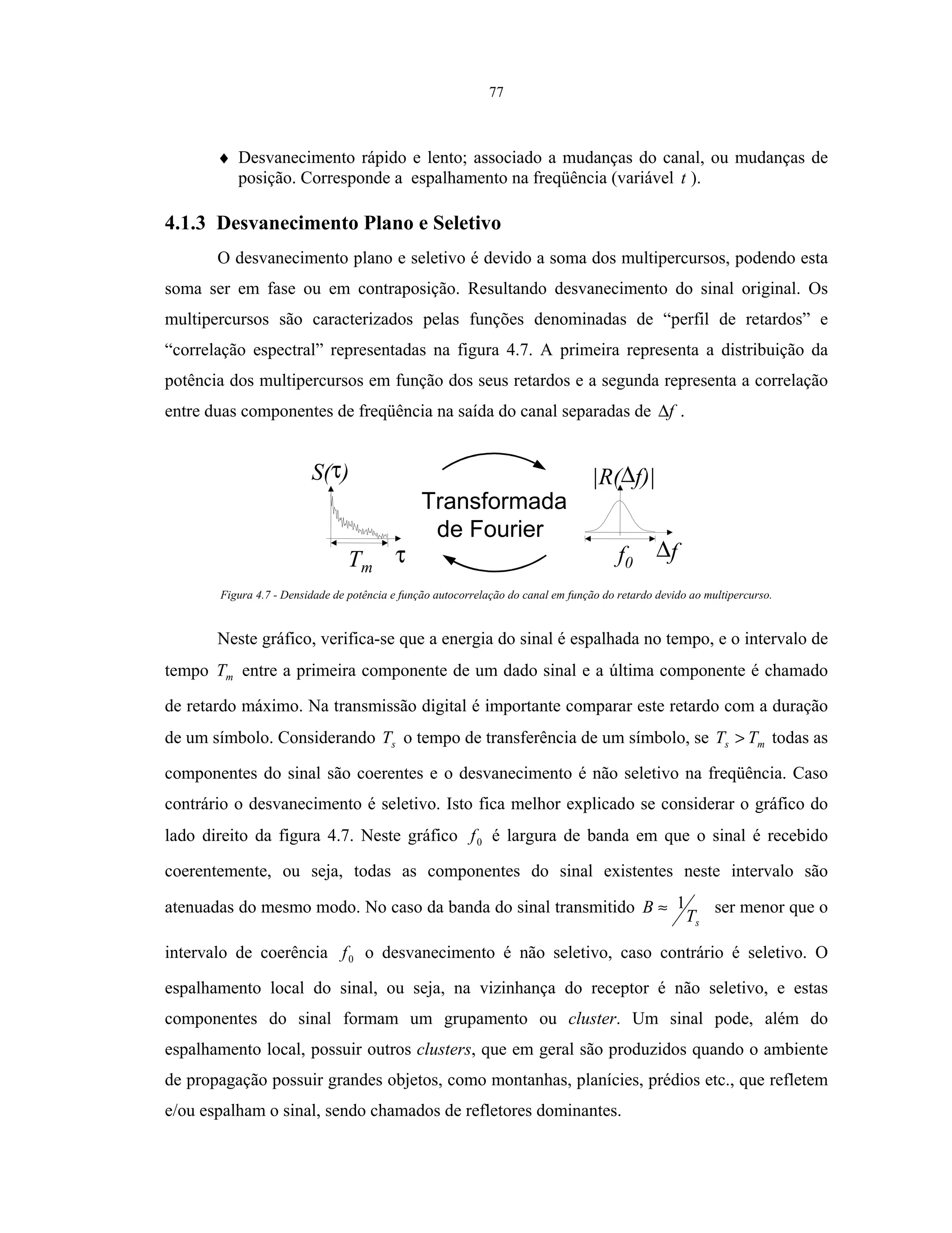 77
♦ Desvanecimento rápido e lento; associado a mudanças do canal, ou mudanças de
posição. Corresponde a espalhamento na freqüência (variável t ).
4.1.3 Desvanecimento Plano e Seletivo
O desvanecimento plano e seletivo é devido a soma dos multipercursos, podendo esta
soma ser em fase ou em contraposição. Resultando desvanecimento do sinal original. Os
multipercursos são caracterizados pelas funções denominadas de “perfil de retardos” e
“correlação espectral” representadas na figura 4.7. A primeira representa a distribuição da
potência dos multipercursos em função dos seus retardos e a segunda representa a correlação
entre duas componentes de freqüência na saída do canal separadas de f∆ .
Transformada
de Fourier
Tm
S(τ)
τ f0
|R(∆f)|
∆f
Figura 4.7 - Densidade de potência e função autocorrelação do canal em função do retardo devido ao multipercurso.
Neste gráfico, verifica-se que a energia do sinal é espalhada no tempo, e o intervalo de
tempo mT entre a primeira componente de um dado sinal e a última componente é chamado
de retardo máximo. Na transmissão digital é importante comparar este retardo com a duração
de um símbolo. Considerando sT o tempo de transferência de um símbolo, se ms TT > todas as
componentes do sinal são coerentes e o desvanecimento é não seletivo na freqüência. Caso
contrário o desvanecimento é seletivo. Isto fica melhor explicado se considerar o gráfico do
lado direito da figura 4.7. Neste gráfico 0f é largura de banda em que o sinal é recebido
coerentemente, ou seja, todas as componentes do sinal existentes neste intervalo são
atenuadas do mesmo modo. No caso da banda do sinal transmitido
sT
B 1≈ ser menor que o
intervalo de coerência 0f o desvanecimento é não seletivo, caso contrário é seletivo. O
espalhamento local do sinal, ou seja, na vizinhança do receptor é não seletivo, e estas
componentes do sinal formam um grupamento ou cluster. Um sinal pode, além do
espalhamento local, possuir outros clusters, que em geral são produzidos quando o ambiente
de propagação possuir grandes objetos, como montanhas, planícies, prédios etc., que refletem
e/ou espalham o sinal, sendo chamados de refletores dominantes.
 