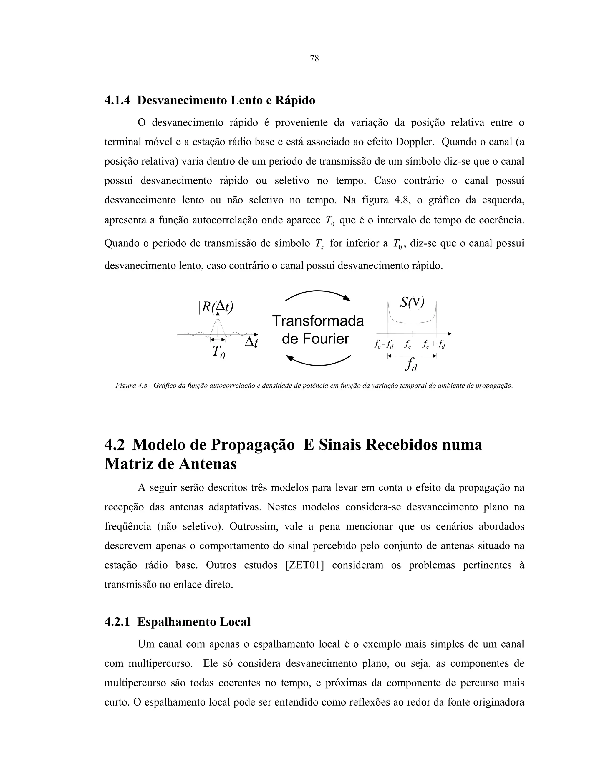 78
4.1.4 Desvanecimento Lento e Rápido
O desvanecimento rápido é proveniente da variação da posição relativa entre o
terminal móvel e a estação rádio base e está associado ao efeito Doppler. Quando o canal (a
posição relativa) varia dentro de um período de transmissão de um símbolo diz-se que o canal
possuí desvanecimento rápido ou seletivo no tempo. Caso contrário o canal possuí
desvanecimento lento ou não seletivo no tempo. Na figura 4.8, o gráfico da esquerda,
apresenta a função autocorrelação onde aparece 0T que é o intervalo de tempo de coerência.
Quando o período de transmissão de símbolo sT for inferior a 0T , diz-se que o canal possui
desvanecimento lento, caso contrário o canal possui desvanecimento rápido.
|R(∆t)|
T0
∆t fc - fd fc + fdfc
fd
S(ν)
Transformada
de Fourier
Figura 4.8 - Gráfico da função autocorrelação e densidade de potência em função da variação temporal do ambiente de propagação.
4.2 Modelo de Propagação E Sinais Recebidos numa
Matriz de Antenas
A seguir serão descritos três modelos para levar em conta o efeito da propagação na
recepção das antenas adaptativas. Nestes modelos considera-se desvanecimento plano na
freqüência (não seletivo). Outrossim, vale a pena mencionar que os cenários abordados
descrevem apenas o comportamento do sinal percebido pelo conjunto de antenas situado na
estação rádio base. Outros estudos [ZET01] consideram os problemas pertinentes à
transmissão no enlace direto.
4.2.1 Espalhamento Local
Um canal com apenas o espalhamento local é o exemplo mais simples de um canal
com multipercurso. Ele só considera desvanecimento plano, ou seja, as componentes de
multipercurso são todas coerentes no tempo, e próximas da componente de percurso mais
curto. O espalhamento local pode ser entendido como reflexões ao redor da fonte originadora
 