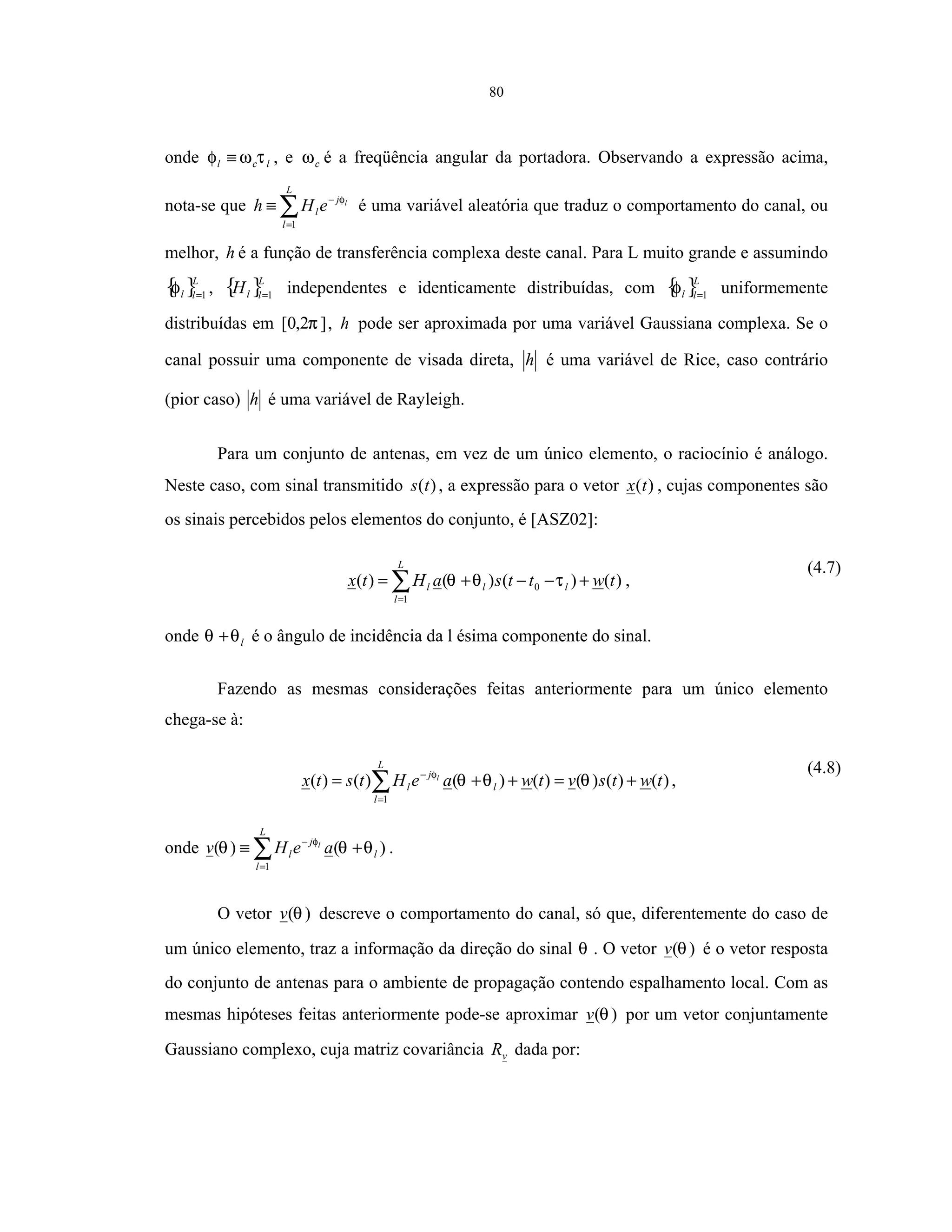 80
onde lcl τωφ ≡ , e cω é a freqüência angular da portadora. Observando a expressão acima,
nota-se que ∑=
−
≡
L
l
j
l
l
eHh
1
φ
é uma variável aleatória que traduz o comportamento do canal, ou
melhor, h é a função de transferência complexa deste canal. Para L muito grande e assumindo
{ }L
ll 1=
φ , { }L
llH 1=
independentes e identicamente distribuídas, com { }L
ll 1=
φ uniformemente
distribuídas em ]2,0[ π , h pode ser aproximada por uma variável Gaussiana complexa. Se o
canal possuir uma componente de visada direta, h é uma variável de Rice, caso contrário
(pior caso) h é uma variável de Rayleigh.
Para um conjunto de antenas, em vez de um único elemento, o raciocínio é análogo.
Neste caso, com sinal transmitido )(ts , a expressão para o vetor )(tx , cujas componentes são
os sinais percebidos pelos elementos do conjunto, é [ASZ02]:
)()()()(
1
0 twttsaHtx
L
l
lll +−−+= ∑=
τθθ ,
(4.7)
onde lθθ + é o ângulo de incidência da l ésima componente do sinal.
Fazendo as mesmas considerações feitas anteriormente para um único elemento
chega-se à:
)()()()()()()(
1
twtsvtwaeHtstx
L
l
l
j
l
l
+=++= ∑=
−
θθθφ
,
(4.8)
onde ∑=
−
+≡
L
l
l
j
l aeHv l
1
)()( θθθ φ
.
O vetor )(θv descreve o comportamento do canal, só que, diferentemente do caso de
um único elemento, traz a informação da direção do sinal θ . O vetor )(θv é o vetor resposta
do conjunto de antenas para o ambiente de propagação contendo espalhamento local. Com as
mesmas hipóteses feitas anteriormente pode-se aproximar )(θv por um vetor conjuntamente
Gaussiano complexo, cuja matriz covariância vR dada por:
 