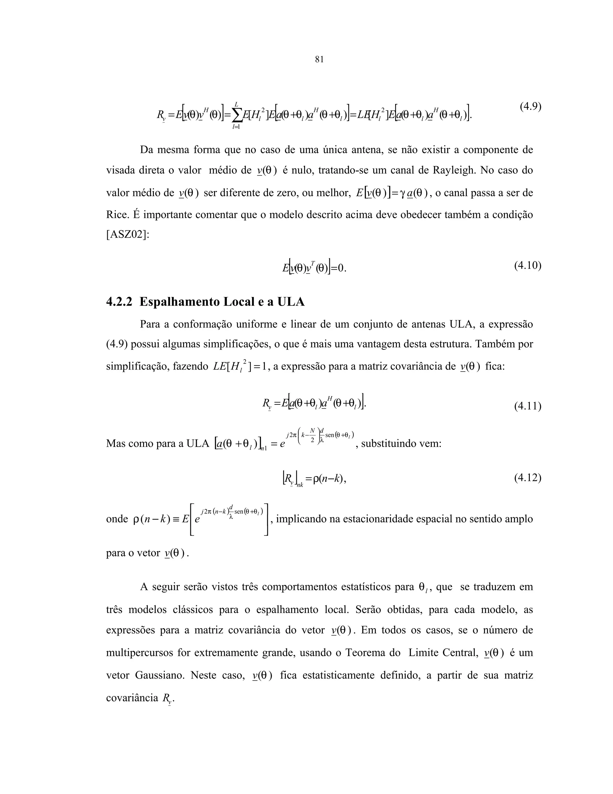 81
[ ] [ ] [ ])()(][)()(][)()(
2
1
2
l
H
ll
L
l
l
H
ll
H
v aaEHLEaaEHEvvER θθθθθθθθθθ ++=++== ∑=
.
(4.9)
Da mesma forma que no caso de uma única antena, se não existir a componente de
visada direta o valor médio de )(θv é nulo, tratando-se um canal de Rayleigh. No caso do
valor médio de )(θv ser diferente de zero, ou melhor, [ ] )()( θγθ avE = , o canal passa a ser de
Rice. É importante comentar que o modelo descrito acima deve obedecer também a condição
[ASZ02]:
[ ] 0)()( =θθ
T
vvE . (4.10)
4.2.2 Espalhamento Local e a ULA
Para a conformação uniforme e linear de um conjunto de antenas ULA, a expressão
(4.9) possui algumas simplificações, o que é mais uma vantagem desta estrutura. Também por
simplificação, fazendo 1][
2
=lHLE , a expressão para a matriz covariância de )(θv fica:
[ ])()( l
H
lv aaER θθθθ ++= . (4.11)
Mas como para a ULA [ ]
( )l
dN
kj
nl ea
θθ
λ
π
θθ
+





−
=+
sen
2
2
1
)( , substituindo vem:
[ ] )( knR nkv −=ρ , (4.12)
onde
( ) ( )






≡−
+− l
d
knj
eEkn
θθ
λ
π
ρ
sen2
)( , implicando na estacionaridade espacial no sentido amplo
para o vetor )(θv .
A seguir serão vistos três comportamentos estatísticos para lθ , que se traduzem em
três modelos clássicos para o espalhamento local. Serão obtidas, para cada modelo, as
expressões para a matriz covariância do vetor )(θv . Em todos os casos, se o número de
multipercursos for extremamente grande, usando o Teorema do Limite Central, )(θv é um
vetor Gaussiano. Neste caso, )(θv fica estatisticamente definido, a partir de sua matriz
covariância vR .
 