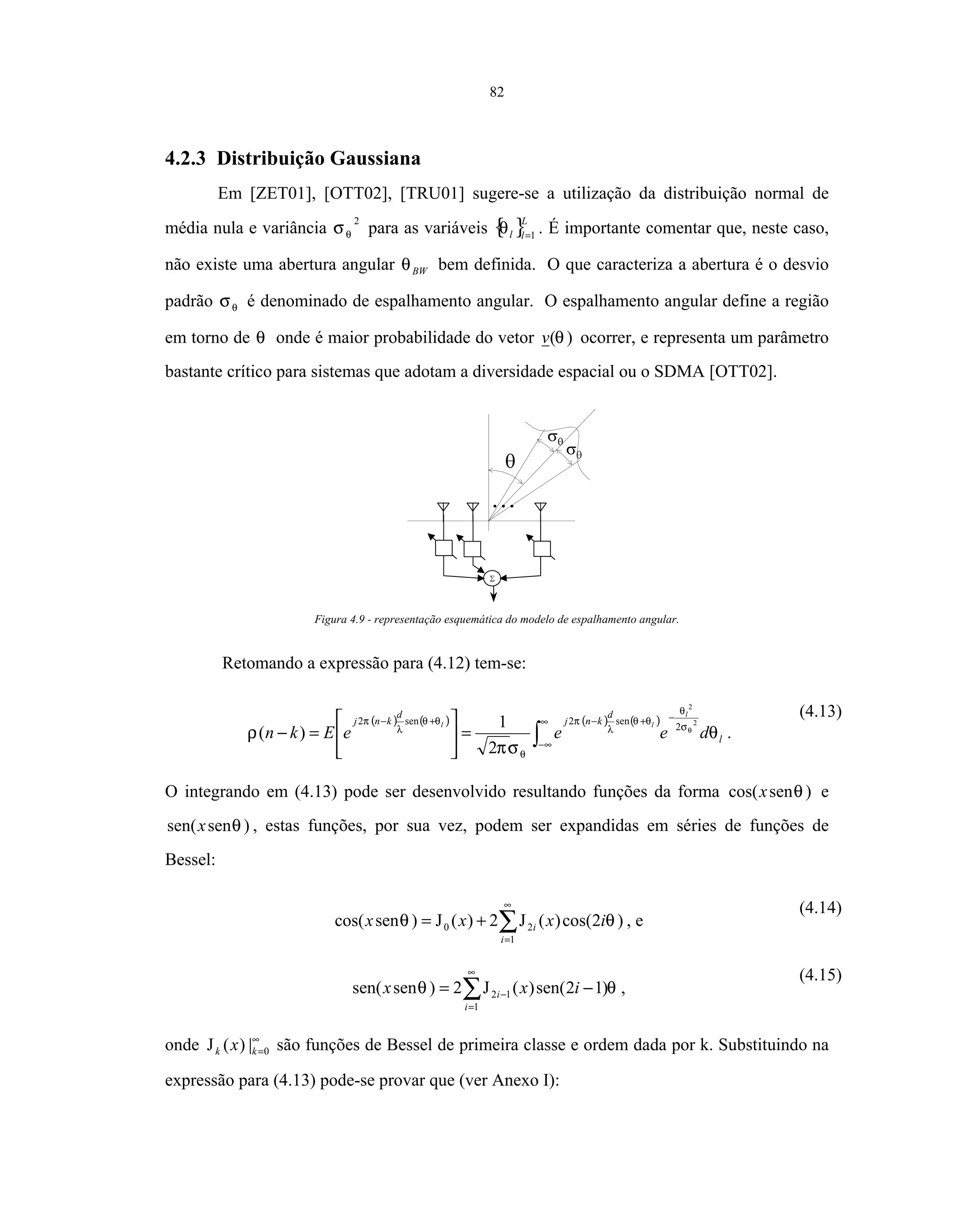 82
4.2.3 Distribuição Gaussiana
Em [ZET01], [OTT02], [TRU01] sugere-se a utilização da distribuição normal de
média nula e variância
2
θσ para as variáveis { }L
ll 1=
θ . É importante comentar que, neste caso,
não existe uma abertura angular BWθ bem definida. O que caracteriza a abertura é o desvio
padrão θσ é denominado de espalhamento angular. O espalhamento angular define a região
em torno de θ onde é maior probabilidade do vetor )(θv ocorrer, e representa um parâmetro
bastante crítico para sistemas que adotam a diversidade espacial ou o SDMA [OTT02].
Figura 4.9 - representação esquemática do modelo de espalhamento angular.
Retomando a expressão para (4.12) tem-se:
( ) ( ) ( ) ( )
∫
∞
∞−
−+−+−
=





=− l
d
knj
d
knj
deeeEkn
l
ll
θ
σπ
ρ θσ
θ
θθ
λ
π
θ
θθ
λ
π 2
2
2
sen2sen2
2
1
)( .
(4.13)
O integrando em (4.13) pode ser desenvolvido resultando funções da forma )sencos( θx e
)sensen( θx , estas funções, por sua vez, podem ser expandidas em séries de funções de
Bessel:
∑
∞
=
+=
1
20 )2cos()(J2)(J)sencos(
i
i ixxx θθ , e
(4.14)
∑
∞
=
− −=
1
12 )12sen()(J2)sensen(
i
i ixx θθ ,
(4.15)
onde ∞
=0|)(J kk x são funções de Bessel de primeira classe e ordem dada por k. Substituindo na
expressão para (4.13) pode-se provar que (ver Anexo I):
 