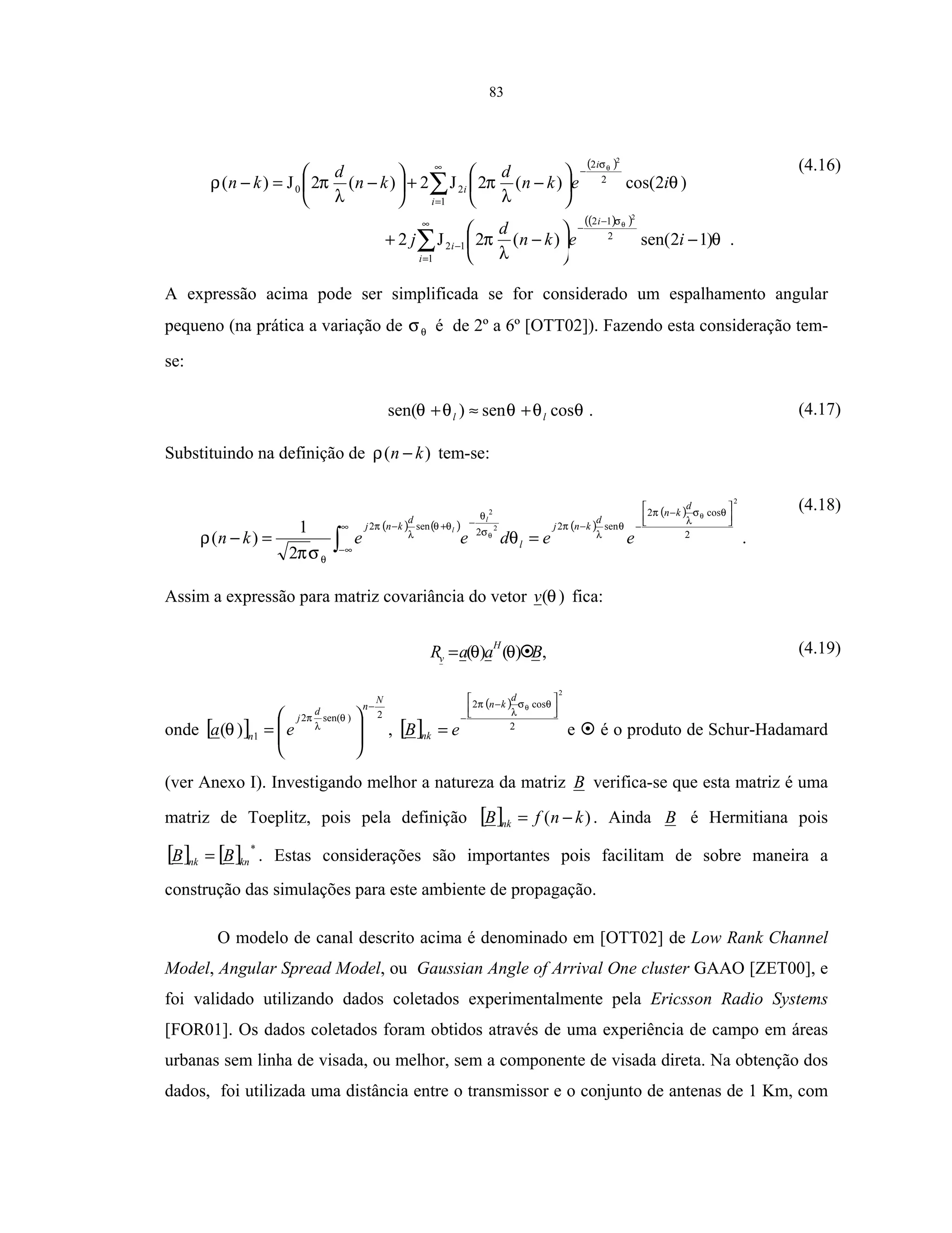 83
( )
( )( )
.)12sen()(2J2
)2cos()(2J2)(2J)(
1
2
12
12
1
2
2
20
2
2
∑
∑
∞
=
−
−
−
∞
=
−
−





−+






−+





−=−
i
i
i
i
i
i
iekn
d
j
iekn
d
kn
d
kn
θ
λ
π
θ
λ
π
λ
πρ
θ
θ
σ
σ (4.16)
A expressão acima pode ser simplificada se for considerado um espalhamento angular
pequeno (na prática a variação de θσ é de 2º a 6º [OTT02]). Fazendo esta consideração tem-
se:
θθθθθ cossen)sen( ll +≈+ . (4.17)
Substituindo na definição de )( kn −ρ tem-se:
( ) ( ) ( )
( )
2
2
2
2
cos2
sen2
2
sen2
2
1
)(






−
−−∞
∞−
−+−
==− ∫
θσ
λ
π
θ
λ
π
σ
θ
θθ
λ
π
θ
θ
θ
θ
σπ
ρ
d
kn
d
knj
l
d
knj
eedeekn
l
l
.
(4.18)
Assim a expressão para matriz covariância do vetor )(θv fica:
BaaR
H
v )()( θθ= , (4.19)
onde [ ]
2)sen(2
1)(
N
nd
j
n ea
−








=
θ
λ
π
θ , [ ]
( )
2
2
cos2 





−
−
=
θσ
λ
π θ
d
kn
nk eB e é o produto de Schur-Hadamard
(ver Anexo I). Investigando melhor a natureza da matriz B verifica-se que esta matriz é uma
matriz de Toeplitz, pois pela definição [ ] )( knfB nk −= . Ainda B é Hermitiana pois
[ ] [ ] *
knnk BB = . Estas considerações são importantes pois facilitam de sobre maneira a
construção das simulações para este ambiente de propagação.
O modelo de canal descrito acima é denominado em [OTT02] de Low Rank Channel
Model, Angular Spread Model, ou Gaussian Angle of Arrival One cluster GAAO [ZET00], e
foi validado utilizando dados coletados experimentalmente pela Ericsson Radio Systems
[FOR01]. Os dados coletados foram obtidos através de uma experiência de campo em áreas
urbanas sem linha de visada, ou melhor, sem a componente de visada direta. Na obtenção dos
dados, foi utilizada uma distância entre o transmissor e o conjunto de antenas de 1 Km, com
 