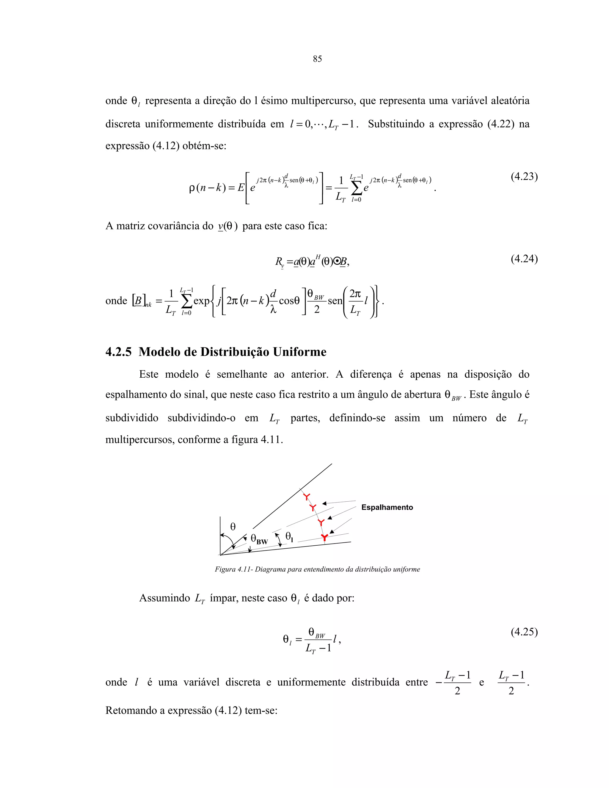 85
onde lθ representa a direção do l ésimo multipercurso, que representa uma variável aleatória
discreta uniformemente distribuída em 1,,0 −= TLl . Substituindo a expressão (4.22) na
expressão (4.12) obtém-se:
( ) ( ) ( ) ( )
∑
−
=
+−+−
=





=−
1
0
sen2sen2 1
)(
T
ll
L
l
d
knj
T
d
knj
e
L
eEkn
θθ
λ
πθθ
λ
π
ρ .
(4.23)
A matriz covariância do )(θv para este caso fica:
BaaR
H
v )()( θθ= , (4.24)
onde [ ] ( )∑
−
= 















−=
1
0
2
sen
2
cos2exp
1 TL
l T
BW
T
nk l
L
d
knj
L
B
πθ
θ
λ
π .
4.2.5 Modelo de Distribuição Uniforme
Este modelo é semelhante ao anterior. A diferença é apenas na disposição do
espalhamento do sinal, que neste caso fica restrito a um ângulo de abertura BWθ . Este ângulo é
subdividido subdividindo-o em TL partes, definindo-se assim um número de TL
multipercursos, conforme a figura 4.11.
BW
Espalhamento
l
Figura 4.11- Diagrama para entendimento da distribuição uniforme
Assumindo TL ímpar, neste caso lθ é dado por:
l
LT
BW
l
1−
=
θ
θ ,
(4.25)
onde l é uma variável discreta e uniformemente distribuída entre
2
1−
− TL
e
2
1−TL
.
Retomando a expressão (4.12) tem-se:
 