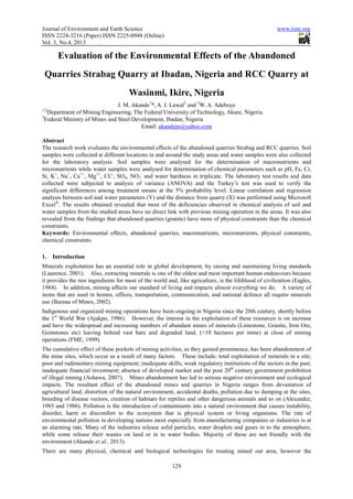 Journal of Environment and Earth Science
ISSN 2224-3216 (Paper) ISSN 2225
Vol. 3, No.4, 2013
Evaluation of the Environmental Effects of the Abandoned
Quarries Strabag Quarry at Ibadan, Nigeria and RCC Quarry at
J. M. Akande
1,2
Department of Mining Engineering, The Federal University of Technology, Akure, Nigeria.
3
Federal Ministry of Mines and Steel Development, Ibadan, Nigeria
Abstract
The research work evaluates the environmental effects of the abandoned quarries Strabag and RCC quarries. Soil
samples were collected at different locations in and around the study areas and water samples were also col
for the laboratory analysis. Soil samples were analysed for the determination of macronutrients and
micronutrients while water samples were analysed for determination of chemical parameters such as pH, Fe, Cr,
Si, K+
, Na+
, Ca++
, Mg++
, CC-
, SO4, NO
collected were subjected to analysis of variance (ANOVA) and the Turkey’s test was used to verify the
significant differences among treatment means at the 5% probability level. Linear
analysis between soil and water parameters (Y) and the distance from quarry (X) was performed using Microsoft
Excel
. The results obtained revealed that most of the deficiencies observed in chemical analysis of soil and
water samples from the studied areas have no direct link with previous mining operation in the areas. It was also
revealed from the findings that abandoned quarries (granite) have more of physical constraints than the chemical
constraints.
Keywords: Environmental effects, abandoned quarries, macronutrients, micronutrients, physical constraints,
chemical constraints.
1. Introduction
Minerals exploitation has an essential role in global development, by raising and maintaining living standards
(Laurence, 2001). Also, extracting minerals is one of the oldest and most important human endeavours because
it provides the raw ingredients for most of the world and, like agriculture, is the lifeblood of civilization (Eagles,
1984). In addition, mining affects our standard
items that are used in homes, offices, transportation, communication, and national defence all require minerals
use (Bureau of Mines, 2002).
Indigenous and organized mining operations have been o
the 1st
World War (Ajakpo, 1986). However, the interest in the exploitation of these resources is on increase
and have the widespread and increasing numbers of abundant mines of minerals (Limestone,
Gemstones etc) leaving behind vast bare and degraded land, (>10 hectares per mine) at close of mining
operations (FME, 1999).
The cumulative effect of these pockets of mining activities, as they gained prominence, has been abandonment o
the mine sites, which occur as a result of many factors. These include; total exploitation of minerals in a site;
poor and rudimentary mining equipment; inadequate skills; weak regulatory institutions of the sectors in the past;
inadequate financial investment; absence of developed market and the post 20
of illegal mining (Ashawa, 2007). Mines abandonment has led to serious negative environment and ecological
impacts. The resultant effect of the abandoned mines and quarr
agricultural land, distortion of the natural environment, accidental deaths, pollution due to dumping at the sites,
breeding of disease vectors, creation of habitats for reptiles and other dangerous animals and so
1985 and 1986). Pollution is the introduction of contaminants into a natural environment that causes instability,
disorder, harm or discomfort to the ecosystem that is physical system or living organisms.
environmental pollution in developing nations most especially from manufacturing companies or industries is at
an alarming rate. Many of the industries release solid particles, water droplets and gases in to the atmosphere,
while some release their wastes on land or in to water b
environment (Akande et al., 2013).
There are many physical, chemical and biological technologies for treating mined out area, however the
Journal of Environment and Earth Science
3216 (Paper) ISSN 2225-0948 (Online)
129
Evaluation of the Environmental Effects of the Abandoned
Quarries Strabag Quarry at Ibadan, Nigeria and RCC Quarry at
Wasinmi, Ikire, Nigeria
J. M. Akande1
*, A. I. Lawal2
and 3
W. A. Adeboye
Department of Mining Engineering, The Federal University of Technology, Akure, Nigeria.
Federal Ministry of Mines and Steel Development, Ibadan, Nigeria
Email: akandejn@yahoo.com
The research work evaluates the environmental effects of the abandoned quarries Strabag and RCC quarries. Soil
samples were collected at different locations in and around the study areas and water samples were also col
for the laboratory analysis. Soil samples were analysed for the determination of macronutrients and
micronutrients while water samples were analysed for determination of chemical parameters such as pH, Fe, Cr,
, NO3
-
and water hardness in triplicate. The laboratory test results and data
collected were subjected to analysis of variance (ANOVA) and the Turkey’s test was used to verify the
significant differences among treatment means at the 5% probability level. Linear correlation and regression
analysis between soil and water parameters (Y) and the distance from quarry (X) was performed using Microsoft
. The results obtained revealed that most of the deficiencies observed in chemical analysis of soil and
ples from the studied areas have no direct link with previous mining operation in the areas. It was also
revealed from the findings that abandoned quarries (granite) have more of physical constraints than the chemical
ffects, abandoned quarries, macronutrients, micronutrients, physical constraints,
Minerals exploitation has an essential role in global development, by raising and maintaining living standards
o, extracting minerals is one of the oldest and most important human endeavours because
it provides the raw ingredients for most of the world and, like agriculture, is the lifeblood of civilization (Eagles,
1984). In addition, mining affects our standard of living and impacts almost everything we do. A variety of
items that are used in homes, offices, transportation, communication, and national defence all require minerals
Indigenous and organized mining operations have been ongoing in Nigeria since the 20th century, shortly before
World War (Ajakpo, 1986). However, the interest in the exploitation of these resources is on increase
and have the widespread and increasing numbers of abundant mines of minerals (Limestone,
Gemstones etc) leaving behind vast bare and degraded land, (>10 hectares per mine) at close of mining
The cumulative effect of these pockets of mining activities, as they gained prominence, has been abandonment o
the mine sites, which occur as a result of many factors. These include; total exploitation of minerals in a site;
poor and rudimentary mining equipment; inadequate skills; weak regulatory institutions of the sectors in the past;
estment; absence of developed market and the post 20th
century government prohibition
of illegal mining (Ashawa, 2007). Mines abandonment has led to serious negative environment and ecological
impacts. The resultant effect of the abandoned mines and quarries in Nigeria ranges from devastation of
agricultural land, distortion of the natural environment, accidental deaths, pollution due to dumping at the sites,
breeding of disease vectors, creation of habitats for reptiles and other dangerous animals and so
Pollution is the introduction of contaminants into a natural environment that causes instability,
disorder, harm or discomfort to the ecosystem that is physical system or living organisms.
in developing nations most especially from manufacturing companies or industries is at
an alarming rate. Many of the industries release solid particles, water droplets and gases in to the atmosphere,
while some release their wastes on land or in to water bodies. Majority of these are not friendly with the
There are many physical, chemical and biological technologies for treating mined out area, however the
www.iiste.org
Evaluation of the Environmental Effects of the Abandoned
Quarries Strabag Quarry at Ibadan, Nigeria and RCC Quarry at
Department of Mining Engineering, The Federal University of Technology, Akure, Nigeria.
The research work evaluates the environmental effects of the abandoned quarries Strabag and RCC quarries. Soil
samples were collected at different locations in and around the study areas and water samples were also collected
for the laboratory analysis. Soil samples were analysed for the determination of macronutrients and
micronutrients while water samples were analysed for determination of chemical parameters such as pH, Fe, Cr,
and water hardness in triplicate. The laboratory test results and data
collected were subjected to analysis of variance (ANOVA) and the Turkey’s test was used to verify the
correlation and regression
analysis between soil and water parameters (Y) and the distance from quarry (X) was performed using Microsoft
. The results obtained revealed that most of the deficiencies observed in chemical analysis of soil and
ples from the studied areas have no direct link with previous mining operation in the areas. It was also
revealed from the findings that abandoned quarries (granite) have more of physical constraints than the chemical
ffects, abandoned quarries, macronutrients, micronutrients, physical constraints,
Minerals exploitation has an essential role in global development, by raising and maintaining living standards
o, extracting minerals is one of the oldest and most important human endeavours because
it provides the raw ingredients for most of the world and, like agriculture, is the lifeblood of civilization (Eagles,
of living and impacts almost everything we do. A variety of
items that are used in homes, offices, transportation, communication, and national defence all require minerals
ngoing in Nigeria since the 20th century, shortly before
World War (Ajakpo, 1986). However, the interest in the exploitation of these resources is on increase
and have the widespread and increasing numbers of abundant mines of minerals (Limestone, Granite, Iron Ore,
Gemstones etc) leaving behind vast bare and degraded land, (>10 hectares per mine) at close of mining
The cumulative effect of these pockets of mining activities, as they gained prominence, has been abandonment of
the mine sites, which occur as a result of many factors. These include; total exploitation of minerals in a site;
poor and rudimentary mining equipment; inadequate skills; weak regulatory institutions of the sectors in the past;
century government prohibition
of illegal mining (Ashawa, 2007). Mines abandonment has led to serious negative environment and ecological
ies in Nigeria ranges from devastation of
agricultural land, distortion of the natural environment, accidental deaths, pollution due to dumping at the sites,
breeding of disease vectors, creation of habitats for reptiles and other dangerous animals and so on (Alexander,
Pollution is the introduction of contaminants into a natural environment that causes instability,
disorder, harm or discomfort to the ecosystem that is physical system or living organisms. The rate of
in developing nations most especially from manufacturing companies or industries is at
an alarming rate. Many of the industries release solid particles, water droplets and gases in to the atmosphere,
odies. Majority of these are not friendly with the
There are many physical, chemical and biological technologies for treating mined out area, however the
 