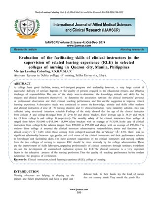 Marlyn Lumitap Cabading / Int. J. of Allied Med. Sci. and Clin. Research Vol-2(4) 2014 [306-312]
www.ijamscr.com
306
IJAMSCR |Volume 2 | Issue 4 | Oct-Dec- 2014
www.ijamscr.com
Research article Nursing research
Evaluation of the facilitating skills of clinical instructors in the
supervision of related learing experience (RLE) in selected
colleges of nursing in Quezon city, Manila, Philippines
Marlyn Lumitap Cabading, R.N,R.M,M.A.N.
Assistant lecturer in Sebha college of nursing, Sebha University, Libya.
.
ABSTRACT
A college have good facilities, money, well-designed program and leadership; however, a very large extent of
successful delivery of services depends on the quality of persons engaged in the educational process and effective
discharge of responsibilities. The aim of the study were to determine the knowledge, attitude and skills by the
students and clinical instructors themselves, to determine the association between the clinical instructors’ personal
or professional observation and their clinical teaching performance and find out the suggestion to improve related
learning experience. A descriptive study was conducted to assess the knowledge, attitude and skills ofthe students
and clinical instructors. A total of 190 nursing students and 31 clinical instructors were randomly selected. Data was
collected using structured interview schedule. Findings of the study showed that the age of the clinical instructor
from college A and college B ranged from 20 -29 to 50 and above brackets. Their average age is 35.09 and 40.21
for CI from college A and college B respectively. The monthly salary of the clinical instructors from college A
ranged from below P10,000 to P15,000 – 19,999 salary brackets with an average of P13,588. In the case of clinical
instructors from college B, the salaries ranged from P20,000 to P25,000 and above with an average of , he
students rom colle e assessed the clinical instructor administrative res onsibilities, duties and unctions as
almost alwa s while those comin rom colle e assessed this as alwa s here was no
significant relationship between age, gender and civil status of the clinical instructors and their performance relative
to knowledge and facilitating skills. The most common suggestions of the clinical instructors and nursing students
from the two colleges of nursing to improve RLE should be taken seriously by the college administration. These
are the improvement of skills laboratory, upgrading professionally of clinical instructors through seminars, workshops
etc, and the development of standardized evaluation system for RLE.The clinical instructor is a very important
factor in the educative process of the nursing profession. Thus the quality of teaching performance he/she renders
determines the progress of civilization.
Keywords: Clinical instructors,related learning experience (RLE), college of nursing.
INTRODUCTION
Nursing educators are helping in shaping up the
present and future practitioners and have a great and
delicate task. In their hands lay the kind of nurses
that our country needs. They mould the youth like
International Journal of Allied Medical Sciences
and Clinical Research (IJAMSCR)
 