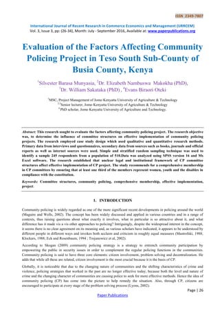 ISSN 2349-7807
International Journal of Recent Research in Commerce Economics and Management (IJRRCEM)
Vol. 3, Issue 3, pp: (26-34), Month: July - September 2016, Available at: www.paperpublications.org
Page | 26
Paper Publications
Evaluation of the Factors Affecting Community
Policing Project in Teso South Sub-County of
Busia County, Kenya
1
Silvester Barasa Munyasia, 2
Dr. Elizabeth Nambuswa Makokha (PhD),
3
Dr. William Sakataka (PhD) , 4
Evans Biraori Oteki
1
MSC, Project Management of Jomo Kenyatta University of Agriculture & Technology
2,3
Senior lecturer, Jomo Kenyatta University of Agriculture & Technology
4
PhD scholar, Jomo Kenyatta University of Agriculture and Technology.
Abstract: This research sought to evaluate the factors affecting community policing project. The research objective
was, to determine the influence of committee structures on effective implementation of community policing
projects. The research employed case study design which used qualitative and quantitative research methods.
Primary data from interviews and questionnaires, secondary data from sources such as books, journals and official
reports as well as internet sources were used. Simple and stratified random sampling technique was used to
identify a sample 245 respondents from a population of 510.Data was analyzed using SPSS version 16 and Ms
Excel software. The research established that unclear legal and institutional framework of CP committee
structures affect effective implementation of CP project. The study recommends for a comprehensive membership
in CP committees by ensuring that at least one third of the members represent women, youth and the disables in
compliance with the constitution.
Keywords: Committee structures, community policing, comprehensive membership, effective implementation,
project.
1. INTRODUCTION
Community policing is widely regarded as one of the more significant recent developments in policing around the world
(Maguire and Wells, 2002). The concept has been widely discussed and applied in various countries and in a range of
contexts, thus raising questions about what exactly it involves, what in particular is so attractive about it, and what
difference has it made vis a vis other approaches to policing? Intriguingly, despite the widespread interest in the concept,
it seems there is no clear agreement on its meaning and, as various scholars have indicated, it appears to be understood by
different people in different ways and invokes both acclaim and criticism in roughly equal measures (Mastrofski, 1988;
Klockars, 1988; Eck and Rosenbaum, 1994 ; Trojanowicz et al, 2002).
According to Skogan (2009) community policing strategy is a strategy to entrench community participation by
empowering the public in security issues in order to complement the regular policing functions in the communities.
Community policing is said to have three core elements: citizen involvement, problem solving and decentralization. He
adds that while all these are related, citizen involvement is the most crucial because it is the basis of CP.
Globally, it is noticeable that due to the changing nature of communities and the shifting characteristics of crime and
violence, policing strategies that worked in the past are no longer effective today, because both the level and nature of
crime and the changing character of communities are causing police to seek for more effective methods. Hence the idea of
community policing (CP) has come into the picture to help remedy the situation. Also, through CP, citizens are
encouraged to participate at every stage of the problem solving process (Lyons, 2002).
 