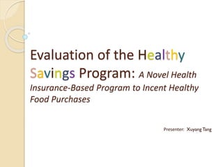 Evaluation of the Healthy
Savings Program: A Novel Health
Insurance-Based Program to Incent Healthy
Food Purchases
Presenter: Xuyang Tang
 