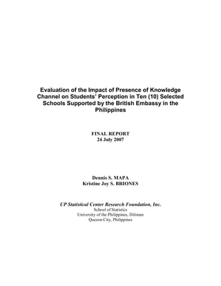 Evaluation of the Impact of Presence of Knowledge
Channel on Students’ Perception in Ten (10) Selected
Schools Supported by the British Embassy in the
Philippines
FINAL REPORT
24 July 2007
Dennis S. MAPA
Kristine Joy S. BRIONES
UP Statistical Center Research Foundation, Inc.
School of Statistics
University of the Philippines, Diliman
Quezon City, Philippines
 